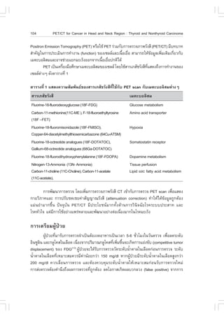 104          PET/CT for Cancer in Head and Neck Region : Thyroid and Nonthyroid Carcinoma

Positron Emission Tomography (PET) ËÃ×ÍãªŒ PET Ã‹ÇÁ¡Ñº¡ÒÃµÃÇ¨ÀÒ¾ÃÑ§ÊÕ (PET/CT) ÁÕº·ºÒ·
ÊíÒ¤Ñ­ã¹¡ÒÃ»ÃÐàÁÔ¹¡ÒÃ·íÒ§Ò¹ (function) ¢Í§à«ÅÅáÅÐà¹×ÍàÂ×Í ÊÒÁÒÃ¶ãËŒ¢ÍÁÙÅà¾ÔÁàµÔÁà¡ÕÂÇ¡Ñº
                                                      é è                Œ    è      è
àÁµÐºÍÅÔÊÁáÅÐÍÒ¨ª‹ÇÂáÂ¡ÁÐàÃç§ÍÍ¡¨Ò¡à¹×ÍàÂ×Í»¡µÔä´Œ
                                          é è
         PET à»š¹à¤Ã×Í§Á×ÍÈÖ¡ÉÒàÁµÐºÍÅÔÊÁ¢Í§à«ÅÅ â´ÂãªŒÊÒÃàÀÊÑªÃÑ§ÊÕ·áÊ´§¶Ö§¡ÒÃ·íÒ§Ò¹¢Í§
                     è                                                Õè
à«ÅÅµÒ§æ ´Ñ§µÒÃÒ§·Õè 1
       ‹

µÒÃÒ§·Õè 1 áÊ´§¤ÇÒÁÊÑÁ¾Ñ¹¸¢Í§ÊÒÃàÀÊÑªÃÑ§ÊÕ·ÕèãªŒ¡Ñº PET scan ¡ÑºàÁµÐºÍÅÔÊÁµ‹Ò§æ
ÊÒÃàÀÊÑªÃÑ§ÊÕ                                             àÁµÐºÍÅÔÊÁ
.luorine-18-fluorodeoxyglucose (18.-.DG)                  Glucose metabolism
Carbon-11-methionine(11C-ME ), .-18-fluoroethyltyrosine   Amino acid transporter
(18. –.ET)
.luorine-18-fluoromisonidazole (18.-.MISO),               Hypoxia
Copper-64-diacetylmethylthiosemicarbazone (64Cu-ATSM)
.luorine-18-octreotide analogues (18.-DOTATOC),           Somatostatin receptor
Gallium-68-octreotide analogues (68Ga-DOTATOC)
.luorine-18-fluorodihydroxyphenylalanine (18.-.DOPA)      Dopamine metabolism
Nitrogen-13-Ammonia (13N- Ammonia)                        Tissue perfusion
Carbon-11-choline (11C-Choline), Carbon-11-acetate        Lipid áÅÐ fatty acid metabolism
(11C-acetate),

       ¡ÒÃ¾Ñ²¹Ò¡ÒÃµÃÇ¨ â´Âà¾ÔÁ¡ÒÃµÃÇ¨ÀÒ¾ÃÑ§ÊÕ CT à¢ŒÒ¡Ñº¡ÒÃµÃÇ¨ PET scan à¾×ÍáÊ´§
                               è                                               è
¡ÒÂÇÔÀÒ¤áÅÐ ¡ÒÃ»ÃÑºª´àªÂ¤‹ÒÊÑ­­Ò³ÃÑ§ÊÕ (attenuation correction) ·íÒãËŒä´Œ¢ŒÍÁÙÅ¶Ù¡µŒÍ§
áÁ‹¹ÂíÒÁÒ¡¢Öé¹ »˜¨¨ØºÑ¹ PET/CT ÁÕ»ÃÐâÂª¹ÁÒ¡·Ñé§´ŒÒ¹¡ÒÃÇÔ¹Ô¨©ÑÂâÃ¤ÃÐºº»ÃÐÊÒ· áÅÐ
âÃ¤ËÑÇã¨ áµ‹Á¡ÒÃãªŒÍÂ‹Ò§á¾Ã‹ËÅÒÂáÅÐ¾Ñ²¹ÒÍÂ‹Ò§µ‹Íà¹×Í§ÁÒ¡ã¹âÃ¤ÁÐàÃç§
             Õ                                     è

¡ÒÃàµÃÕÂÁ¼ÙŒ»†ÇÂ
        ¼Ù»ÇÂ·ÕÁÒÃÑº¡ÒÃµÃÇ¨¨íÒà»š¹µŒÍ§§´ÍÒËÒÃà»š¹àÇÅÒ 5-6 ªÑÇâÁ§ã¹ÇÑ¹µÃÇ¨ à¾×ÍÅ´ÃÐ´Ñº
          Œ † è                                                è                è
ÍÔ¹«ÙÅ¹ áÅÐ¡ÅÙâ¤Êã¹àÅ×Í´ à¹×Í§¨Ò¡»ÃÔÁÒ³¡ÅÙâ¤Ê·Õà¾ÔÁ¢Ö¹¨Ðà¡Ô´¡ÒÃáÂ‹§¢Ñº (competitive tumor
      Ô                     è                    è è é
displacement) ¢Í§ .DG(1-3) ¼ÙŒ»†ÇÂ¨Ðä´ŒÃÑº¡ÒÃµÃÇ¨ÇÑ´ÃÐ´Ñº¹éíÒµÒÅã¹àÅ×Í´¡‹Í¹¡ÒÃµÃÇ¨ ÃÐ´Ñº
¹éíÒµÒÅã¹àÅ×Í´·ÕèàËÁÒÐÊÁ¤ÇÃÁÕ¤‹Ò¹ŒÍÂ¡Ç‹Ò 150 mg/dl ËÒ¡¼ÙŒ»†ÇÂÁÕÃÐ´Ñº¹éíÒµÒÅã¹àÅ×Í´ÊÙ§¡Ç‹Ò
200 mg/dl ¤ÇÃàÅ×èÍ¹¡ÒÃµÃÇ¨ áÅÐµŒÍ§¤Çº¤ØÁÃÐ´Ñº¹éíÒµÒÅãËŒàËÁÒÐÊÁ¡‹Í¹ÃÑº¡ÒÃµÃÇ¨ãËÁ‹
¡ÒÃÊ‹§µÃÇ¨µŒÍ§¤íÒ¹Ö§¶Ö§¼Å¡ÒÃµÃÇ¨·Õ¶¡µŒÍ§ Å´âÍ¡ÒÊà¡Ô´¼ÅºÇ¡ÅÇ§ (false positive) ¨Ò¡¡ÒÃ
                                    è Ù
 