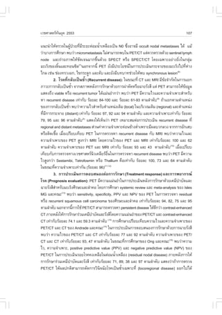 àÇªÈÒÊµÃ·¹ÂØ¤ 2553
          Ñ                                                                               107

á¹Ð¹íÒãËŒµÃÇ¨ã¹¼Ù»ÇÂ·ÕÁÃÐÂÐµ‹ÍÁ¹éÒàËÅ×Í§à»š¹ N0 «Ö§ÍÒ¨ÁÕ occult nodal metastases ä´Œ áÁŒ
                    Œ † è Õ         í                  è
Ç‹ÒºÒ§¡ÒÃÈÖ¡ÉÒ ¾ºÇ‹Ò micrometastasis äÁ‹ÊÒÁÒÃ¶¾ºã¹ PET/CT áµ‹¤ÇÃµÃÇ¨´ŒÇÂ sentinel lymph
node áÅÐ¶‹ÒÂÀÒ¾ãËŒªÑ´à¨¹ÁÒ¡¢Öé¹´ŒÇÂ SPECT ËÃ×Í SPECT/CT â´Âà©¾ÒÐÍÂ‹Ò§ÂÔè§ã¹¡ÅØ‹Á
ÁÐàÃç§¢Í§ÅÔ¹áÅÐ·Í¹«ÔÅ(7)¹Í¡¨Ò¡¹Õé PET ÂÑ§ÁÕ»ÃÐâÂª¹ã¹¡ÒÃ»ÃÐàÁÔ¹¡ÃÐ¨ÒÂ¢Í§ÁÐàÃç§ä»·ÕËÒ§
              é                                                                            è ‹
ä¡Å àª‹¹ ª‹Í§·ÃÇ§Í¡, ä¢¡ÃÐ´Ù¡ áÅÐµÑº áÅÐÂÑ§ÁÕº·ºÒ·ª‹ÇÂãËŒ¾º synchronous lesion     (8)

        2. âÃ¤·Õè¡ÅÑºà»š¹«éíÒ (Recurrent disease): ã¹¢³Ð·Õè CT áÅÐ MRI ÁÕ¢Í¨íÒ¡Ñ´ã¹¡ÒÃáÂ¡
                                                                            Œ
ÀÒÇÐ¡ÒÃ¡ÅÑºà»š¹«éÒ ¨Ò¡ÊÀÒ¾ËÅÑ§¡ÒÃÃÑ¡ÉÒ´ŒÇÂ¡ÒÃ¼‹ÒµÑ´ËÃ×Í©ÒÂÃÑ§ÊÕ áµ‹ PET ÊÒÁÒÃ¶ãËŒ¢ÍÁÙÅ
                       í                                                                 Œ
áÊ´§¶Ö§ viable ËÃ×Í recurrent tumor ä´ŒáÁ‹¹ÂíÒ¡Ç‹Ò ¾ºÇ‹Ò PET ÁÕ¤ÇÒÁäÇáÅÐ¤ÇÒÁ¨íÒà¾ÒÐÊíÒËÃÑº
ËÒ recurrent disease à·‹Ò¡Ñº ÃŒÍÂÅÐ 84-100 áÅÐ ÃŒÍÂÅÐ 61-93 µÒÁÅíÒ´Ñº(9) ¶ŒÒáÂ¡µÒÁµíÒáË¹‹§
¢Í§¡ÒÃ¡ÅÑºà»š¹«éÒ ¾ºÇ‹Ò¤ÇÒÁäÇÊíÒËÃÑºµíÒáË¹‹§à´ÔÁ (local) ã¹ºÃÔàÇ³à´ÔÁ (regional) áÅÐµíÒáË¹‹§
                  í
·ÕÁ¡ÒÃ¡ÃÐ¨ÒÂ (distant) à·‹Ò¡Ñº ÃŒÍÂÅÐ 97, 92 áÅÐ 94 µÒÁÅíÒ´Ñº áÅÐ¤ÇÒÁ¨íÒà¾ÒÐà·‹Ò¡Ñº ÃŒÍÂÅÐ
  è Õ
79, 95 áÅÐ 96 µÒÁÅíÒ´Ñº(4) áÊ´§ãËŒàËç¹Ç‹Ò PET àËÁÒÐÊÁµ‹Í¡ÒÃ»ÃÐàÁÔ¹ recurrent disease ·Õè
regional and distant metastases Ê‹Ç¹¤‹Ò¤ÇÒÁ¨íÒà¾ÒÐ¤‹Í¹¢ŒÒ§µèÒà¾ÃÒÐÁÕ¼ÅºÇ¡ÅÇ§ ¨Ò¡¡ÒÃÍÑ¡àÊº
                                                            í
ËÃ×ÍµÔ´àª×Í àÁ×Íà»ÃÕÂºà·ÕÂº PET ã¹¡ÒÃµÃÇ¨ËÒ recurrent disease ¡Ñº MRI ¾ºÇ‹Ò¤ÇÒÁäÇáÅÐ
             é è
¤ÇÒÁ¨íÒà¾ÒÐ¢Í§ PET ÊÙ§¡Ç‹Ò MRI â´Â¤ÇÒÁäÇ¢Í§ PET áÅÐ MRI à·‹Ò¡ÑºÃŒÍÂÅÐ 100 áÅÐ 62
µÒÁÅíÒ´Ñº ¤ÇÒÁ¨íÒà¾ÒÐ¢Í§ PET áÅÐ MRI à·‹Ò¡Ñº ÃŒÍÂÅÐ 93 áÅÐ 43 µÒÁÅíÒ´Ñº(10) àÁ×Íà»ÃÕÂº è
à·ÕÂº¡Ñº¡ÒÃµÃÇ¨·Ò§àÇªÈÒÊµÃ¹Çà¤ÅÕÂÃÍ¹ã¹¡ÒÃµÃÇ¨ËÒ recurrent disease ¾ºÇ‹Ò PET ÁÕ¤ÇÒÁ
                                  Ô       ×è
äÇÊÙ§¡Ç‹Ò Sestamibi, Tetrofosmin ËÃ×Í Thallium ¤×Íà·‹Ò¡Ñº ÃŒÍÂÅÐ 100, 73 áÅÐ 64 µÒÁÅíÒ´Ñº
ã¹¢³Ð·Õ¤ÇÒÁ¨íÒà¾ÒÐà·‹Ò¡Ñ¹ (ÃŒÍÂÅÐ 96)(11,12)
         è
        3. ¡ÒÃ»ÃÐàÁÔ¹¡ÒÃµÍºÊ¹Í§µ‹Í¡ÒÃÃÑ¡ÉÒ (Treatment response) áÅÐ¡ÒÃ¾ÂÒ¡Ã³
âÃ¤ (Prognosis evaluation): PET ÁÕ¤ÇÒÁáÁ‹¹ÂíÒã¹¡ÒÃ»ÃÐàÁÔ¹ËÅÑ§¡ÒÃÃÑ¡ÉÒ´ŒÇÂà¤ÁÕºÒºÑ´áÅÐí
©ÒÂÃÑ§ÊÕÊÒËÃÑºÁÐàÃç§ÈÕÃÉÐáÅÐÅíÒ¤Í â´Â¡ÒÃÈÖ¡ÉÒ systemic review áÅÐ meta-analysis ¢Í§ Isles
           í
MG áÅÐ¤³Ð(13) ¾ºÇ‹Ò sensitivity, specificity, PPV áÅÐ NPV ¢Í§ PET ã¹¡ÒÃµÃÇ¨ËÒ residual
ËÃ×Í recurrent squamous cell carcinoma ¢Í§ÈÕÃÉÐáÅÐÅíÒ¤Í à·‹Ò¡ÑºÃŒÍÂÅÐ 94, 82, 75 áÅÐ 95
µÒÁÅíÒ´Ñº ¹Í¡¨Ò¡¹Õ¡ÒÃãªŒ PET/CT ÊÒÁÒÃ¶µÃÇ¨ËÒ persistent disease ä´Œ´¡Ç‹Ò contrast-enhanced
                         é                                            Õ
CT ÀÒÂËÅÑ§ãËŒ¡ÒÃÃÑ¡ÉÒÃ‹ÇÁà¤ÁÕºÒºÑ´áÅÐÃÑ§ÊÕâ´Â¤ÇÒÁáÁ‹¹ÂíÒ¢Í§ PET/CT áÅÐ contrast-enhanced
                                í
CT à·‹Ò¡ÑºÃŒÍÂÅÐ 74.1 áÅÐ 59.3 µÒÁÅíÒ´Ñº (14) ¡ÒÃÈÖ¡ÉÒà»ÃÕÂºà·ÕÂº¤ÇÒÁäÇáÅÐ¤ÇÒÁ¨íÒà¾ÒÐ¢Í§
PET/CT áÅÐ CT ¢Í§ Andrade áÅÐ¤³Ð(15) ã¹¡ÒÃ»ÃÐàÁÔ¹¡ÒÃµÍºÊ¹Í§¡ÒÃÃÑ¡ÉÒ´ŒÇÂ¡ÒÃ©ÒÂÃÑ§ÊÕ
¾ºÇ‹Ò ¤ÇÒÁäÇ¢Í§ PET/CT áÅÐ CT à·‹Ò¡ÑºÃŒÍÂÅÐ 77 áÅÐ 92 µÒÁÅíÒ´Ñº ¤ÇÒÁ¨íÒà¾ÒÐ¢Í§ PET/
CT áÅÐ CT à·‹Ò¡ÑºÃŒÍÂÅÐ 93, 47 µÒÁÅíÒ´Ñº ã¹¢³Ð·Õ¡ÒÃÈÖ¡ÉÒ¢Í§ Ong áÅÐ¤³Ð(16) ¾ºÇ‹Ò¤ÇÒÁ
                                                     è
äÇ, ¤ÇÒÁ¨íÒà¾ÒÐ, positive predictive value (PPV) áÅÐ negative predictive value (NPV) ¢Í§
PET/CT ã¹¡ÒÃ»ÃÐàÁÔ¹ÃÍÂâÃ¤¤§àËÅ×Íã¹µ‹ÍÁ¹éÒàËÅ×Í§ (residual nodal disease) ÀÒÂËÅÑ§¡ÒÃãËŒ
                                               í
¡ÒÃÃÑ¡ÉÒÃ‹ÇÁà¤ÁÕºÒºÑ´áÅÐÃÑ§ÊÕ à·‹Ò¡ÑºÃŒÍÂÅÐ 71, 89, 38 áÅÐ 97 µÒÁÅíÒ´Ñº áÊ´§Ç‹Ò¶ŒÒ¡ÒÃµÃÇ¨
                     í
PET/CT ãËŒ¼Å»¡µÔÊÒÁÒÃ¶µÑ´¡ÒÃÇÔ¹¨©ÑÂâÃ¤à»š¹«éÒà©¾ÒÐ·Õè (locoregional disease) ÍÍ¡ä»ä´Œ
                                      Ô            í
 