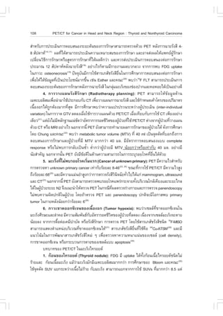 108                PET/CT for Cancer in Head and Neck Region : Thyroid and Nonthyroid Carcinoma

ÊíÒËÃÑº¡ÒÃ»ÃÐàÁÔ¹¡ÒÃµÍºÊ¹Í§ÃÐÂÐµŒ¹¢Í§¡ÒÃÃÑ¡ÉÒÊÒÁÒÃ¶µÃÇ¨´ŒÇÂ PET ËÅÑ§¡ÒÃ©ÒÂÃÑ§ÊÕ 4-
8 ÊÑ»´ÒË(15,17) ¼Å·Õä´ŒÊÒÁÒÃ¶»ÃÐàÁÔ¹¤ÇÒÁàËÁÒÐÊÁ¢Í§¡ÒÃÃÑ¡ÉÒ áÅÐÍÒ¨Ê‹§¼ÅãËŒá¾·Â¼Ã¡ÉÒ
                                      è                                                                                            ÙŒ Ñ
à»ÅÕÂ¹ÇÔ¸¡ÒÃÃÑ¡ÉÒËÃ×ÍÊÙµÃ¡ÒÃÃÑ¡ÉÒ·Õä´Œ¼Å´Õ¡Ç‹Ò áÅÐ¤ÇÃÊ‹§»ÃÐàÁÔ¹¡ÒÃµÍºÊ¹Í§µ‹Í¡ÒÃÃÑ¡ÉÒ
        è         Õ                                                  è
»ÃÐÁÒ³ 12 ÊÑ»´ÒËËÅÑ§©ÒÂÃÑ§ÊÕ ÍÂ‹Ò§äÃ¡çµÒÁÁÕÃÒÂ§Ò¹¼ÅºÇ¡ÅÇ§ ¨Ò¡¡ÒÃ¾º .DG uptake
                                                          (18)

ã¹ÀÒÇÐ osteonecrosis(19) »˜¨¨Øº¹ÁÕ¡ÒÃãªŒÊÒÃàÀÊÑªÃÑ§ÊÕÍ¹ã¹¡ÒÃÈÖ¡ÉÒ¡ÒÃµÍºÊ¹Í§µ‹Í¡ÒÃÃÑ¡ÉÒ
                                                        Ñ                               ×è
à¾×ÍãËŒä´Œ¢ÍÁÙÅ·Õà»š¹»ÃÐâÂª¹ÁÒ¡¢Ö¹ àª‹¹ Esther áÅÐ¤³Ð(20) ¾ºÇ‹Ò18. .LT ÊÒÁÒÃ¶»ÃÐàÁÔ¹¡ÒÃ
    è               Œ         è                                é
µÍºÊ¹Í§ÃÐÂÐµŒ¹¢Í§¡ÒÃÃÑ¡ÉÒËÅÑ§¡ÒÃ©ÒÂÃÑ§ÊÕ ã¹¡ÅØÁÁÐàÃç§¢Í§ª‹Í§»Ò¡áÅÐ¤ÍËÍÂä´Œà»š¹ÍÂ‹Ò§´Õ
                                                                                  ‹
                4. ¡ÒÃÇÒ§á¼¹ÃÑ§ÊÕÃÑ¡ÉÒ (Radiotherapy planning): PET ÊÒÁÒÃ¶ãËŒ¢ŒÍÁÙÅ´ŒÒ¹
àÁµÐºÍÅÔÊÁà¾×Í¹íÒÁÒãªŒ»ÃÐ¡Íº¡Ñº CT à¾×ÍÇÒ§á¼¹¡ÒÃ©ÒÂÃÑ§ÊÕ áÅÐãªŒ¡ÒË¹´à¤ŒÒâ¤Ã§¢Í§»ÃÔÁÒµÃ
                            è                                            è                                í
à¹×éÍ§Í¡ä´Œ¶Ù¡µŒÍ§ÁÒ¡·ÕèÊØ´ ÁÕ¡ÒÃÈÖ¡ÉÒ¾ºÇ‹Ò¤ÇÒÁá»Ã»ÃÇ¹ÃÐËÇ‹Ò§¼ÙŒ»ÃÐàÁÔ¹ (inter-individual
variation) ã¹¡ÒÃÇÒ´ GTV Å´Å§àÁ×ÍãªŒ¡ÒÃÇÒ§á¼¹´ŒÇÂ PET/CT àÁ×Íà·ÕÂº¡Ñº¡ÒÃãªŒ CT à¾ÕÂ§ÍÂ‹Ò§
                                                             è                                      è
à´ÕÂÇ áµ‹Â§äÁ‹ÁËÅÑ¡°Ò¹á¹‹ª´Ç‹ÒÍÑµÃÒ¡ÒÃÃÍ´ªÕÇµ¢Í§¼Ù»ÇÂ·ÕãªŒ PET/CT µ‹Ò§¨Ò¡¼Ù»ÇÂ·ÕÇÒ§á¼¹
          (21)
                      Ñ Õ                             Ñ                    Ô               Œ † è                             Œ † è
´ŒÇÂ CT ËÃ×Í MRI ÍÂ‹Ò§äÃ ¹Í¡¨Ò¡¹Õé PET ÂÑ§ÊÒÁÒÃ¶·íÒ¹ÒÂ¼Å¡ÒÃÃÑ¡ÉÒ¢Í§¼Ù»ÇÂä´Œ ´Ñ§¡ÒÃÈÖ¡ÉÒ                           Œ †
â´Â Chung áÅÐ¤³Ð ¾ºÇ‹Ò metabolic tumor volume (MTV) ·Õè 40 ml à»š¹¨Ø´µÑ´·ÕºÍ¡¶Ö§¡ÒÃ
                                          (22)
                                                                                                                                è
µÍºÊ¹Í§¡ÒÃÃÑ¡ÉÒáÅÐ¼ÙŒ»†ÇÂ·ÕèÁÕ MTV ÁÒ¡¡Ç‹Ò 40 ÁÅ. ÁÕÍÑµÃÒ¡ÒÃµÍºÊ¹Í§áºº complete
response ËÃ×ÍäÁ‹¾º¡ÒÃ¡ÅÑºà»š¹«éíÒ µèíÒ¡Ç‹Ò¼ÙŒ»†ÇÂÁÕ MTV ¹ŒÍÂ¡Ç‹ÒËÃ×Íà·‹Ò¡Ñº 40 ÁÅ. ÍÂ‹Ò§ÁÕ
¹ÑÂÊíÒ¤Ñ­ ¹Í¡¨Ò¡¹Ñ¹ PET ÂÑ§ÁÕ¢Í´Õã¹´ŒÒ¹¤ÇÒÁÊÒÁÒÃ¶ã¹¡ÒÃÃÐºØÃÍÂâÃ¤·ÕÍ¹ä´Œ´ÇÂ
                                        é                  Œ                                                     è ×è         Œ
                5. ÁÐàÃç§·ÕäÁ‹¾ºÃÍÂâÃ¤àÃÔÁáÃ¡ (Cancer of unknown primary): PET ÁÕ¤ÇÒÁäÇÊíÒËÃÑº
                                    è                            è
¡ÒÃµÃÇ¨ËÒ unknown primary cancer à·‹Ò¡ÑºÃŒÍÂÅÐ 8-46(23, 24) ¢³Ð·Õ¡ÒÃãªŒ PET/CT ÁÕ¤ÇÒÁäÇÊÙ§              è
¶Ö§ÃŒÍÂÅÐ 68 áÅÐÁÕ¤ÇÒÁáÁ‹¹ÂíÒÊÙ§¡Ç‹Ò¡ÒÃµÃÇ¨ÃÑ§ÊÕÇ¹¨©ÑÂ·ÑÇä»ä´Œá¡‹ mammogram, ultrasound
                       (25)
                                                                                    Ô Ô          è
áÅÐ CT ¹Í¡¨Ò¡¹Õé PET ÂÑ§ÊÒÁÒÃ¶µÃÇ¨¾ºÃÍÂâÃ¤á¾Ã‹¡ÃÐ¨ÒÂ·Ñ§ºÃÔàÇ³ã¡ÅŒà¤ÕÂ§áÅÐÃÐÂÐä¡Å
               (23)
                                                                                                      é
ä´Œã¹¼Ù»ÇÂÃÐÂÐ N2 ¨Ö§á¹Ð¹íÒãËŒµÃÇ¨ PET ã¹¡Ã³Õ·¼ÅµÃÇ¨Ã‹Ò§¡ÒÂáÅÐ¡ÒÃµÃÇ¨ panendoscopy
             Œ †                                                               Õè
äÁ‹¾º¤ÇÒÁ¼Ô´»¡µÔã¹¼Ù»ÇÂ â´Â¶ŒÒµÃÇ¨ PET áÅÐ panendoscopy »¡µÔ¨ÐÁÕâÍ¡ÒÊ¾º primary
                                             Œ †
tumor ã¹ÀÒÂËÅÑ§¹ŒÍÂ¡Ç‹ÒÃŒÍÂÅÐ 6(26)
                6. ÀÒÇÐ¢Ò´ÍÍ¡«Ôà¨¹¢Í§à¹×éÍ§Í¡ (Tumor hypoxia): ¾ºÇ‹Òà«ÅÅ·¢Ò´ÍÍ¡«Ôà¨¹ã¹                                 Õè
ÁÐàÃç§ÈÕÃÉÐáÅÐÅíÒ¤Í ÁÕ¤ÇÒÁÊÑÁ¾Ñ¹¸¡ºÍÑµÃÒÃÍ´ªÕÇµ¢Í§¼Ù»ÇÂ·ÕÅ´Å§ à¹×Í§¨Ò¡à«ÅÅÁÐàÃç§¨ÐµÒÂ
                                                                   Ñ         Ô                Œ † è            è
¹ŒÍÂÅ§ ¨Ò¡¡ÒÃ´×Íµ‹Íà¤ÁÕºÒºÑ´ ËÃ×ÍÃÑ§ÊÕÃ¡ÉÒ ¡ÒÃµÃÇ¨ PET â´ÂãªŒÊÒÃàÀÊÑªÃÑ§ÊÕª¹Ô´ 18.-MISO
                                  é              í                     Ñ
ÊÒÁÒÃ¶áÊ´§µíÒáË¹‹§ºÃÔàÇ³·Õè¢Ò´ÍÍ¡«Ôà¨¹ä´Œ(27) ÊÒÃàÀÊÑªÃÑ§ÊÕÍ×è¹·ÕèãªŒ¤×Í 64Cu-ATSM(28) áÅÐÁÕ
á¹Çâ¹ŒÁã¹¡ÒÃ¾Ñ²¹ÒÊÒÃàÀÊÑªÃÑ§ÊÕãËÁ‹ æ à¾×èÍµÃÇ¨ËÒ¤ÇÒÁË¹Òá¹‹¹¢Í§à«ÅÅ (cell density),
¡ÒÃ¢Ò´ÍÍ¡«Ôà¨¹ ËÃ×Í¡ÃÐºÇ¹¡ÒÃµÒÂ¢Í§à«ÅÅáºº apoptosis(30)
                º·ºÒ·¢Í§ PET/CT ã¹ÁÐàÃç§ä·ÃÍÂ´
                1. ¡ŒÍ¹¢Í§ä·ÃÍÂ´ (Thyroid nodule): .DG ÁÕ uptake ä´Œ·§¡ŒÍ¹à¹×Íä·ÃÍÂ´ª¹Ô´äÁ‹               Ñé        é
ÃŒÒÂáÅÐ ¡ŒÍ¹à¹×ÍÁÐàÃç§ áÁŒÇÒÁÐàÃç§ÁÑ¡ÁÕàÁµÐºÍÅÔÊÁÁÒ¡¡Ç‹Ò ¡ÒÃÈÖ¡ÉÒ¢Í§ Bloom áÅÐ¤³Ð(30)
                                é                  ‹
ãªŒ¨´µÑ´ SUV áÂ¡ÃÐËÇ‹Ò§à¹×ÍäÁ‹ÃÒÂ ¡ÑºÁÐàÃç§ ÊÒÁÒÃ¶áÂ¡¨Ò¡¡ÒÃãªŒ SUVs ·ÕÁÒ¡¡Ç‹Ò 8.5 áµ‹
      Ø                                              é Œ                                                                   è
 