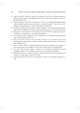 112              PET/CT for Cancer in Head and Neck Region : Thyroid and Nonthyroid Carcinoma

32. Singer PA, Cooper DS, Daniels GH, Ladenson PW, Greenspan .S, Levy EG, et al. Treatment guidelines for
    patients with thyroid nodules and well-differentiated thyroid cancer. American Thyroid Association. Arch Intern
    Med 1996;156(19):2165-72.
33. Wang W, Macapinlac H, Larson SM, Yeh SD, Akhurst T, .inn RD, et al. [18.]-2-fluoro-2-deoxy-D-glucose positron
    emission tomography localized residual thyroid cancer in patients with negative 131I whole body scans and
    elevated serum thyroglobulin levels. J Clin Endocrinol Metab 1999;84:2291-302.
34. Grunwald ., Schomburg A, Bender H, Klemm E, Menzel C, Bultmann T, et al. .luorine-18 fluorodeoxyglucose
    positron emission tomography in the follow-up of differentiated thyroid cancer. Eur J Nucl Med 1996;23:312-9.
35. Chung JK, So Y, Lee JS, Choi CW, Lim SM, Lee DS, et al. Value of .DG PET in papillary thyroid carcinoma
    with negative I-131 whole-body scan. J Nucl Med 1999;40(6):986-92.
36. Lind P, Kresnik E, Kumnig G, Gallowitsch HJ, Igerc I, Matschnig S, et al. 18.-.DG-PET in the follow-up of thyroid
    cancer. Acta Med Austrica 2003;30(1):17-21.
37. Wang W, Larson SM, .azzari M, Tickoo SK, Kolbert K, Sgouros G, et al. Prognostic value of (18.)
    fluorodeoxyglucose positron emission tomographic scanning in patients with thyroid cancer. J Clin Endocrinol
    Metab 2000;85(3):1107-13.
38. Phan HT, Jager PL, Plukker JT, Wolffenbuttel BH, Dierckx RA, Links TP. Detection of bone metastases in
    thyroid cancer patients: bone scintigraphy or 18.-.DG PET? Nucl Med Commun 2007;28(8):597-602.
39. Ito S, Kato K, Ikeda M, Iwano S, Makino N, Tadokoro M, et al. Comparison of 18.-.DG PET and bone
    scintigraphy in detection of bone metastases of thyroid cancer. J Nucl Med 2007;48(6):889-95.
40. Bombardieri E, Buscombe J, Lucignani G, Schober O, editors. Advances in Nuclear Oncology: Diagnosis and
    Therapy.1st ed. United kingdom: Informa UK Ltd; 2007.
41. Lin EC, Alavi A, editors. PET and PET/CT: A clinical guide.2nd ed. New York: Thieme Medical Publishers, Inc.;
    2009.
 
