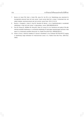 116                                                               ¡ÒÃÃÑ¡ÉÒÁÐàÃç§ÈÕÃÉÐáÅÐÅíÒ¤Í´ŒÇÂÃÑ§ÊÕÃ¡ÉÒ
                                                                                                       Ñ

7.  Bonner JA, Harari PM, Giralt J, Cohen RB, Jones CU, Sur RK, et al. Radiotherapy plus cetuximab for
    locoregionally advanced head and neck cancer: 5-year survival data from a phase 3 randomised trial, and
    relation between cetuximab-induced rash and survival. Lancet Oncol. 2010;11(1):21-8.
8. Bourhis J, Overgaard J, Audry H, Ang KK, Saunders M, Bernier J, et al. Hyperfractionated or accelerated
    radiotherapy in head and neck cancer: a meta-analysis. Lancet. 2006;368(9538):843-54.
9. Pow EH, Kwong DL, McMillan AS, Wong MC, Sham JS, Leung LH, et al. Xerostomia and quality of life after
    intensity-modulated radiotherapy vs. conventional radiotherapy for early-stage nasopharyngeal carcinoma: initial
    report on a randomized controlled clinical trial. Int J Radiat Oncol Biol Phys. 2006;66(4):981-91.
10. Guido A, .uccio L, Rombi B, Castellucci P, Cecconi A, Bunkheila ., et al. Combined 18.-.DG-PET/CT imaging
    in radiotherapy target delineation for head-and-neck cancer. Int J Radiat Oncol Biol Phys. 2009;73(3):
    759-63.
 