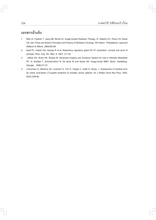 124                                                                                 ÀÒ¾¹íÒÇÔ¶Õ ÃÑ§ÊÕÃ¡ÉÒ¡ŒÒÇä¡Å
                                                                                                     Ñ

àÍ¡ÊÒÃÍŒÒ§ÍÔ§
1.    Mell LK, Pawlicki T, Jiang SB, Mundt AJ. Image-Guided Radiation Therapy. In: Halperin EC, Perez CA, Brady
      LW, eds. Perez and Brady’s Principles and Practice of Radiation Oncology, 5th Edition. Philadelphia: Lippincott
      Williams & Wilkins, 2008;263-99.
2.    Keall PJ, Vedam SS, George R et al. Respiratory regulatory gated 4D CT acquisition: concept and proof of
      principle, Phys. Eng. Sci. Med, A. 2007; 211-20.
3.     Jaffray DA, Brock KK, Sharpe M. Advanced Imaging and Guidance System for Use in Intensity Modulated
      RT. In: Bortfeld T, Schmidt-Ullrich R, De Neve W and Wazer DE. Image-Guide IMRT. Berlin, Heidelberg,
      Springer, 2006;217-27.
4.    Létourneau D, Martinez AA, Lockman D, Yan D, Vargas C, Ivaldi G, Wong J. Assessment of residual error
      for online cone-beam CT-guided treatment of prostate cancer patients. Int J Radiat Oncol Biol Phys. 2005;
      62(4):1239-46.
 