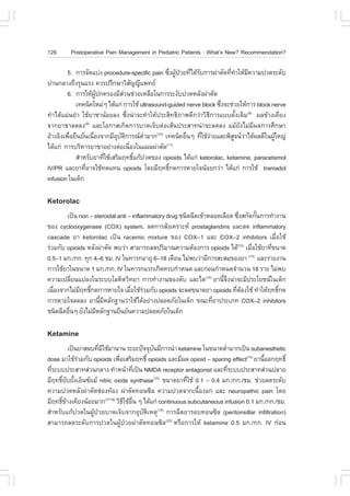 126      Postoperative Pain Management in Pediatric Patients : What’s New? Recommendation?

         5. ¡ÒÃ¨Ñ´áº‹§ procedure-specific pain «Ö§¼Ù»ÇÂ·Õä´ŒÃº¡ÒÃ¼‹ÒµÑ´·Õ·ÒãËŒÁ¤ÇÒÁ»Ç´ÃÐ´Ñº
                                                    è Œ † è Ñ            è í Õ
»Ò¹¡ÅÒ§¶Ö§ÃØ¹áÃ§ ¤ÇÃ»ÃÖ¡ÉÒÇÔÊ­­Õá¾·ÂÑ
         6. ¡ÒÃãËŒ¼»¡¤ÃÍ§ÁÕÊÇ¹ª‹ÇÂàËÅ×Íã¹¡ÒÃÃÐ§Ñº»Ç´ËÅÑ§¼‹ÒµÑ´
                      ÙŒ         ‹
            à·¤¹Ô¤ãËÁ‹æ ä´Œá¡‹ ¡ÒÃãªŒ ultrasound-guided nerve block «Ö§¨Ðª‹ÇÂãËŒ¡ÒÃ block nerve
                                                                      è
·íÒä´ŒáÁ‹¹ÂíÒ ãªŒÂÒªÒ¹ŒÍÂÅ§ «Öè§¹‹Ò¨Ð·íÒãËŒ»ÃÐÊÔ·¸ÔÀÒ¾´Õ¡Ç‹ÒÇÔ¸Õ¡ÒÃáºº´Ñé§à´ÔÁ(8) ¼Å¢ŒÒ§à¤ÕÂ§
¨Ò¡ÂÒªÒÅ´Å§(9) áÅÐâÍ¡ÒÊà¡Ô´¡ÒÃºÒ´à¨çºµ‹ÍàÊŒ¹»ÃÐÊÒ·¹‹Ò¨ÐÅ´Å§ áÁŒÂÑ§äÁ‹ÁÕ¼Å¡ÒÃÈÖ¡ÉÒ
ÍŒÒ§ÍÔ§à¾×ÍÂ×¹ÂÑ¹à¹×Í§¨Ò¡ÁÕÍºµ¡ÒÃ³µÒÁÒ¡(10) à·¤¹Ô¤Í×¹æ ·ÕãªŒ§ÒÂáÅÐ¾ÔÊ¨¹ÇÒä´Œ¼Å´Õã¹¼ÙãË­‹
          è         è        Ø Ñ Ô       èí               è   è ‹          Ù ‹             Œ
ä´Œá¡‹ ¡ÒÃºÃÔËÒÃÂÒªÒÍÂ‹Ò§µ‹Íà¹×Í§ã¹á¼Å¼‹ÒµÑ´
                                   è            (11)

            ÊíÒËÃÑºÂÒ·ÕãªŒàÊÃÔÁÄ·¸Ôá¡Œ»Ç´¢Í§ opioids ä´Œá¡‹ ketorolac, ketamine, paracetamol
                         è             ì
IV/PR áÅÐÂÒ·ÕÍÒ¨ãªŒ·´á·¹ opioids â´ÂÁÕÄ·¸Ô¡´¡ÒÃËÒÂã¨¹ŒÍÂ¡Ç‹Ò ä´Œá¡‹ ¡ÒÃãªŒ tramadol
                è                                 ì
infusion ã¹à´ç¡

Ketorolac
        à»š¹ non – steroidal anti – inflammatory drug ª¹Ô´©Õ´à¢ŒÒËÅÍ´àÅ×Í´ «Ö§Ê¡Ñ´¡Ñ¹¡ÒÃ·íÒ§Ò¹
                                                                             è       é
¢Í§ cyclooxygenase (COX) system, Å´¡ÒÃÊÑ§à¤ÃÒÐË prostaglandins áÅÐÅ´ inflammatory
cascade ÂÒ ketorolac à»š¹ racemic mixture ¢Í§ COX–1 áÅÐ COX–2 inhibitors àÁ×èÍãªŒ
Ã‹ÇÁ¡Ñº opioids ËÅÑ§¼‹ÒµÑ´ ¾ºÇ‹Ò ÊÒÁÒÃ¶Å´»ÃÔÁÒ³¤ÇÒÁµŒÍ§¡ÒÃ opioids ä´Œ(12) àÁ×ÍãªŒÂÒ·Õ¢¹Ò´
                                                                                  è      è
0.5–1 Á¡./¡¡. ·Ø¡ 4–6 ªÁ. IV ã¹·ÒÃ¡ÍÒÂØ 6–18 à´×Í¹ äÁ‹¾ºÇ‹ÒÁÕ¡ÒÃÊÐÊÁ¢Í§ÂÒ áÅÐÃÒÂ§Ò¹
                                                                                (13)

¡ÒÃãªŒÂÒã¹¢¹Ò´ 1 Á¡./¡¡. IV ã¹·ÒÃ¡áÃ¡à¡Ô´¤Ãº¡íÒË¹´ áÅÐ¡‹Í¹¡íÒË¹´¨íÒ¹Ç¹ 18 ÃÒÂ äÁ‹¾º
¤ÇÒÁà»ÅÕÂ¹á»Å§ã¹ÃÐººâÅËÔµÇÔ·ÂÒ ¡ÒÃ·íÒ§Ò¹¢Í§µÑº áÅÐäµ(14) ÂÒ¹Õ¨§¹‹Ò¨ÐÁÕ»ÃÐâÂª¹ã¹à´ç¡
           è                                                          éÖ
à¹×Í§¨Ò¡äÁ‹ÁÄ·¸Ô¡´¡ÒÃËÒÂã¨ àÁ×ÍãªŒÃÇÁ¡Ñº opioids ¨ÐÅ´¢¹Ò´ÂÒ opioids ·ÕµÍ§ãªŒ ·íÒãËŒÄ·¸Ô¡´
   è         Õ ì                   è ‹                                      è Œ             ì
¡ÒÃËÒÂã¨Å´Å§ ÂÒ¹ÕÁËÅÑ¡°Ò¹Ç‹ÒãªŒä´ŒÍÂ‹Ò§»ÅÍ´ÀÑÂã¹à´ç¡ ¢³Ð·ÕÂÒ»ÃÐàÀ· COX–2 inhibitors
                      é Õ                                          è
ª¹Ô´©Õ´Í×¹æ ÂÑ§äÁ‹ÁËÅÑ¡°Ò¹Â×¹ÂÑ¹¤ÇÒÁ»ÅÍ´ÀÑÂã¹à´ç¡
         è          Õ

Ketamine
          à»š¹ÂÒÊÅº·ÕÁãªŒÁÒ¹Ò¹ ÃÐÂÐ»˜¨¨Øº¹ÁÕ¡ÒÃ¹íÒ ketamine ã¹¢¹Ò´µèÒÁÒ¡à»š¹ subanesthetic
                     è Õ                    Ñ                           í
dose ÁÒãªŒÃÇÁ¡Ñº opioids à¾×ÍàÊÃÔÁÄ·¸Ôì opioids áÅÐÁÕ¼Å opioid – sparing effect(15) ÂÒ¹ÕÍÍ¡Ä·¸Ôì
              ‹                è                                                        é
·ÕÃÐºº»ÃÐÊÒ·Ê‹Ç¹¡ÅÒ§ ·íÒË¹ŒÒ·Õà»š¹ NMDA receptor antagonist áÅÐ·ÕÃÐºº»ÃÐÊÒ·Ê‹Ç¹»ÅÒÂ
  è                                   è                                   è
ÁÕÄ·¸ÔÂºÂÑ§àÍç¹«ÑÂÁ nitric oxide synthase(16) ¢¹Ò´ÂÒ·ÕãªŒ 0.1 – 0.4 Á¡./¡¡./ªÁ. ª‹ÇÂÅ´ÃÐ´Ñº
       ì Ñ é                                              è
¤ÇÒÁ»Ç´ËÅÑ§¼‹ÒµÑ´ª‹Í§·ŒÍ§ ¼‹ÒµÑ´·Í¹«ÔÅ ¤ÇÒÁ»Ç´¨Ò¡à¹×éÍ§Í¡ áÅÐ neuropathic pain â´Â
ÁÕÄ·¸Ô¢Ò§à¤ÕÂ§¹ŒÍÂÁÒ¡(17-19) ÇÔ¸ãªŒÍ¹ æ ä´Œá¡‹ continuous subcutaneous infusion 0.1 Á¡./¡¡./ªÁ.
      ì Œ                        Õ ×è
ÊíÒËÃÑºá¡Œ»Ç´ã¹¼ÙŒ»†ÇÂºÒ´à¨çº¨Ò¡ÍØºÑµÔàËµØ(15) ¡ÒÃ©Õ´ÂÒÃÍº·Í¹«ÔÅ (peritonsillar infiltration)
ÊÒÁÒÃ¶Å´ÃÐ´Ñº¡ÒÃ»Ç´ã¹¼ÙŒ»†ÇÂ¼‹ÒµÑ´·Í¹«ÔÅ(20) ËÃ×Í¡ÒÃãËŒ ketamine 0.5 Á¡./¡¡. IV ¡‹Í¹
 