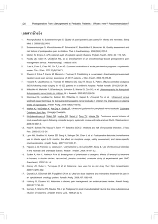 128        Postoperative Pain Management in Pediatric Patients : What’s New? Recommendation?

àÍ¡ÊÒÃÍŒÒ§ÍÔ§
1.    Aroonpruksakul N, Suraseranivongse S. Quality of post-operative pain control in infants and neonates. Siriraj
      Med J. 2009;61(5):245-8.
2.    Suraseranivongse S, Khuvichitsuwan P, Sriverachai P, Boonthitikul S, Homchan W. Quality assessment and
      risk factors of postoperative pain in children. Thai J Anesthesiology. 2006;32(4):261-8.
3.    Morton N, Errera A. APA national audit of pediatric opioid infusions. Pediatr Anesth. 2010; 20: 119–125.
4.    Ready LB, Oden R, Chadwick HS, et al. Development of an anesthesiology-based postoperative pain
      management service. Anesthesiology. 1988;68:100-6.
5.     Lee A, Chan S, Chen PP, Gin T, Lau AS. Economic evaluations of acute pain service programs: a systematic
      review. Clin J Pain. 2007;23(8):726-73.
6.    Shapiro A, Edna Z, Kantor M, Memrod J, .redman B. Establishing a nurse-based, Anesthesiologist-supervised
      inpatient acute pain service: experience of 4,617 patients. J Clin Anesth. 2004;16:415-20.
7.    Howard R, Lloydthomas A, Thomas M, Williams DG, Saul R, Bruce E, Peters J.Nurse-controlled analgesia
      (NCA) following major surgery in 10 000 patients in a children’s hospital. Pediatr Anesth. 2010;20:126–34.
8.    Willschke H, Marhofer P, B?senberg A, Johnston S, Wanzel O, Cox SG, et al. Ultrasonography for ilioinguinal/
      iliohypogastric nerve blocks in children. Br J Anaesth. 2005;95(2):226-30.
9.    Weintraud M, Lundblad M, Kettner SC, Willschke H, Kapral S, L?nnqvist PA, et al. Ultrasound versus
      landmark-based technique for ilioinguinal-iliohypogastric nerve blockade in children: the implications on plasma
      levels of ropivacaine. Anesth Analg. 2009;108(5):1488-92.
10.   Walker KJ, McGrattan K, Aas-Eng K, Smith A.. Ultrasound guidance for peripheral nerve blockade. Cochrane
      Database Syst Rev. 2009;(4):CD006459.
11.   Karthikesalingam A, Walsh SR, Markar SR, Sadat U, Tang TY, Malata CM. Continuous wound infusion of
      local anaesthetic agents following colorectal surgery: systematic review and meta-analysis.World J Gastroenterol.
      2008;14:5531-5.
12.   Krotz ., Schiele TM, Klauss V, Sohn HY. Selective COX-2 inhibitors and risk of myocardial infarction. J Vasc
      Res. 2005;42:312–24.
13.   Lynn AM, Bradford H, Kantor ED, Seng K, Salinger DH, Chen J, et al. Postoperative ketorolac tromethamine
      use in infants aged 6–18 months: the effect on morphine usage, safety assessment, and stereo-specific
      pharmacokinetics. Anesth Analg. 2007;104:1040–51.
14.   Papacci p, de .rancisci G, Iacobucci T, Giannantonio C, de Carolis MP, Zecca E. Use of intravenous ketorolac
      in the neonate and premature babies. Pediatr Anesth. 2004;14:487–92.
15.   Tucker A, Kim Y, Nadeson R et al. Investigation of potentiation of analgesic effects of fentanyl by ketamine
      in humans: a double blinded, randomized, placebo controlled, crossover study of experimental pain. BMC
      Anesthesiol. 2005;5:2–14.
16.   Granry JC, Dube L, Turroques H et al. Ketamine: new uses for an old drug. Curr Opin Anaesthesiol.
      2000;13:299–302.
17.   Grande LA, O’Donnell BR, .itzgibbon DR et al. Ultra-low dose ketamine and memantine treatment for pain in
      an opiodtolerant oncology patient. Anesth Analg. 2008;107:1380–83.
18.   Hocking G, Cousins MJ. Ketamine in chronic pain management: an evidence-based review. Anesth Analg.
      2003;97:1730–39.
19.   Gurnani A, Sharma PK, Rautela RS et al. Analgesia for acute musculoskeletal trauma: low-dose subcutaneous
      infusion of ketamine. Anaesth Intens Care. 1996;24:32–6.
 