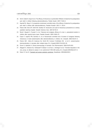 àÇªÈÒÊµÃ·¹ÂØ¤ 2553
          Ñ                                                                                                          129

20. Dal D, Celebi N, Gaye E et al. The efficacy of intravenous or peritonsillar infiltration of ketamine for postoperative
    pain relief in children following adenotonsillectomy. Pediatr Anesth. 2007;17:263–9.
21. Aspinall RL, Mayor A. A prospective randomized controlled study of the efficacy of ketamine for postoperative
    pain relief in children after adenotonsillectomy. Paediatr Anaesth. 2001;11: 333–6.
22. Palmer GM, Chen SP, Smith KR, Hardikar W. Introduction and audit of intravenous paracetamol at a tertiary
    paediatric teaching hospital. Anaesth Intensive Care. 2007;35:702–6
23. Murat I, Baujard C, .oussat C, et al. Tolerance and analgesic efficacy of a new i.v. paracetamol solution in
    children after inguinal hernia repair. Paediatr Anaesth. 2005;15:663–70.
24. Capici ., Ingelmo PM, Davidson A, et al. Randomized controlled trial of duration of analgesia following
    intravenous or rectal acetaminophen after adenotonsillectomy in children. Br J Anaesth. 2008;100:251–5.
25. Palmer GM , Atkins M, Anderson BJ, Smith KR, Culnane TJ,McNally CM, et al.I.V. acetaminophen
    pharmacokinetics in neonates after multiple doses. Br J Anaesth.2008;101(4):523–30.
26. Grond S, Sablotzki A. Clinical pharmacology of tramadol. Clin Pharmacokinet. 2004;43:879–923.
27. Allegaert K, Anderson BJ, Verbesselt R, Debeer A, de Hoon J, Devlieger H,et al. Tramadol disposition in the
    very young: an attempt to assess in vivo cytochrome P-450 2D6 activity. Br J Anaesth.2005;95(2):231–9.
28. Kitson R, Carr B. Tramadol and severe serotonin syndrome. Anaesthesia. 2005;60(9):934-5
 