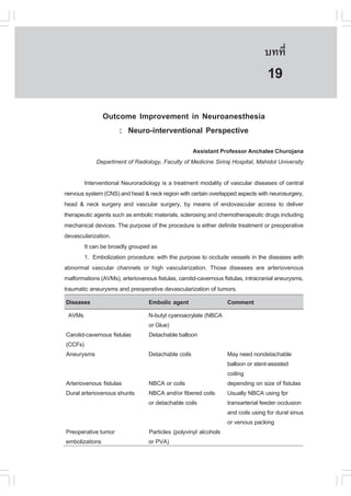 àÇªÈÒÊµÃ·¹ÂØ¤ 2553
          Ñ                                                                      º··Õè       131

                                                                                  19
               Outcome Improvement in Neuroanesthesia
                   : Neuro-interventional Perspective
                                                 Assistant Professor Anchalee Churojana
             Department of Radiology, .aculty of Medicine Siriraj Hospital, Mahidol University

       Interventional Neuroradiology is a treatment modality of vascular diseases of central
nervous system (CNS) and head & neck region with certain overlapped aspects with neurosurgery,
head & neck surgery and vascular surgery, by means of endovascular access to deliver
therapeutic agents such as embolic materials, sclerosing and chemotherapeutic drugs including
mechanical devices. The purpose of the procedure is either definite treatment or preoperative
devascularization.
       It can be broadly grouped as
       1. Embolization procedure: with the purpose to occlude vessels in the diseases with
abnormal vascular channels or high vascularization. Those diseases are arteriovenous
malformations (AVMs), arteriovenous fistulas, carotid-cavernous fistulas, intracranial aneurysms,
traumatic aneurysms and preoperative devascularization of tumors.
Diseases                          Embolic agent               Comment
 AVMs                             N-butyl cyanoacrylate (NBCA
                                  or Glue)
Carotid-cavernous fistulas        Detachable balloon
(CC.s)
Aneurysms                         Detachable coils                May need nondetachable
                                                                  balloon or stent-assisted
                                                                  coiling
Arteriovenous fistulas            NBCA or coils                   depending on size of fistulas
Dural arteriovenous shunts        NBCA and/or fibered coils       Usually NBCA using fpr
                                  or detachable coils             transarterial feeder occlusion
                                                                  and coils using for dural sinus
                                                                  or venous packing
Preoperative tumor                Particles (polyvinyl alcohols
embolizations                     or PVA)
 