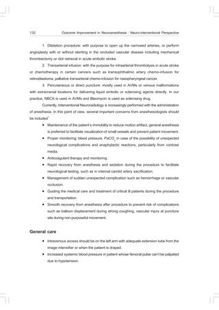 132                  Outcome Improvement in Neuroanesthesia : Neuro-interventional Perspective

        1. Dilatation procedure: with purpose to open up the narrowed arteries, or perform
angioplasty with or without stenting in the occluded vascular disease including mechanical
thrombectomy or clot retrieval in acute embolic stroke.
        2. Transarterial infusion: with the purpose for intraarterial thrombolysis in acute stroke
or chemotherapy in certain cancers such as transophthalmic artery chemo-infusion for
retinoblastoma, palliative transarterial chemo-infusion for nasopharyngeal cancer.
        3. Percutaneous or direct puncture: mostly used in AVMs or venous malformations
with extracranial locations for delivering liquid embolic or sclerosing agents directly. In our
practice, NBCA is used in AVMs and Bleomycin is used as sclerosing drug.
        Currently, Interventional Neuroradiology is increasingly performed with the administration
of anesthesia. In this point of view, several important concerns from anesthesiologists should
be included1
        ! Maintenance of the patient’s immobility to reduce motion artifact, general anesthesia
            is preferred to facilitate visualization of small vessels and prevent patient movement.
        ! Proper monitoring: blood pressure, PaCO2 in case of the possibility of unexpected
            neurological complications and anaphylactic reactions, particularly from contrast
            media.
        ! Anticoagulant therapy and monitoring.
        ! Rapid recovery from anesthesia and sedation during the procedure to facilitate
            neurological testing, such as in internal carotid artery sacrification.
        ! Management of sudden unexpected complication such as hemorrhage or vascular
            occlusion.
        ! Guiding the medical care and treatment of critical ill patients during the procedure
            and transportation.
        ! Smooth recovery from anesthesia after procedure to prevent risk of complications
            such as balloon displacement during strong coughing, vascular injury at puncture
            site during non-purposeful movement.

General care
        !   Intravenous access should be on the left arm with adequate extension tube from the
            image intensifier or when the patient is draped.
        !   Increased systemic blood pressure in patient whose femoral pulse can’t be palpated
            due to hypotension.
 
