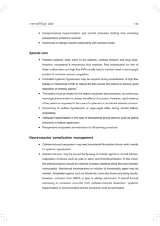 àÇªÈÒÊµÃ·¹ÂØ¤ 2553
          Ñ                                                                                  133

       !   Intraprocedural heparinization and control activated clotting time including
           postoperative protamine reversal.
       !   Awareness of allergic reaction particularly with contrast media.

Special care
       !   Pediatric patients: keep warm to the patients, contrast medium and drug dose-
           limitation, intraarterial & intravenous fluid overload. Post embolization for vein of
           Galen malformation and high flow AVM usually need to maintain head in semi-upright
           position to minimize venous congestion.
       !   Controlled systemic hypotension may be required during embolization of high flow
           fistulas or intracranial AVMs to reduce the flow across the lesions to achieve good
           deposition of embolic agents.2
       !   The patient must be awake for the balloon occlusion test procedure, as continuous
           neurological examination to assess the effects of occlusion. However, rapid wake-up
           of the patient is requested in the case of unplanned or accidental arterial occlusion.
       !   Concerning of sudden hypotension or vago-vagal reflex during carotid balloon
           angioplasty
       !   Adequate heparinization in the case of transarterial device delivery such as coiling
           aneurysm or balloon application.
       !   Preoperative antiplatelet administration for all stenting procedure.

Neurovascular complication management
       !   Catheter-induced vasospasm: may need transarterial Nimodipine infusion which results
           to systemic hypotension.
       !   Arterial occlusion: may be caused by fly-away of embolic agents to normal arteries,
           malposition of device such as coils or stent, and thromboembolism. In this event,
           the arterial pressure should be raised to increase collateral blood flow and maintain
           normocarbia. Mechanical thrombectomy or infusion of thrombolytic agent may be
           needed. Antiplatelet agents, such as Abciximab, have also shown promising results.
           However, occlusion from NBCA or glue is always permanent. If arterial luminal
           narrowing or occlusion occurred from catheter-induced dissection, systemic
           heparinization is recommended and the procedure must be terminated.
 