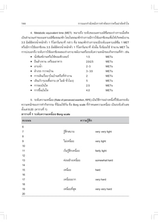 144                                              ¡ÒÃÍÍ¡¡íÒÅÑ§ËÅÑ§¡ÒÃ·íÒËÑµ¶¡ÒÃËÃ×Í¼‹ÒµÑ´ËÑÇã¨

        4. Metabolic equivalent time (MET) ËÁÒÂ¶Ö§ ÃÐ´Ñº¢Í§àÁµÒºÍÅÔ«Á¢Í§Ã‹Ò§¡ÒÂàÁ×Í¤Ô´
                                                                           Ö               è
à»š¹¨íÒ¹Ç¹à·‹Ò¢Í§àÁµÒºÍÅÔ«Á¢³Ð¾Ñ¡ â´Âã¹¢³Ð¾Ñ¡Ã‹Ò§¡ÒÂÁÕ¡ÒÃãªŒÍÍ¡«Ôà¨¹à¾×ÍãËŒà¡Ô´¾ÅÑ§§Ò¹
                             Ö                                                 è
3.5 ÁÔÅÅÔÅµÃ/¹éÒË¹Ñ¡µÑÇ 1 ¡ÔâÅ¡ÃÑÁ/¹Ò·Õ ¡Å‹ÒÇ ¤×Í ¢³Ð¾Ñ¡Ã‹Ò§¡ÒÂ¨ÐÁÕÃÐ´ÑºàÁµÒºÍÅÔ«Á 1 MET
          Ô í                                                                        Ö
ËÃ×ÍÁÕ¡ÒÃãªŒÍÍ¡«Ôà¨¹ 3.5 ÁÔÅÅÔÅµÃ/¹éÒË¹Ñ¡µÑÇ 1 ¡ÔâÅ¡ÃÑÁ/¹Ò·Õ ´Ñ§¹Ñ¹ ¨Ö§¹ÔÂÁãªŒ ¨íÒ¹Ç¹ MET ã¹
                               Ô í                                é
¡ÒÃº‹§ºÍ¡¶Ö§ ÃÐ´Ñº¡ÒÃãªŒÍÍ¡«Ôà¨¹¢Í§Ã‹Ò§¡ÒÂ ¾ÅÑ§§Ò¹ËÃ×ÍÃÐ´Ñº¤ÇÒÁË¹Ñ¡¢Í§¡Ô¨¡ÃÃÁ·Õ·Ò àª‹¹ è í
        ! ¹Ñ§¾ÔÁ¾§Ò¹ËÃ×ÍãªŒ¤ÍÁ¾ÔÇàµÍÃ
             è                                          1.5               METs
        ! Â×¹ÅŒÒ§¨Ò¹ àµÃÕÂÁÍÒËÒÃ                        2.0-2.5           METs
        ! ÍÒº¹éíÒ                                       2-3               METs
        ! ÅŒÒ§Ã¶ ¡ÇÒ´ºŒÒ¹                               3 - 3.5           METs
        ! ¡ÒÃà´Ô¹àÃ×ÍÂæã¹ºŒÒ¹ËÃ×Í·Õ·Ò§Ò¹
                    è                è í                2                 METs
        ! à´Ô¹àÃçÇæº¹¾×¹ÃÒº (4 äÁÅ/ ªÑÇâÁ§)
                         é               è              5                 METs
        ! ¡ÒÃÅ§ºÑ¹ä´                                    2.5               METs
        ! ¡ÒÃ¢Ö¹ºÑ¹ä´
                 é                                      4.0               METs

         5. ÃÐ´Ñº¤ÇÒÁàË¹×ÍÂ (Rate of perceived exertion, RPE) à»š¹ÇÔ¸¡ÒÃÍÂ‹Ò§Ë¹Ö§·ÕãªŒºÍ¡ÃÐ´Ñº
                         è                                           Õ          è è
¤ÇÒÁË¹Ñ¡¢Í§¡ÒÃ·íÒ¡Ô¨¡ÃÃÁ ·Õ¹ÂÁãªŒ¡¹ ¤×Í Borg scale ·Õ¡ÒË¹´¤ÇÒÁàË¹×ÍÂ à»š¹ÃÐ´ÑºµÑÇàÅ¢
                              è Ô      Ñ                   è í              è
µÑ§áµ‹ 6-20 (µÒÃÒ§·Õè 1)
  é
µÒÃÒ§·Õè 1 ÃÐ´Ñº¤ÇÒÁàË¹×èÍÂ Borg scale
¤Ðá¹¹                                                ¤ÇÒÁÃÙÊ¡
                                                           Œ Ö
6
7                                   ÃÙÊ¡ÊºÒÂ
                                      ŒÖ                         very very light
8
9                                   äÁ‹àË¹×ÍÂ
                                           è                     very light
10
11                                  àÃÔÁÃÙÊ¡àË¹×ÍÂ
                                       è ŒÖ     è                fairly light
12
13                                  ¤‹Í¹¢ŒÒ§àË¹×ÍÂ
                                                è                somewhat hard
14
15                                  àË¹×ÍÂ
                                        è                        hard
16
17                                  àË¹×ÍÂÁÒ¡
                                        è                        very hard
18
19                                  àË¹×ÍÂ·ÕÊ´
                                        è èØ                     very very hard
20
 