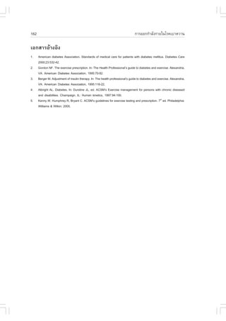 162                                                                              ¡ÒÃÍÍ¡¡íÒÅÑ§¡ÒÂã¹âÃ¤àºÒËÇÒ¹

àÍ¡ÊÒÃÍŒÒ§ÍÔ§
1.    American diabetes Association. Standards of medical care for patients with diabetes mellitus. Diabetes Care
      2000;23:532-42.
2.    Gordon N.. The exercise prescription. In: The Health Professional’s guide to diabetes and exercise. Alexandria,
      VA: American Diabetes Association, 1995:70-82.
3.    Berger M. Adjustment of insulin therapy. In: The health professional’s guide to diabetes and exercise. Alexandria,
      VA: American Diabetes Association, 1995:116-22.
4.    Albright AL. Diabetes. In: Durstine JL, ed. ACSM’s Exercise management for persons with chronic diseased
      and disabilities. Champaign, IL: Human kinetics, 1997:94-100.
5.    Kenny W, Humphrey R, Bryant C. ACSM’s guidelines for exercise testing and prescription. 7th ed. Philadelphia:
      Williams & Wilkin: 2005.
 