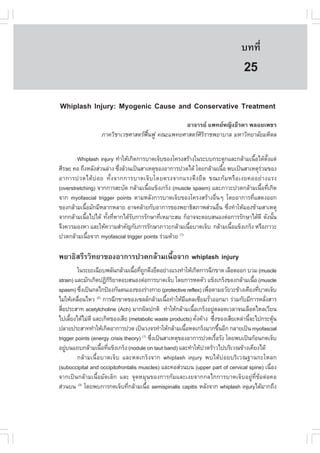 àÇªÈÒÊµÃ·¹ÂØ¤ 2553
          Ñ                                                                   º··Õè       171

                                                                               25
Whiplash Injury: Myogenic Cause and Conservative Treatment
                                               ÍÒ¨ÒÃÂ á¾·ÂË­Ô§¸ÕÃ´Ò ¾ÅÍÂà¾ªÃ
                  ÀÒ¤ÇÔªÒàÇªÈÒÊµÃ¿¹¿Ù ¤³Ðá¾·ÂÈÒÊµÃÈÃÃÒª¾ÂÒºÒÅ ÁËÒÇÔ·ÂÒÅÑÂÁËÔ´Å
                                   „œ                ÔÔ


        Whiplash injury ·íÒãËŒà¡Ô´¡ÒÃºÒ´à¨çº¢Í§â¤Ã§ÊÃŒÒ§ã¹ÃÐºº¡ÃÐ´Ù¡áÅÐ¡ÅŒÒÁà¹×Íä´Œµ§áµ‹
                                                                                 é      Ñé
ÈÕÃÉÐ ¤Í ¶Ö§ËÅÑ§Ê‹Ç¹Å‹Ò§ «Ö§ÅŒÇ¹à»š¹ÊÒàËµØ¢Í§ÍÒ¡ÒÃ»Ç´ä´Œ â´Â¡ÅŒÒÁà¹×Í ¾ºà»š¹ÊÒàËµØÃÇÁ¢Í§
                           è                                        é               ‹
ÍÒ¡ÒÃ»Ç´ä´Œ º‹ Í Â ·Ñé § ¨Ò¡¡ÒÃºÒ´à¨ç º â´ÂµÃ§¨Ò¡áÃ§´Ö § Â× ´ ¢³Ð¡Œ Á ËÃ× Í à§Â¤ÍÍÂ‹ Ò §áÃ§
(overstretching) ¨Ò¡¡ÒÃÊÐºÑ´ ¡ÅŒÒÁà¹×Íá¢ç§à¡Ãç§ (muscle spasm) áÅÐÀÒÇÐ»Ç´¡ÅŒÒÁà¹×Í·Õà¡Ô´
                                       é                                           é è
¨Ò¡ myofascial trigger points µÒÁËÅÑ§¡ÒÃºÒ´à¨çº¢Í§â¤Ã§ÊÃŒÒ§Í×è¹æ â´ÂÍÒ¡ÒÃ·ÕèáÊ´§ÍÍ¡
¢Í§¡ÅŒÒÁà¹×ÍÁÑ¡ÁÕËÅÒ¡ËÅÒÂ ÍÒ¨¤ÅŒÒÂ¡ÑºÍÒ¡ÒÃ¢Í§¾ÂÒ¸ÔÊÀÒ¾Ê‹Ç¹Í×¹ «Ö§·íÒãËŒÁÍ§¢ŒÒÁÊÒàËµØ
            é                                                     è è
¨Ò¡¡ÅŒÒÁà¹×Íä»ä´Œ ·Ñ§·ÕËÒ¡ä´ŒÃº¡ÒÃÃÑ¡ÉÒ·ÕàËÁÒÐÊÁ ¡çÍÒ¨¨ÐµÍºÊ¹Í§µ‹Í¡ÒÃÃÑ¡ÉÒä´Œ´Õ ´Ñ§¹Ñ¹
              é     é è         Ñ           è                                              é
¨Ö§¤ÇÃÁÍ§ËÒ áÅÐãËŒ¤ÇÒÁÊíÒ¤Ñ­¡Ñº¡ÒÃÃÑ¡ÉÒÀÒÇÐ¡ÅŒÒÁà¹×ÍºÒ´à¨çº ¡ÅŒÒÁà¹×Íá¢ç§à¡Ãç§ ËÃ×ÍÀÒÇÐ
                                                       é               é
»Ç´¡ÅŒÒÁà¹×Í¨Ò¡ myofascial trigger points Ã‹ÇÁ´ŒÇÂ
                é                                  (1)



¾ÂÒ¸ÔÊÃÕÃÇÔ·ÂÒ¢Í§ÍÒ¡ÒÃ»Ç´¡ÅŒÒÁà¹×éÍ¨Ò¡ whiplash injury
         ã¹ÃÐÂÐà©ÕÂº¾ÅÑ¹¡ÅŒÒÁà¹×Í·Õ¶¡´Ö§Â×´ÍÂ‹Ò§áÃ§·íÒãËŒà¡Ô´¡ÒÃ©Õ¡¢Ò´ àÅ×Í´ÍÍ¡ ºÇÁ (muscle
                                  é è Ù
strain) áÅÐÁÑ¡à¡Ô´»¯Ô¡ÃÂÒµÍºÊ¹Í§µ‹Í¡ÒÃºÒ´à¨çº â´Â¡ÒÃË´µÑÇ á¢ç§à¡Ãç§¢Í§¡ÅŒÒÁà¹×Í (muscle
                          ÔÔ                                                         é
spasm) «Ö§à»š¹¡Åä¡»‡Í§¡Ñ¹µ¹àÍ§¢Í§Ã‹Ò§¡ÒÂ (protective reflex) à¾×Í´ÒÁÍÇÑÂÇÐ¢ŒÒ§à¤ÕÂ§·ÕºÒ´à¨çº
            è                                                    è                     è
äÁ‹ãËŒà¤Å×Í¹äËÇ ¡ÒÃ©Õ¡¢Ò´¢Í§à«ÅÅ¡ÅŒÒÁà¹×Í·íÒãËŒÁá¤Åà«ÕÂÁÃÑÇÍÍ¡ÁÒ Ã‹ÇÁ¡ÑºÁÕ¡ÒÃËÅÑ§ÊÒÃ
          è       (2)
                                               é      Õ            è                     è
Ê×Í»ÃÐÊÒ· acetylcholine (Ach) ÁÒ¡¼Ô´»¡µÔ ·íÒãËŒ¡ÅŒÒÁà¹×Íà¡Ãç§ÍÂÙµÅÍ´àÇÅÒ¨¹àÅ×Í´äËÅàÇÕÂ¹
  è                                                       é          ‹
ä»àÅÕÂ§ä´ŒäÁ‹´Õ áÅÐà¡Ô´¢Í§àÊÕÂ (metabolic waste products) ¤Ñ§¤ŒÒ§ «Ö§¢Í§àÊÕÂàËÅ‹Ò¹Õ¨Ðä»¡ÃÐµØ¹
      é                                                     è          è           é         Œ
»ÅÒÂ»ÃÐÊÒ··íÒãËŒà¡Ô´ÍÒ¡ÒÃ»Ç´ à»š¹Ç§¨Ã·íÒãËŒ¡ÅŒÒÁà¹×ÍË´à¡Ãç§ÁÒ¡¢Ö¹ÍÕ¡ ¡ÅÒÂà»š¹ myofascial
                                                        é                  é
trigger points (energy crisis theory) «Ö§à»š¹ÊÒàËµØ¢Í§ÍÒ¡ÒÃ»Ç´àÃ×ÍÃÑ§ â´Â¾ºà»š¹¡ŒÍ¹¡´à¨çº
                                     (1)
                                           è                             é
ÍÂÙº¹á¶º¡ÅŒÒÁà¹×Í·Õá¢ç§à¡Ãç§ (nodule on taut band) áÅÐ·íÒãËŒ»Ç´ÃŒÒÇä»ºÃÔàÇ³¢ŒÒ§à¤ÕÂ§ä´Œ
    ‹                 é è
         ¡ÅŒÒÁà¹×éÍºÒ´à¨çº áÅÐË´à¡Ãç§¨Ò¡ whiplash injury ¾ºä´Œº‹ÍÂºÃÔàÇ³°Ò¹¡ÐâËÅ¡
(suboccipital and occipitofrontalis muscles) áÅÐ¤ÍÊ‹Ç¹º¹ (upper part of cervical spine) à¹×Í§
                                                                                           è
¨Ò¡à»š¹¡ÅŒÒÁà¹×éÍÁÑ´àÅç¡ áÅÐ ¨Ø´ËÁØ¹¢Í§¡ÒÃ¡ŒÁáÅÐà§Â¨Ò¡¡Åä¡¡ÒÃºÒ´à¨çºÍÂÙ‹·Õè¢ŒÍµ‹Í¤Í
Ê‹Ç¹º¹ (3) â´Â¾º¡ÒÃ¡´à¨çº·Õ¡ÅŒÒÁà¹×Í semispinalis capitis ËÅÑ§¨Ò¡ whiplash injuryä´ŒÁÒ¡¶Ö§
                                è        é
 