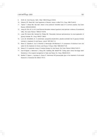 àÇªÈÒÊµÃ·¹ÂØ¤ 2553
          Ñ                                                                                                    181

9. Smith LE. Anal fissures. Neth J Med 1990;37(Supp1):S33-6.
10. Gibbons CP, Read NW. Anal hypertonia in fissures: cause or effect? Br J Surg 1986;73:443-5.
11. Tejirian T, Abbas MA. Sitz bath: where is the evidence? Scientific basis of a common practice. Dis Colon
    Rectum 2005;48:2336-40.
12. Jiang JK, Chiu JH, Lin JK. Local thermal stimulation relaxes hypertonic anal sphincter: evidence of somatoanal
    reflex. Dis Colon Rectum 1999;42:1152-59.
13. Loder PB, Kamm MA, Nicholls RJ, Phillips RK. ‘Reversible chemical sphincterotomy’ by local application of
    glyceryl trinitrate. Br J Surg 1994;81:1386-9.
14. Lund JN, Scholefield JH. A randomised, prospective,double-blind, placebo-controlled trial of glyceryl trinitrate
    ointment in treatment of anal fissure. Lancet 1997;349:11-4.
15. Maria G, Cassetta E, Gui D, Brisinda G, Bentivoglio AR,Albanese A. A comparison of botulinum toxin and
    saline for the treatment of chronic anal fissure. N Engl J Med 1998;338:217-20.
16. Nelson R. A systematic review of medical therapy for anal fissure. Dis Colon Rectum 2004;47:422-31.
17. Garc?a-Aguilar J, Belmonte C, Wong DW, Goldberg SM, Madoff RD. Cutting seton versus two-stage seton
    fistulotomy in the surgical management of high anal fistula. Br J Surg 1998;85:243-5.
18. Barillari P, Basso L, Larcinese A, Gozzo P, Indinnimeo M.Cyanoacrylate glue in the treatment of ano-rectal
    fistulas.Int J Colorectal Dis 2006;21:791-4.
 
