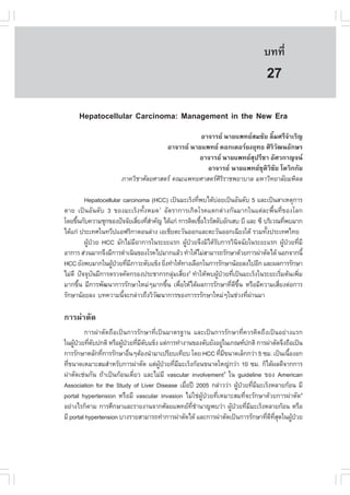 àÇªÈÒÊµÃ·¹ÂØ¤ 2553
          Ñ                                                                      º··Õè       183

                                                                                  27
      Hepatocellular Carcinoma: Management in the New Era
                                                 ÍÒ¨ÒÃÂ ¹ÒÂá¾·ÂÊÁªÑÂ ÅÔéÁÈÃÕ¨íÒàÃÔ­
                                      ÍÒ¨ÒÃÂ ¹ÒÂá¾·Â ´Í¡àµÍÃÂ§ÂØ·¸ ÈÔÃÔÇÑ²¹ÍÑ¡ÉÃ
                                                ÍÒ¨ÒÃÂ ¹ÒÂá¾·ÂÊØ»ÃÕªÒ ÍÑÈÇ¡Ò­¨¹
                                                   ÍÒ¨ÒÃÂ ¹ÒÂá¾·ÂªØµÔÇÔªÑÂ âµÇÔ¡¡ÑÂ
                       ÀÒ¤ÇÔªÒÈÑÅÂÈÒÊµÃ ¤³Ðá¾·ÂÈÒÊµÃÈÔÃÔÃÒª¾ÂÒºÒÅ ÁËÒÇÔ·ÂÒÅÑÂÁËÔ´Å

          Hepatocellular carcinoma (HCC) à»š¹ÁÐàÃç§·Õ¾ºä´ŒºÍÂà»š¹ÍÑ¹´Ñº 5 áÅÐà»š¹ÊÒàËµØ¡ÒÃ
                                                     è        ‹
µÒÂ à»š¹ÍÑ¹´Ñº 3 ¢Í§ÁÐàÃç§·Ñé§ËÁ´1 ÍÑµÃÒ¡ÒÃà¡Ô´âÃ¤áµ¡µ‹Ò§¡Ñ¹ÁÒ¡ã¹áµ‹ÅÐ¾×é¹·Õè¢Í§âÅ¡
â´Â¢Ö¹¡Ñº¤ÇÒÁªØ¡¢Í§»˜¨¨ÑÂàÊÕÂ§·ÕÊÒ¤Ñ­ ä´Œá¡‹ ¡ÒÃµÔ´àª×ÍäÇÃÑÊµÑºÍÑ¡àÊº ºÕ áÅÐ «Õ ºÃÔàÇ³·Õ¾ºÁÒ¡
      é                         è èí                   é                                   è
ä´Œá¡‹ »ÃÐà·Èã¹·ÇÕ»áÍ¿ÃÔ¡ÒµÍ¹Å‹Ò§ àÍàªÕÂµÐÇÑ¹ÍÍ¡áÅÐµÐÇÑ¹ÍÍ¡à©ÕÂ§ãµŒ ÃÇÁ·Ñ§»ÃÐà·Èä·Â
                                                                                 é
          ¼Ù»ÇÂ HCC ÁÑ¡äÁ‹ÁÍÒ¡ÒÃã¹ÃÐÂÐáÃ¡ ¼Ù»ÇÂ¨Ö§ÁÔä´ŒÃº¡ÒÃÇÔ¹¨©ÑÂã¹ÃÐÂÐáÃ¡ ¼Ù»ÇÂ·ÕÁÕ
            Œ †               Õ                 Œ †         Ñ           Ô                 Œ † è
ÍÒ¡ÒÃ Ê‹Ç¹ÁÒ¡¨Ö§ÁÕ¡ÒÃ´íÒà¹Ô¹¢Í§âÃ¤ä»ÁÒ¡áÅŒÇ ·íÒãËŒäÁ‹ÊÒÁÒÃ¶ÃÑ¡ÉÒ´ŒÇÂ¡ÒÃ¼‹ÒµÑ´ä´Œ ¹Í¡¨Ò¡¹Õé
HCC ÂÑ§¾ºÁÒ¡ã¹¼Ù»ÇÂ·ÕÁÀÒÇÐµÑºá¢ç§ ÂÔ§·íÒãËŒ·Ò§àÅ×Í¡ã¹¡ÒÃÃÑ¡ÉÒ¹ŒÍÂÅ§ä»ÍÕ¡ áÅÐ¼Å¡ÒÃÃÑ¡ÉÒ
                    Œ † è Õ            è
äÁ‹´Õ »˜¨¨Øº¹ÁÕ¡ÒÃµÃÇ¨¤Ñ´¡ÃÍ§»ÃÐªÒ¡Ã¡ÅØÁàÊÕÂ§2 ·íÒãËŒ¾º¼Ù»ÇÂ·Õà»š¹ÁÐàÃç§ã¹ÃÐÂÐàÃÔÁµŒ¹à¾ÔÁ
                Ñ                          ‹ è                  Œ † è                   è       è
ÁÒ¡¢Ö¹ ÁÕ¡ÒÃ¾Ñ²¹Ò¡ÒÃÃÑ¡ÉÒãËÁ‹æÁÒ¡¢Ö¹ à¾×ÍãËŒä´Œ¼Å¡ÒÃÃÑ¡ÉÒ·Õ´¢¹ ËÃ×ÍÁÕ¤ÇÒÁàÊÕÂ§µ‹Í¡ÒÃ
        é                                é   è                      è Õ Öé            è
ÃÑ¡ÉÒ¹ŒÍÂÅ§ º·¤ÇÒÁ¹Õ¨Ð¡Å‹ÒÇ¶Ö§ÇÔÇ²¹Ò¡ÒÃ¢Í§¡ÒÃÃÃÑ¡ÉÒãËÁ‹æã¹ª‹Ç§·Õ¼Ò¹ÁÒ
                         é           Ñ                                     è ‹

¡ÒÃ¼‹ÒµÑ´
         ¡ÒÃ¼‹ÒµÑ´¶×Íà»š¹¡ÒÃÃÑ¡ÉÒ·Õèà»š¹ÁÒµÃ°Ò¹ áÅÐà»š¹¡ÒÃÃÑ¡ÉÒ·Õè¤ÇÃ¤Ô´¶Ö§à»š¹ÍÂ‹Ò§áÃ¡
ã¹¼Ù»ÇÂ·Õµº»¡µÔ ËÃ×Í¼Ù»ÇÂ·ÕÁµºá¢ç§ áµ‹¡ÒÃ·íÒ§Ò¹¢Í§µÑºÂÑ§ÍÂÙã¹à¡³±»¡µÔ ¡ÒÃ¼‹ÒµÑ´¨Ö§¶×Íà»š¹
    Œ † è Ñ             Œ † è Õ Ñ                               ‹
¡ÒÃÃÑ¡ÉÒËÅÑ¡·Õ¡ÒÃÃÑ¡ÉÒÍ×¹æµŒÍ§¹íÒÁÒà»ÃÕÂºà·ÕÂº â´Â HCC ·ÕÁ¢¹Ò´àÅç¡¡Ç‹Ò 5 «Á. à»š¹à¹×Í§Í¡
                è          è                                  è Õ                      é
·Õ¢¹Ò´àËÁÒÐÊÁÊíÒËÃÑº¡ÒÃ¼‹ÒµÑ´ áµ‹¼»ÇÂ·ÕÁÁÐàÃç§¡ŒÍ¹¢¹Ò´ãË­‹¡Ç‹Ò 10 «Á. ¡çä´Œ¼Å´Õ¨Ò¡¡ÒÃ
  è                                  ÙŒ † è Õ
¼‹ÒµÑ´àª‹¹¡Ñ¹ ¶ŒÒà»š¹¡ŒÍ¹à´ÕèÂÇ áÅÐäÁ‹ÁÕ vascular involvement3 ã¹ guideline ¢Í§ American
Association for the Study of Liver Disease àÁ×Í»‚ 2005 ¡Å‹ÒÇÇ‹Ò ¼Ù»ÇÂ·ÕÁÁÐàÃç§ËÅÒÂ¡ŒÍ¹ ÁÕ
                                                è                    Œ † è Õ
portal hypertension ËÃ×ÍÁÕ vascular invasion äÁ‹ãª‹¼ÙŒ»†ÇÂ·ÕèàËÁÒÐÊÁ·Õè¨ÐÃÑ¡ÉÒ´ŒÇÂ¡ÒÃ¼‹ÒµÑ´4
ÍÂ‹Ò§äÃ¡çµÒÁ ¡ÒÃÈÖ¡ÉÒáÅÐÃÒÂ§Ò¹¨Ò¡ÈÑÅÂá¾·Â·ªÒ¹Ò­¾ºÇ‹Ò ¼Ù»ÇÂ·ÕÁÁÐàÃç§ËÅÒÂ¡ŒÍ¹ ËÃ×Í
                                                  Õè í            Œ † è Õ
ÁÕ portal hypertension ºÒ§ÃÒÂÊÒÁÒÃ¶·íÒ¡ÒÃ¼‹ÒµÑ´ä´Œ áÅÐ¡ÒÃ¼‹ÒµÑ´à»š¹¡ÒÃÃÑ¡ÉÒ·Õ´·Ê´ã¹¼Ù»ÇÂ
                                                                              è Õ Õè Ø   Œ †
 