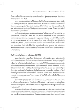 186                                        Hepatocellular Carcinoma : Management in the New Era

¢Ö¹áÅÐ¹Ò¹¢Ö¹·íÒãËŒ¡ÒÃµÍºÊ¹Í§´Õ¢¹ ¹Í¡¨Ò¡¹ÕÂÒà¤ÁÕ¨Ðà¢ŒÒÊÙ‹ systemic circulation ¹ŒÍÂà»š¹¡ÒÃ
  é          é                       Öé          é
ª‹ÇÂÅ´ systemic side effect
        ¡ÒÃ·íÒ conventional TACE ¨ÐãªŒ lipiodol à»š¹µÑÇ¨Ñº¡Ñº chemotherapeutic agent ËÅÑ§©Õ´
áÅŒÇ ¨ÐµŒÍ§ÍØ´àÊŒ¹àÅ×Í´´ŒÇÂ gelfoam embolization ¾ºÇ‹Ò¼ÙŒ»†ÇÂä´ŒÃÑº¼Å¢ŒÒ§à¤ÕÂ§¨Ò¡¡ÒÃ·Õè
chemotherapeutic agent à¢ŒÒÊÙ‹ systemic circulation ä´ŒÁ¡ÒÃ¾Ñ²¹Ò drug eluting bead ¢Ö¹ÁÒ «Ö§
                                                        Õ                             é    è
drug eluting bead ¹Õ¨Ð´Ù´«ÑºÂÒàÍÒäÇŒ áÅŒÇ¤‹ÍÂæ»Å‹ÍÂÂÒÍÍ¡ÁÒªŒÒæ bead ·ÕãªŒÊÒÁÒÃ¶·íÒË¹ŒÒ·Õè
                    é                                                      è
à»š¹ embolizing agent ä´ŒàÅÂ 11

        ¡ÒÃÈÖ¡ÉÒ prospective randomized controlled trial12 à»ÃÕÂºà·ÕÂº¡ÒÃÃÑ¡ÉÒ HCC 212 ÃÒÂ
´ŒÇÂ¡ÒÃ·íÒ TACE â´Â¡ÒÃãªŒ DC bead (102 ÃÒÂ) à·ÕÂº¡Ñº conventional TACE (110 ÃÒÂ) ¾ºÇ‹Ò
¡ÒÃµÍºÊ¹Í§ (complete response, objective response and disease control) ã¡ÅŒà¤ÕÂ§¡Ñ¹ (27%
vs. 22%, 52% vs. 44% áÅÐ 63% vs. 52% µÒÁÅíÒ´Ñº) ËÒ¡ÇÔà¤ÃÒÐËáÂ¡¼Ù»ÇÂ ¾ºÇ‹Ò¼Ù»ÇÂ·Õà»š¹
                                                                       Œ †         Œ † è
Child-Pugh B, ECOG 1, bilobar disease áÅÐ recurrent disease ÁÕ¡ÒÃµÍºÊ¹Í§µ‹Í bead ´Õ¡Ç‹Ò
¡ÅØÁ conventional TACE ÍÂ‹Ò§ÁÕ¹ÂÊíÒ¤Ñ­ áÅÐ¾ºÇ‹Ò¼Å¢ŒÒ§à¤ÕÂ§ (systemic side effect) ¨Ò¡
    ‹                              Ñ
chemotherapeutic agent áÅÐ ÀÒÇÐ liver toxicity ã¹¡ÅØÁ bead ¹ŒÍÂ¡Ç‹Òã¹¡ÅØÁ conventional TACE
                                                    ‹                    ‹
ÍÂ‹Ò§ÁÕ¹ÂÊíÒ¤Ñ­
        Ñ

High-intensity focused ultrasound (HI.U)
             HI.U à»š¹¡ÒÃÃÑ¡ÉÒà¹×Í§Í¡â´ÂÍÒÈÑÂ¤Å×¹àÊÕÂ§¤ÇÒÁ¶ÕÊ§ ·ÕÁ¾ÅÑ§§Ò¹ÊÙ§ ¼‹Ò¹¼ÔÇË¹Ñ§ àÅç§ä»
                                  é                         è          èÙ è Õ
ÂÑ§à¹×ÍàÂ×Í·ÕµÍ§¡ÒÃ·íÒÅÒÂ à¹×ÍàÂ×ÍºÃÔàÇ³¹Ñ¹¨Ðà»ÅÕÂ¹¾ÅÑ§§Ò¹à»š¹¤ÇÒÁÃŒÍ¹ ·íÒãËŒÍ³ËÀÙÁ·¨´¹Ñ¹
       é è è Œ                   é è                é           è                      Ø     Ô Õè Ø é
ÊÙ§¢Ö¹ÍÂ‹Ò§ÃÇ´àÃçÇ à¹×ÍàÂ×ÍºÃÔàÇ³¹Ñ¹¡ç¨ÐµÒÂ¨Ò¡¤ÇÒÁÃŒÍ¹·Õ·ÒãËŒà¡Ô´ coagulation necrosis áËÅ‹§
     é                    é è          é                            è í
¡íÒà¹Ô´¢Í§ high intensity ultrasound wave ÁÒ¨Ò¡ piezoelectric ceramic transducer ËÅÒÂÍÑ¹
·Õ»Å‹ÍÂ¤Å×¹¤ÇÒÁ¶Õè 0.8 – 1.6 MHz ¤Å×¹àËÅ‹Ò¹Õ¨Ð¶Ù¡ÊÐ·ŒÍ¹´ŒÇÂ acoustic lens ä»ÃÇÁ¡Ñ¹·Õ¨´·Õè
  è            è                                è             é                                     èØ
µŒÍ§¡ÒÃ·íÒÅÒÂ ºÃÔàÇ³¨Ø´â¿¡ÑÊ ¨ÐÁÕÍ³ËÀÙÁÊ§¢Ö¹à»š¹ 65 – 100 Í§ÈÒà«Åà«ÕÂÊ ÀÒÂã¹àÇÅÒ 1 ÇÔ¹Ò·Õ
                                           Ø          ÔÙ é
à¹×ÍàÂ×Í·Õ¶¡·íÒÅÒÂ¨ÐÁÕÃ»Ã‹Ò§ÂÒÇÃÕ¤ÅŒÒÂ«Ô¡ÒÃ â´ÂÁÕ¢¹Ò´ 9.8 mm along the beam axis áÅÐ
    é è è Ù                    Ù
1.3 mm in the transverse direction13 ¡ÒÃ·íÒ§Ò¹¢Í§ HI.U ¨ÐäÁ‹Á¡ÒÃ·íÒÅÒÂà¹×ÍàÂ×Í·Õà»š¹·Ò§¼‹Ò¹
                                                                          Õ        é è è
¢Í§¤Å×¹àÊÕÂ§
         è
             ¡ÒÃ·íÒ HI.U ¼Ù»ÇÂµŒÍ§áª‹µÇã¹¹éÒ ÁÕ¡ÒÃ·íÒ ultrasound à¾×ÍËÒµíÒáË¹‹§¡ŒÍ¹ áÅŒÇàÅç§¤Å×¹
                             Œ †         Ñ        í                         è                          è
¤ÇÒÁ¶Õä»·íÒÅÒÂ·ÕÅÐ¨Ø´ ¨¹¤Ãº·ÑÇ¡ŒÍ¹ â´Â·ÑÇä»ãªŒàÇÅÒà©ÅÕÂ 3 – 4 ªÑÇâÁ§ ¡ÒÃ·íÒáµ‹ÅÐ¤ÃÑ§µŒÍ§
           è                         è                    è          è        è                   é
»ÃÐ¡Íº´ŒÇÂá¾·Â¼Ã¡ÉÒ ÃÑ§ÊÕá¾·Â··Ò ultrasound ÇÔÊ­­Õá¾·Â áÅÐÇÔÈÇ¡Ã´ÙáÅà¤Ã×Í§·ÕµÍ§·íÒ
                        ÙŒ Ñ                 Õè í                 Ñ                        è è Œ
§Ò¹»ÃÐÊÒ¹¡Ñ¹        13

             ¡ÒÃÈÖ¡ÉÒà»ÃÕÂºà·ÕÂº¼Å¡ÒÃÃÑ¡ÉÒ¼Ù»ÇÂ unresectable HCC ´ŒÇÂ HI.U Ã‹ÇÁ¡Ñº¡ÒÃÃÑ¡ÉÒ
                                                      Œ †
áºº»ÃÐ¤Ñº»ÃÐ¤Í§à·ÕÂº¡Ñº¡ÒÃÃÑ¡ÉÒáºº»ÃÐ¤Ñº»ÃÐ¤Í§ÍÂ‹Ò§à´ÕÂÇ ¾ºÇ‹Ò¼Ù»ÇÂ·ÕÃ¡ÉÒ´ŒÇÂ HI.U
                                                                                Œ † èÑ
(151 ÃÒÂ) ÁÕ complete response 28.5% ÁÕ partial response 60.3% ÍÑµÃÒ¡ÒÃÍÂÙÃÍ´·Õè 1 áÅÐ   ‹
 