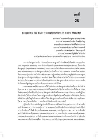 àÇªÈÒÊµÃ·¹ÂØ¤ 2553
          Ñ                                                                                      º··Õè         189

                                                                                                  28
      Exceeding 100 Liver Transplantations in Siriraj Hospital
                                                  ´Í¡àµÍÃ ¹ÒÂá¾·ÂÂ§ÂØ·¸ ÈÔÃÔÇÑ²¹ÍÑ¡ÉÃ
                                                     ÍÒ¨ÒÃÂ ¹ÒÂá¾·ÂÊÁªÑÂ ÅÔéÁÈÃÕ¨íÒàÃÔ­
                                                   ÍÒ¨ÒÃÂ ¹ÒÂá¾·Â»ÃÐÇÑ²¹ â¦ÊÔµÐÁ§¤Å
                                                  ÍÒ¨ÒÃÂ ¹ÒÂá¾·Â»ÃÐàÇªÂ ÁËÒÇÔ·ÔµÇ§È
                                                     ÍÒ¨ÒÃÂ ¹ÒÂá¾·ÂÊØ»ÃÕªÒ ÍÑÈÇ¡Ò­¨¹
                                                       ÍÒ¨ÒÃÂ ¹ÒÂá¾·ÂªØµÔÇÔªÑÂ âµÇÔ¡¡ÑÂ
                           ÀÒ¤ÇÔªÒÈÑÅÂÈÒÊµÃ ¤³Ðá¾·ÂÈÒÊµÃÈÔÃÔÃÒª¾ÂÒºÒÅ ÁËÒÇÔ·ÂÒÅÑÂÁËÔ´Å

              ¡ÒÃ¼‹ Ò µÑ ´ »ÅÙ ¡ ¶‹ Ò ÂµÑ º à»š ¹ ¡ÒÃÃÑ ¡ ÉÒÁÒµÃ°Ò¹·Õè ä ´Œ ¼ Å´Õ Êí Ò ËÃÑ º âÃ¤µÑ º ÃÐÂÐÊØ ´ ·Œ Ò Â
(end stage liver diseases), ÀÒÇÐµÑºÇÒÂà©ÕÂº¾ÅÑ¹ (acute fulminant hepatic failure), âÃ¤ÁÐàÃç§
µÑº»°ÁÀÙÁÔ (hepatocellular carcinoma) áÅÐÀÒÇÐ¤ÇÒÁ¼Ô´»¡µÔ¢Í§ metabolism ºÒ§ª¹Ô´ (inborn
error of metabolism) ¡ÒÃ¼‹ÒµÑ´»ÅÙ¡¶‹ÒÂµÑºÊíÒàÃç¨à»š¹¤ÃÑ§áÃ¡ â´Â Thomas E. Starzl àÁ×Í ¤.È.1967
                                                                     é                                   è
·Õ»ÃÐà·ÈÊËÃÑ°ÍàÁÃÔ¡Ò áÅÐä´ŒÁ¡ÒÃ¾Ñ²¹ÒÍ§¤¤ÇÒÁÃÙŒ à·¤¹Ô¤¡ÒÃ¼‹ÒµÑ´ ÂÒ¡´ÀÙÁ¤Á¡Ñ¹áÅÐ¡ÒÃ´ÙáÅ
  è                                            Õ                                                Ô ØŒ
ÃÑ¡ÉÒ¼ÙŒ»†ÇÂËÅÑ§»ÅÙ¡¶‹ÒÂµÑºÍÂ‹Ò§µ‹Íà¹×èÍ§ ¨¹·íÒãËŒ¡ÒÃÃÑ¡ÉÒ´ŒÇÂÇÔ¸Õ¹Õéä´ŒÃÑº¡ÒÃ¶‹ÒÂ·Í´áÅÐ
´íÒà¹Ô¹¡ÒÃã¹»ÃÐà·Èµ‹Ò§ æ ÍÂ‹Ò§µ‹Íà¹×Í§ »˜¨¨Øº¹ÁÕ¡ÒÃ¼‹ÒµÑ´»ÅÙ¡¶‹ÒÂµÑºÁÒ¡¡Ç‹Ò 100,000 ÃÒÂáÅŒÇ
                                                    è             Ñ
·ÑÇâÅ¡ áÅÐÁÕÈ¹Â»ÅÙ¡¶‹ÒÂÍÇÑÂÇÐµÑºÁÒ¡¡Ç‹Ò 1,000 áË‹§·ÑÇâÅ¡
    è               Ù                                                    è
              ¤³Ðá¾·ÂÈÒÊµÃÈÃÃÒª¾ÂÒºÒÅä´ŒàÃÔÁµŒ¹·íÒ¡ÒÃ¼‹ÒµÑ´»ÅÙ¡¶‹ÒÂµÑºà»š¹¤ÃÑ§áÃ¡ àÁ×ÍÇÑ¹·Õè 4
                                         ÔÔ                   è                                      é     è
ÁÔ¶¹ÒÂ¹ ¾.È. 2533 áµ‹¨Ò¹Ç¹¢Í§¡ÒÃ¼‹ÒµÑ´ã¹ÂØ¤ÊÁÑÂ¹Ñ¹ÂÑ§ÁÕ»ÃÔÁÒ³¹ŒÍÂ µ‹ÍÁÒã¹»‚¾.È. 2545
       Ø                             í                                 é
·ÕÁÈÑÅÂá¾·ÂÃ¹ãËÁ‹¨§ä´ŒàÃÔÁ·íÒ¡ÒÃ¼‹ÒµÑ´»ÅÙ¡¶‹ÒÂµÑºÍÕ¡¤ÃÑ§ áÅÐÊÒÁÒÃ¶´íÒà¹Ô¹¡ÒÃª‹ÇÂàËÅ×Í¼Ù»ÇÂ
                      Ø‹         Ö     è                                   é                                  Œ †
·Õ¨Òà»š¹µŒÍ§ä´ŒÃº¡ÒÃÃÑ¡ÉÒ â´Â¡ÒÃ»ÅÙ¡¶‹ÒÂµÑºÁÒ¡·ÕÊ´ã¹»ÃÐà·Èä·Â¹Ñº¨Ò¡»‚´§¡Å‹ÒÇ (ã¹ÃÍº
    èí                     Ñ                                        èØ                                 Ñ
8 »‚·¼Ò¹ÁÒ) «Ö§»˜¨¨Øº¹âÃ§¾ÂÒºÒÅÈÔÃÃÒªä´Œ¼ÒµÑ´»ÅÙ¡¶‹ÒÂÍÇÑÂÇÐµÑºä»áÅŒÇ·Ñ§ÊÔ¹ 107 ÃÒÂ (¹Ñº¨Ò¡
         Õè ‹            è         Ñ              Ô         ‹                               é é
»‚¾.È. 2545) â´Âà©ÅÕÂ »‚ÅÐ 12 ÃÒÂ ã¹ºÒ§»‚¼ÒµÑ´ÁÒ¡¶Ö§ 25 ÃÒÂµ‹Í»‚
                               è                                ‹
              ¼Ù»ÇÂ·Õà¢ŒÒÃÑº¡ÒÃ¼‹ÒµÑ´»ÅÙ¡¶‹ÒÂµÑº·ÕâÃ§¾ÂÒºÒÅÈÔÃÃÒª ÁÕÍÒÂØÃÐËÇ‹Ò§ 22-71 »‚ ¤‹Òà©ÅÕÂ
                Œ † è                                     è                   Ô                                    è
52 »‚ à»š¹à¾ÈªÒÂ 72 ÃÒÂ à¾ÈË­Ô§ 35 ÃÒÂ ÊÒàËµØ¢Í§âÃ¤·ÕµÍ§à¢ŒÒÃÑº¡ÒÃ¼‹ÒµÑ´»ÅÙ¡¶‹ÒÂµÑº ä´Œá¡‹
                                                                             è Œ
ÀÒÇÐµÑºá¢ç§¨Ò¡äÇÃÑÊµÑºÍÑ¡àÊººÕ (hepatitis B cirrhosis) ÁÒ¡·ÕÊ´¨íÒ¹Ç¹ 43 ÃÒÂ, ÀÒÇÐµÑºá¢ç§
                                                                                 èØ
¨Ò¡äÇÃÑÊµÑºÍÑ¡àÊº«Õ (hepatitis C cirrhosis) ¨íÒ¹Ç¹ 26 ÃÒÂ, ÀÒÇÐµÑºá¢ç§¨Ò¡áÍÅ¡ÍÎÍÅÅ (alcoholic
cirrhosis) ¨íÒ¹Ç¹ 18 ÃÒÂ, ÁÐàÃç§µÑº (Hepatocellular carcinoma) Ã‹ÇÁ¡ÑºÀÒÇÐµÑºá¢ç§µ‹Ò§ æ ¢ŒÒ§µŒ¹
34 ÃÒÂ ¹Í¡¨Ò¡¹Ñ¹à»š¹ÊÒàËµØÍ¹æ »ÃÐàÀ·ÅÐ 1-2 ÃÒÂ ä´Œá¡‹ cryptogenic cirrhosis, NASH cirrhosis,
                             é              ×è
 