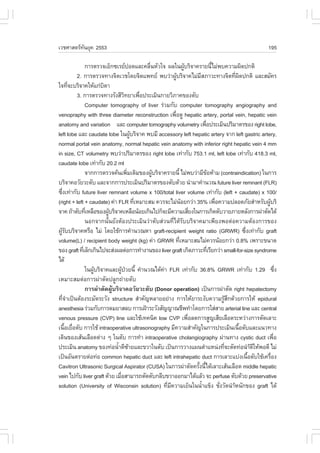 àÇªÈÒÊµÃ·¹ÂØ¤ 2553
          Ñ                                                                                              195

               ¡ÒÃµÃÇ¨àÍç¡«àÃÂ»Í´áÅÐ¤Å×¹ËÑÇã¨ ¼Åã¹¼ÙºÃÔ¨Ò¤ÃÒÂ¹ÕäÁ‹¾º¤ÇÒÁ¼Ô´»¡µÔ
                                             è                 Œ                é
         2. ¡ÒÃµÃÇ¨·Ò§¨ÔµàÇªâ´Â¨Ôµá¾·Â ¾ºÇ‹Ò¼ÙºÃÔ¨Ò¤äÁ‹ÁÊÀÒÇÐ·Ò§¨Ôµ·Õ¼´»¡µÔ áÅÐÊÁÑ¤Ã
                                                         Œ            Õ                    è Ô
ã¨·Õ¨ÐºÃÔ¨Ò¤ãËŒá¡‹º´Ò
       è               Ô
         3. ¡ÒÃµÃÇ¨·Ò§ÃÑ§ÊÕÇ·ÂÒà¾×Í»ÃÐàÁÔ¹¡ÒÂÇÔÀÒ¤¢Í§µÑº
                                   Ô       è
               Computer tomography of liver Ã‹ÇÁ¡Ñº computer tomography angiography and
venopraphy with three diameter reconstruction à¾×Í´Ù hepatic artery, portal vein, hepatic vein
                                                       è
anatomy and variation áÅÐ computer tomography volumetry à¾×Í»ÃÐàÁÔ¹»ÃÔÁÒµÃ¢Í§ right lobe,
                                                                          è
left lobe áÅÐ caudate lobe ã¹¼ÙºÃÔ¨Ò¤ ¾ºÁÕ accessory left hepatic artery ¨Ò¡ left gastric artery,
                                       Œ
normal portal vein anatomy, normal hepatic vein anatomy with inferior right hepatic vein 4 mm
in size, CT volumetry ¾ºÇ‹Ò»ÃÔÁÒµÃ¢Í§ right lobe à·‹Ò¡Ñº 753.1 ml, left lobe à·‹Ò¡Ñº 418.3 ml,
caudate lobe à·‹Ò¡Ñº 20.2 ml
               ¨Ò¡¡ÒÃµÃÇ¨¤Œ¹à¾ÔÁàµÔÁ¢Í§¼ÙºÃÔ¨Ò¤ÃÒÂ¹Õé äÁ‹¾ºÇ‹ÒÁÕ¢ÍËŒÒÁ (contraindication) ã¹¡ÒÃ
                                     è         Œ                            Œ
ºÃÔ¨Ò¤ÍÇÑÂÇÐµÑº áÅÐ¨Ò¡¡ÒÃ»ÃÐàÁÔ¹»ÃÔÁÒµÃ¢Í§µÑº´ŒÇÂ ¹íÒÁÒ¤íÒ¹Ç³ future liver remnant (.LR)
«Ö§à·‹Ò¡Ñº future liver remnant volume x 100/total liver volume à·‹Ò¡Ñº (left + caudate) x 100/
  è
(right + left + caudate) ¤‹Ò .LR ·ÕàËÁÒÐÊÁ ¤ÇÃ¨ÐäÁ‹¹ÍÂ¡Ç‹Ò 35% à¾×Í¤ÇÒÁ»ÅÍ´ÀÑÂÊíÒËÃÑº¼ÙºÃÔ
                                         è                   Œ                    è                    Œ
¨Ò¤ ¶ŒÒµÑº·ÕàËÅ×Í¢Í§¼ÙºÃÔ¨Ò¤àËÅ×Í¹ŒÍÂà¡Ô¹ä»¡ç¨ÐÁÕ¤ÇÒÁàÊÕÂ§ã¹¡ÒÃà¡Ô´µÑºÇÒÂÀÒÂËÅÑ§¡ÒÃ¼‹ÒµÑ´ä´Œ
               è         Œ                                         è
               ¹Í¡¨Ò¡¹Ñé¹ÂÑ§µŒÍ§»ÃÐàÁÔ¹Ç‹ÒµÑºÊ‹Ç¹·Õèä´ŒÃÑººÃÔ¨Ò¤ÁÒà¾ÕÂ§¾Íµ‹Í¤ÇÒÁµŒÍ§¡ÒÃ¢Í§
¼ÙÃººÃÔ¨Ò¤ËÃ×Í äÁ‹ â´ÂãªŒ¡ÒÃ¤íÒ¹Ç³ËÒ graft-recipient weight ratio (GRWR) «Ö§à·‹Ò¡Ñº graft
  ŒÑ                                                                                           è
volume(L) / recipient body weight (kg) ¤‹Ò GRWR ·ÕàËÁÒÐÊÁäÁ‹¤ÇÃ¹ŒÍÂ¡Ç‹Ò 0.8% à¾ÃÒÐ¢¹Ò´
                                                           è
¢Í§ graft ·ÕàÅç¡à¡Ô¹ä»¨ÐÊ‹§¼Åµ‹Í¡ÒÃ·íÒ§Ò¹¢Í§ liver graft à¡Ô´ÀÒÇÐ·ÕàÃÕÂ¡Ç‹Ò small-for-size syndrome
             è                                                                è
ä´Œ
               ã¹¼ÙºÃÔ¨Ò¤áÅÐ¼Ù»ÇÂ¹Õé ¤íÒ¹Ç³ä´Œ¤Ò .LR à·‹Ò¡Ñº 36.8% GRWR à·‹Ò¡Ñº 1.29 «Ö§
                   Œ             Œ †             ‹                                                           è
àËÁÒÐÊÁµ‹Í¡ÒÃ¼‹ÒµÑ´»ÅÙ¡¶‹ÒÂµÑº
               ¡ÒÃ¼‹ÒµÑ´¼ÙŒºÃÔ¨Ò¤ÍÇÑÂÇÐµÑº (Donor operation) à»š¹¡ÒÃ¼‹ÒµÑ´ right hepatectomy
·Õ¨Òà»š¹µŒÍ§ÃÐÁÑ´ÃÐÇÑ§ structure ÊíÒ¤Ñ­ËÅÒÂÍÂ‹Ò§ ¡ÒÃãËŒÂÒÃÐ§Ñº¤ÇÒÁÃÙÊ¡´ŒÇÂ¡ÒÃãËŒ epidural
    èí                                                                                ŒÖ
anesthesia Ã‹ÇÁ¡Ñº¡ÒÃ´ÁÂÒÊÅº ¡ÒÃà½‡ÒÃÐÇÑ§ÊÑ­­Ò³ªÕ¾·íÒâ´Â¡ÒÃãÊ‹ÊÒÂ arterial line áÅÐ central
venous pressure (CVP) line áÅÐãªŒà·¤¹Ô¤ low CVP à¾×ÍÅ´¡ÒÃÊÙ­àÊÕÂàÅ×Í´ÃÐËÇ‹Ò§¡ÒÃµÑ´àÅÒÐ
                                                                 è
à¹×ÍàÂ×ÍµÑº ¡ÒÃãªŒ intraoperative ultrasonography ÁÕ¤ÇÒÁÊíÒ¤Ñ­ã¹¡ÒÃ»ÃÐàÁÔ¹à¹×ÍµÑºáÅÐá¹Ç·Ò§
     é è                                                                                     é
à´Ô¹¢Í§àÊŒ¹àÅ×Í´µ‹Ò§ æ ã¹µÑº ¡ÒÃ·íÒ intraoperative cholangiography ¼‹Ò¹·Ò§ cystic duct à¾×Í                è
»ÃÐàÁÔ¹ anatomy ¢Í§·‹Í¹éÒ´Õ«ÒÂáÅÐ¢ÇÒã¹µÑº à»š¹¡ÒÃÇÒ§á¼¹µíÒáË¹‹§·Õ¨ÐµÑ´·‹Í¹íÒ´ãËŒ¾Í´Õ äÁ‹
                             í Œ                                                      è            Œ Õ
à»š¹ÍÑ¹µÃÒÂµ‹Í·‹Í common hepatic duct áÅÐ left intrahepatic duct ¡ÒÃàÅÒÐáº‹§à¹×ÍµÑºãªŒà¤Ã×Í§     é       è
Cavitron Ultrasonic Surgical Aspirator (CUSA) ã¹¡ÒÃ¼‹ÒµÑ´¤ÃÑ§¹Õä´ŒàÅÒÐàÊŒ¹àÅ×Í´ middle hepatic
                                                                     é é
vein ä»¡Ñº liver graft ´ŒÇÂ àÁ×ÍÊÒÁÒÃ¶µÑ´µÑº¡ÅÕº¢ÇÒÍÍ¡ÁÒä´ŒáÅŒÇ ¨Ð perfuse µÑº´ŒÇÂ preservative
                               è
solution (University of Wisconsin solution) ·ÕÁ¤ÇÒÁàÂç¹ã¹¹éÒá¢ç§ ªÑ§ÇÑ´¹íÒË¹Ñ¡¢Í§ graft ä´Œ
                                                   è Õ                  í           è    Œ
 