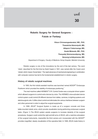 àÇªÈÒÊµÃ·¹ÂØ¤ 2553
          Ñ                                                                         º··Õè        197

                                                                                     30
                  Robotic Surgery for General Surgeons :
                            .utute or .antasy
                                                  Vitoon Chinswangwatanakul, MD., PhD.
                                                              Thawatchai Akaraviputh, MD.
                                                               Attaporn Trakarnsanga, MD.
                                                                 Asada Metasate, MD., PhD.
                                                       Thanyadej Nimmanwudipong, MD.
                                                              Naraong Lertakyamanee, MD.
               Department of Surgery, .aculty of Medicine Siriraj Hospital, Mahidol University

         Robotic surgery is one of the innovations by the end of the last century. The word
‘robot’, described for the first time by Karel Capek in 1921, was named after the Czeck word
‘robota’ which means ‘forced labor’. The rapid advances of mechanical engineering in combination
with computer science has led to the fundamental establishment in robotic surgery.

History of robotic surgical machines
        In 1993, the first robotic-assisted machine was launched named AESOP® Endoscope
Positioner which provided the stability of endoscope positioning.1
        The next machine called HERMES® O.R. Control Center was a computer-driven system
which allowed surgeons to control extra devices by voice. The HERMES voice-activated device
control system could control 28 different devices from tables, cameras, to lighting systems and
electrosurgical units. It offers direct control and eliminates the various interfaces between surgeon
and other personnel in order to adjust the surgical equipments.
        In 1998, ZEUS® Surgical System is made up of a surgeon console and three
table-mounted robotic arms, which provide visualization during performing endoscopic surgical
tasks. (.igure 1) The ZEUS system assists surgeons to increase dexterity of the surgical
procedures. Surgeon could control the right and left arms of ZEUS, with a real-time articulation
of the surgical instruments, meanwhile the third camera arm incorporated with the AESOP®
provides magnified, steady visualization of the operative field. In 1999, ZEUS made history in
 