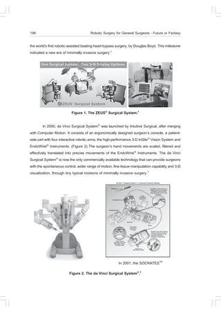 198                                   Robotic Surgery for General Surgeons : .uture or .antasy

the world's first robotic-assisted beating-heart bypass surgery, by Douglas Boyd. This milestone
indicated a new era of minimally invasive surgery.2




                          .igure 1. The ZEUS® Surgical System.3

         In 2000, da Vinci Surgical System® was launched by Intuitive Surgical, after merging
with Computer Motion. It consists of an ergonomically designed surgeon’s console, a patient-
side cart with four interactive robotic arms, the high-performance 3-D InSite® Vision System and
EndoWrist® Instruments. (.igure 2) The surgeon’s hand movements are scaled, filtered and
effectively translated into precise movements of the EndoWrist® Instruments. The da Vinci
Surgical System® is now the only commercially available technology that can provide surgeons
with the spontaneous control, wider range of motion, fine tissue manipulation capability and 3-D
visualization, through tiny typical incisions of minimally invasive surgery.4




                                                        In 2001, the SOCRATESTM
                         .igure 2. The da Vinci Surgical System®.5
 