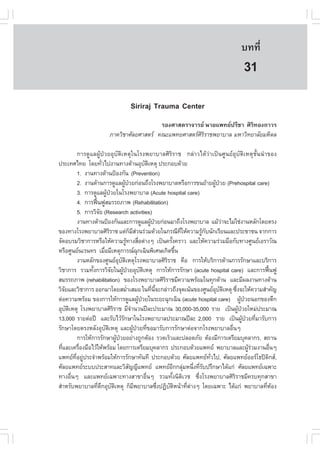 àÇªÈÒÊµÃ·¹ÂØ¤ 2553
          Ñ                                                                                                           º··Õè            203

                                                                                                                       31
                                              Siriraj Trauma Center
                                                   ÃÍ§ÈÒÊµÃÒ¨ÒÃÂ ¹ÒÂá¾·Â»ÃÕªÒ ÈÔÃÔ·Í§¶ÒÇÃ
                                ÀÒ¤ÇÔªÒÈÑÅÂÈÒÊµÃ ¤³Ðá¾·ÂÈÒÊµÃÈÃÃÒª¾ÂÒºÒÅ ÁËÒÇÔ·ÂÒÅÑÂÁËÔ´Å
                                                                ÔÔ

              ¡ÒÃ´ÙáÅ¼ÙŒ»†ÇÂÍØºÑµÔàËµØã¹âÃ§¾ÂÒºÒÅÈÔÃÔÃÒª ¡Å‹ÒÇä´ŒÇ‹Òà»š¹ÈÙ¹ÂÍØºÑµÔàËµØªÑé¹¹íÒ¢Í§
»ÃÐà·Èä·Â â´Â·ÑÇä»§Ò¹·Ò§´ŒÒ¹ÍØºµàËµØ »ÃÐ¡Íº´ŒÇÂ
                            è                                           Ñ Ô
              1. §Ò¹·Ò§´ŒÒ¹»‡Í§¡Ñ¹ (Prevention)
              2. §Ò¹´ŒÒ¹¡ÒÃ´ÙáÅ¼Ù»ÇÂ¡‹Í¹¶Ö§âÃ§¾ÂÒºÒÅËÃ×Í¡ÒÃ¢¹ÂŒÒÂ¼Ù»ÇÂ (Prehospital care)
                                                  Œ †                                                           Œ †
              3. ¡ÒÃ´ÙáÅ¼Ù»ÇÂã¹âÃ§¾ÂÒºÒÅ (Acute hospital care)
                                 Œ †
              4. ¡ÒÃ¿„¹¿ÙÊÁÃÃ¶ÀÒ¾ (Rehabilitation)
                       œ
              5. ¡ÒÃÇÔ¨Â (Research activities)
                          Ñ
              §Ò¹·Ò§´ŒÒ¹»‡Í§¡Ñ¹áÅÐ¡ÒÃ´ÙáÅ¼Ù»ÇÂ¡‹Í¹ÁÒ¶Ö§âÃ§¾ÂÒºÒÅ áÁŒÇÒ¨ÐäÁ‹ãª‹§Ò¹ËÅÑ¡â´ÂµÃ§
                                                                            Œ †                                     ‹
¢Í§·Ò§âÃ§¾ÂÒºÒÅÈÔÃÃÒª áµ‹¡ÁÊÇ¹Ã‹ÇÁ´ŒÇÂã¹¡Ã³Õ·ãËŒ¤ÇÒÁÃÙ¡º¹Ñ¡àÃÕÂ¹áÅÐ»ÃÐªÒª¹ ¨Ò¡¡ÒÃ
                                    Ô                    ç Õ‹                                   Õè       Œ Ñ
¨Ñ´ÍºÃÁÇÔªÒ¡ÒÃËÃ×ÍãËŒ¤ÇÒÁÃÙ·Ò§Ê×Íµ‹Ò§æ à»š¹¤ÃÑ§¤ÃÒÇ áÅÐãËŒ¤ÇÒÁÃ‹ÇÁÁ×Í¡Ñº·Ò§ÈÙ¹ÂàÍÃÒÇÑ³
                                                   Œ              è                       é
ËÃ×ÍÈÙ¹Â¹àÃ¹·Ã àÁ×ÍÁÕàËµØ¡ÒÃ³©¡à©Ô¹¾ÔàÈÉà¡Ô´¢Ö¹
                              è                                Ø                              é
              §Ò¹ËÅÑ¡¢Í§ÈÙ¹ÂÍºµàËµØâÃ§¾ÂÒºÒÅÈÔÃÃÒª ¤×Í ¡ÒÃãËŒºÃÔ¡ÒÃ´ŒÒ¹¡ÒÃÃÑ¡ÉÒáÅÐºÃÔ¡ÒÃ
                                            Ø Ñ Ô                                     Ô
ÇÔªÒ¡ÒÃ ÃÇÁ·Ñ§¡ÒÃÇÔ¨Âã¹¼Ù»ÇÂÍØºµàËµØ ¡ÒÃãËŒ¡ÒÃÃÑ¡ÉÒ (acute hospital care) áÅÐ¡ÒÃ¿„¹¿Ù
                     é                Ñ        Œ †                  Ñ Ô                                                                   œ
ÊÁÃÃ¶ÀÒ¾ (rehabilitation) ¢Í§âÃ§¾ÂÒºÒÅÈÔÃÃÒªÁÕ¤ÇÒÁ¾ÃŒÍÁã¹·Ø¡´ŒÒ¹ áÅÐÁÕ¼Å§Ò¹·Ò§´ŒÒ¹  Ô
ÇÔ¨ÂáÅÐÇÔªÒ¡ÒÃ ÍÍ¡ÁÒâ´ÂÊÁèÒàÊÁÍ ã¹·Õ¹¨Ð¡Å‹ÒÇ¶Ö§¨Ø´à¹Œ¹¢Í§ÈÙ¹ÂÍºµàËµØ «Ö§¨ÐãËŒ¤ÇÒÁÊíÒ¤Ñ­
    Ñ                                                í                       è Õé                                Ø Ñ Ô     è
µ‹Í¤ÇÒÁ¾ÃŒÍÁ ¢Í§¡ÒÃãËŒ¡ÒÃ´ÙáÅ¼Ù»ÇÂã¹ÃÐÂÐ©Ø¡à©Ô¹ (acute hospital care) ¼Ù»ÇÂ¹Í¡¢Í§µÖ¡
                                                                 Œ †                                                           Œ †
ÍØºµàËµØ âÃ§¾ÂÒºÒÅÈÔÃÃÒª ÁÕ¨Ò¹Ç¹»‚ÅÐ»ÃÐÁÒ³ 30,000-35,000 ÃÒÂ à»š¹¼Ù»ÇÂãËÁ‹»ÃÐÁÒ³
      Ñ Ô                               Ô                 í                                                                  Œ †
13,000 ÃÒÂµ‹Í»‚ áÅÐÃÑºäÇŒÃ¡ÉÒã¹âÃ§¾ÂÒºÒÅ»ÃÐÁÒ³»‚ÅÐ 2,000 ÃÒÂ à»š¹¼Ù»ÇÂ·ÕÁÒÃÑº¡ÒÃ
                                                Ñ                                                                                Œ † è
ÃÑ¡ÉÒâ´ÂµÃ§ËÅÑ§ÍØºµàËµØ áÅÐ¼Ù»ÇÂ·Õ¢ÍÁÒÃÑº¡ÒÃÃÑ¡ÉÒµ‹Í¨Ò¡âÃ§¾ÂÒºÒÅÍ×¹æ
                                Ñ Ô                         Œ † è                                                      è
              ¡ÒÃãËŒ¡ÒÃÃÑ¡ÉÒ¼Ù»ÇÂÍÂ‹Ò§¶Ù¡µŒÍ§ ÃÇ´àÃçÇáÅÐ»ÅÍ´ÀÑÂ µŒÍ§ÁÕ¡ÒÃàµÃÕÂÁºØ¤ÅÒ¡Ã, Ê¶Ò¹
                                          Œ †
·ÕáÅÐà¤Ã×Í§Á×ÍäÇŒãËŒ¾ÃŒÍÁ â´Â¡ÒÃàµÃÕÂÁºØ¤ÅÒ¡Ã »ÃÐ¡Íº´ŒÇÂá¾·Â ¾ÂÒºÒÅáÅÐ¼ÙÃÇÁ§Ò¹Í×¹æ
  è            è                                                                                                                    Œ‹      è
á¾·Â·ÍÂÙ»ÃÐ¨íÒ¾ÃŒÍÁãËŒ¡ÒÃÃÑ¡ÉÒ·Ñ¹·Õ »ÃÐ¡Íº´ŒÇÂ ÈÑÅÂá¾·Â·Çä», ÈÑÅÂá¾·ÂÍÍÃâ¸»´¡Ê,
            Õè ‹                                                                                             Ñè                         Ô
ÈÑÅÂá¾·ÂÃÐºº»ÃÐÊÒ·áÅÐÇÔÊ­­Õá¾·Â á¾·ÂÍ¡¡ÅØÁË¹Ö§·ÕÃº»ÃÖ¡ÉÒä´Œá¡‹ ÈÑÅÂá¾·Âà©¾ÒÐ
                                                       Ñ                                     Õ ‹ è èÑ
·Ò§Í×¹æ áÅÐá¾·Âà©¾ÒÐ·Ò§ÊÒ¢ÒÍ×¹æ ÃÇÁ·Ñ§¹ÔµàÇª «Ö§âÃ§¾ÂÒºÒÅÈÔÃÃÒªÁÕ¤Ãº·Ø¡ÊÒ¢Ò
          è                                                              è                  é Ô        è                 Ô
ÊíÒËÃÑº¾ÂÒºÒÅ·Õµ¡ÍØºµàËµØ ¡çÁ¾ÂÒºÒÅ«Ö§»¯ÔºµË¹ŒÒ·ÕµÒ§æ â´Âà©¾ÒÐ ä´Œá¡‹ ¾ÂÒºÒÅ·ÕËÍ§
                         è Ö Ñ Ô                             Õ                    è     Ñ Ô        è ‹                                 è Œ
 