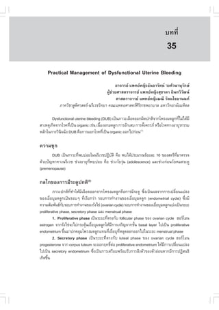 àÇªÈÒÊµÃ·¹ÂØ¤ 2553
          Ñ                                                                 º··Õè      229

                                                                             35
    Practical Management of Dysfunctional Uterine Bleeding
                                              ÍÒ¨ÒÃÂ á¾·ÂË­Ô§¸Ñ¹ÂÒÃÑµ¹ Ç§ÈÇ¹Ò¹ØÃÑ¡É
                                        ¼ÙŒª‹ÇÂÈÒÊµÃÒ¨ÒÃÂ á¾·ÂË­Ô§ÊØªÒ´Ò ÍÔ¹·ÇÔÇÑ²¹
                                               ÈÒÊµÃÒ¨ÒÃÂ á¾·ÂË­Ô§Á³Õ ÃÑµ¹äªÂÒ¹¹·
            ÀÒ¤ÇÔªÒÊÙµÈÒÊµÃ-¹ÃÕàÇªÇÔ·ÂÒ ¤³Ðá¾·ÂÈÒÊµÃÈÃÃÒª¾ÂÒºÒÅ ÁËÒÇÔ·ÂÒÅÑÂÁËÔ´Å
                      Ô                                  ÔÔ

        Dysfunctional uterine bleeding (DUB) à»š¹ÀÒÇÐàÅ×Í´ÍÍ¡¼Ô´»¡µÔ¨Ò¡â¾Ã§Á´ÅÙ¡·ÕäÁ‹ä´ŒÁÕ
                                                                                    è
ÊÒàËµØà¡Ô´¨Ò¡âÃ¤·Õà»š¹ organic àª‹¹ à¹×Í§Í¡Á´ÅÙ¡ ¡ÒÃÍÑ¡àÊº ¡ÒÃµÑ§¤ÃÃÀ ËÃ×ÍâÃ¤·Ò§ÍÒÂØÃ¡ÃÃÁ
                  è                    é                        é
ËÅÑ¡ã¹¡ÒÃÇÔ¹¨©ÑÂ DUB ¤×Í¡ÒÃáÂ¡âÃ¤·Õà»š¹ organic ÍÍ¡ä»¡‹Í¹(1)
             Ô                           è

¤ÇÒÁªØ¡
       DUB à»š¹ÀÒÇÐ·Õ¾ºº‹ÍÂã¹¹ÃÕàÇª»¯ÔºµÔ ¤×Í ¾ºä´Œ»ÃÐÁÒ³ÃŒÍÂÅÐ 10 ¢Í§ÊµÃÕ·ÁÒµÃÇ¨
                      è                   Ñ                                      Õè
´ŒÇÂ»˜­ËÒ·Ò§¹ÃÕàÇª ª‹Ç§ÍÒÂØ·Õè¾ºº‹ÍÂ ¤×Í ª‹Ç§ÇÑÂÃØ‹¹ (adolescence) áÅÐª‹Ç§¡‹Í¹ÇÑÂËÁ´ÃÐ´Ù
(premenopause)

¡Åä¡¢Í§¡ÒÃÁÕÃÐ´Ù»¡µÔ(2)
         ÀÒÇÐ»¡µÔ·Õè·íÒãËŒÁÕàÅ×Í´ÍÍ¡¨Ò¡â¾Ã§Á´ÅÙ¡¤×Í¡ÒÃÁÕÃÐ´Ù «Öè§à»š¹¼Å¨Ò¡¡ÒÃà»ÅÕèÂ¹á»Å§
¢Í§àÂ×èÍºØÁ´ÅÙ¡à»š¹ÃÍºæ ·ÕèàÃÕÂ¡Ç‹Ò ÃÍº¡ÒÃ·íÒ§Ò¹¢Í§àÂ×èÍºØÁ´ÅÙ¡ (endometrial cycle) «Öè§ÁÕ
¤ÇÒÁÊÑÁ¾Ñ¹¸¡ºÃÍº¡ÒÃ·íÒ§Ò¹¢Í§ÃÑ§ä¢‹ (ovarian cycle) ÃÍº¡ÒÃ·íÒ§Ò¹¢Í§àÂ×ÍºØÁ´ÅÙ¡áº‹§à»š¹ÃÐÂÐ
               Ñ                                                        è
proliferative phase, secretory phase áÅÐ menstrual phase
         1. Proliferative phase à»š¹ÃÐÂÐ·ÕµÃ§¡Ñº follicular phase ¢Í§ ovarian cycle ÎÍÃâÁ¹
                                          è
estrogen ¨Ò¡ÃÑ§ä¢‹¨Ðä»¡ÃÐµØ¹àÂ×ÍºØÁ´ÅÙ¡ãËŒÁ¡ÒÃà¨ÃÔ­¨Ò¡ªÑ¹ basal layer ä»à»š¹ proliferative
                               Œ è            Õ             é
endometrium ¢Ö¹ÁÒ»¡¤ÅØÁâ¾Ã§Á´ÅÙ¡á·¹·ÕàÂ×ÍºØ·ËÅØ´ÅÍ¡ÍÍ¡ä»ã¹ÃÐÂÐ menstrual phase
                 é                          è è Õè
         2. Secretory phase à»š¹ÃÐÂÐ·ÕèµÃ§¡Ñº luteal phase ¢Í§ ovarian cycle ÎÍÃâÁ¹
progesterone ¨Ò¡ corpus luteum ¨ÐÍÍ¡Ä·¸ÔµÍ proliferative endometrium ãËŒÁ¡ÒÃà»ÅÕÂ¹á»Å§
                                             ì ‹                             Õ      è
ä»à»š¹ secretory endometrium «Ö§à»š¹¡ÒÃàµÃÕÂÁ¾ÃŒÍÁÃÑº¡ÒÃ½˜§µÑÇ¢Í§µÑÇÍ‹Í¹ËÒ¡ÁÕ¡ÒÃ»¯ÔÊ¹¸Ô
                                   è
à¡Ô´¢Ö¹
      é
 