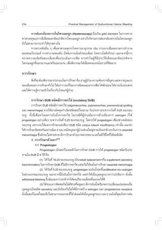 234                                       Practical Management of Dysfunctional Uterine Bleeding

        ¡ÒÃÊ‹Í§¡ÅŒÍ§µÃÇ¨ã¹â¾Ã§Á´ÅÙ¡ (Hysteroscopy) ¶×Íà»š¹ gold standard ã¹¡ÒÃµÃÇ¨
ËÒÊÒàËµØ¢Í§¡ÒÃÁÕàÅ×Í´ÍÍ¡¼Ô´»¡µÔ¨Ò¡â¾Ã§Á´ÅÙ¡ ÍÂ‹Ò§äÃ¡çµÒÁ¡ÒÃÊ‹Í§¡ÅŒÍ§µÃÇ¨ã¹â¾Ã§Á´ÅÙ¡
ÂÑ§äÁ‹ÊÒÁÒÃ¶¡ÃÐ·íÒä´Œ·¡Ê¶ÒºÑ¹
                      Ø
        ¡ÒÃµÃÇ¨¤Œ¹Í×¹ æ à¾×ÍËÒÊÒàËµØ¨Ò¡âÃ¤·Ò§ÍÒÂØ¡ÃÃÁ àª‹¹ ¡ÒÃà¨ÒÐàÅ×Í´µÃÇ¨¡ÒÃ·íÒ§Ò¹
                    è      è
¢Í§µ‹ÍÁä·ÃÍÂ´ ¡ÒÃ·íÒ§Ò¹¢Í§µÑº »˜¨¨ÑÂ¡ÒÃá¢ç§µÑÇ¢Í§àÅ×Í´ âÃ¤·Ò§âÅËÔµÇÔ·ÂÒ ¹Í¡¨Ò¡¹Õ¡ÒÃ
                                                                                 é
µÃÇ¨¤ÇÒÁà¢ŒÁ¢Œ¹¢Í§àÅ×Í´à¾×èÍ»ÃÐàÁÔ¹ÀÒÇÐ«Õ´ ¤ÇÃ·íÒã¹¼ÙŒ·ÕèÁÕ»ÃÐÇÑµÔàÅ×Í´ÍÍ¡¼Ô´»¡µÔ¨Ò¡
â¾Ã§Á´ÅÙ¡·ÕÍÍ¡ÁÒ¡áÅÐËÃ×ÍÍÍ¡¹Ò¹ à¾×Í¾Ô¨ÒÃ³ÒãËŒàÅ×Í´·´á·¹ã¹ÃÒÂ·Õ«´ÁÒ¡
           è                         è                             è Õ

¡ÒÃÃÑ¡ÉÒ
        ÊÔ§·Õ¨ÐµŒÍ§¾Ô¨ÒÃ³Ò»ÃÐ¡Íºã¹¡ÒÃÃÑ¡ÉÒ ¤×Í ÍÒÂØ¼»ÇÂ ¤ÇÒÁµŒÍ§¡ÒÃÁÕºµÃ áÅÐ¤ÇÒÁÃØ¹áÃ§
          è è                                       ÙŒ †               Ø
¢Í§àÅ×Í´ÍÍ¡ ¡ÒÃÃÑ¡ÉÒ·ÑÇä» ä´Œá¡‹ ¡ÒÃá¡Œä¢ÍÒ¡ÒÃªçÍ¤áÅÐÍÒ¡ÒÃ«Õ´ ãËŒ¾¡¼‹Í¹ ãËŒÂÒÃÐ§Ñº»ÃÐÊÒ·
                        è                                         Ñ
áÅÐãËŒ¤ÇÒÁÃÙ¤ÇÒÁà¢ŒÒã¨à¡ÕÂÇ¡ÑºâÃ¤á¡‹¼»ÇÂ
              Œ           è          ÙŒ †

        ¡ÒÃÃÑ¡ÉÒ DUB ª¹Ô´ÁÕ¡ÒÃµ¡ä¢‹ (ovulatory DUB)
         ¡ÒÃÃÑ¡ÉÒ DUB ª¹Ô´ÁÕ¡ÒÃµ¡ä¢‹ (oligomenorrhea, polymenorrhea, premenstrual spotting
áÅÐ menorrhagia) ¤ÇÃãËŒÂÒàÁç´¤ØÁ¡íÒà¹Ô´ª¹Ô´ÎÍÃâÁ¹ÃÇÁ ÃÑº»ÃÐ·Ò¹ÃÐËÇ‹Ò§ÇÑ¹·Õè 5-25 ¢Í§ÃÍº
ÃÐ´Ù ·Ñé§¹Õéà¾×èÍËÇÑ§¼Å¡ÒÃÂÑºÂÑé§¡ÒÃµ¡ä¢‹ ã¹¡Ã³Õ·Õè¼ÙŒ»†ÇÂÁÕÍÒ¡ÒÃ¢ŒÒ§à¤ÕÂ§¨Ò¡ estrogen ¡çãËŒ
progestogen ÍÂ‹Ò§à´ÕÂÇ ÃÐËÇ‹Ò§ÇÑ¹·Õè 5-25 ¢Í§ÃÍºÃÐ´Ù äÁ‹¤ÇÃãËŒ progestogen à¾ÕÂ§ª‹Ç§ËÅÑ§¢Í§
ÃÍºÃÐ´Ù à¾ÃÒÐ¨Ðä´Œ¼Å¡ÒÃÃÑ¡ÉÒáµ‹à¾ÕÂ§ DUB ª¹Ô´ corpus luteum insufficiency à·‹Ò¹Ñ¹ á¹Ð¹íÒ
                                                                                   é
ãËŒ¡ÒÃÃÑ¡ÉÒµÔ´µ‹Í¡Ñ¹ÍÂ‹Ò§¹ŒÍÂ 3 ÃÍº ËÅÑ§ËÂØ´ÂÒ¼Ù»ÇÂÊ‹Ç¹ãË­‹ËÒÂà»š¹»¡µÔ Â¡àÇŒ¹ÀÒÇÐ essential
                                                Œ †
menorrhagia «Ö§ÁÑ¡¨ÐäÁ‹ËÒÂ¢Ò´ ÁÕ¡ÒÃÃÑ¡ÉÒ´ŒÇÂÂÒËÅÒÂ¢¹Ò¹ áµ‹äÁ‹ÁÇ¸ã´·ÕãËŒ¼Å´ÕàÅÔÈ
                 è                                                   ÕÔÕ è
        1. ¡ÒÃÃÑ¡ÉÒ´ŒÇÂÂÒ(8,9)
           1.1 Progestogen
                Progestogen à»š¹ÎÍÃâÁ¹ËÅÑ¡ã¹¡ÒÃÃÑ¡ÉÒ DUB ¡ÒÃãËŒ progestogen ª¹Ô´ÃÑº»ÃÐ
·Ò¹ã¹ DUB ÁÕ 4 ÇÔ¸Õ ¤×Í
                (1)  ãËŒÇ¹·Õè 16-25 ¢Í§ÃÍºÃÐ´Ù à»š¹ luteal replacement ËÃ×Í supplement (secretory
                           Ñ
trans-formation) ã¹¡ÒÃÃÑ¡ÉÒ DUB ·ÕäÁ‹Á¡ÒÃµ¡ä¢‹ áµ‹¨ÐäÁ‹ä´Œ¼Åã¹¡ÒÃÃÑ¡ÉÒ essential menorrhagia
                                        è Õ
                (2)  ãËŒÇ¹·Õè 5-25 ¢Í§ÃÍºÃÐ´Ù progestogen ¨ÐÂÑºÂÑ§Ä·¸Ôì proliferative ¢Í§ estrogen
                         Ñ                                          é
ã¹ª‹Ç§áÃ¡¢Í§ÃÍºÃÐ´Ù ¹Í¡¨Ò¡¹ÕÂ§ÂÑºÂÑ§¡ÒÃµ¡ä¢‹ ¼Å·íÒãËŒàÂ×ÍºØÁ´ÅÙ¡ºÒ§¡Ç‹Ò»¡µÔÁÒ¡ ´Ñ§¹Ñ¹
                                    é Ñ     é                     è                              é
withdrawal bleeding ¨Ö§¹ŒÍÂÅ§¡Ç‹Ò»¡µÔ ·íÒãËŒÅ´»ÃÔÁÒ³àÅ×Í´·ÕÍÍ¡Å§ä´Œ´Õ
                                                                è
                (3) ãËŒÃÐÂÐÂÒÇµÔ´µ‹Í¡Ñ¹äÁ‹ÁªÇ§·ÕËÂØ´ÂÒ ÁÕ¡ÒÃÂÑºÂÑ§ËÃ×Í¡´¡ÒÃà»ÅÕÂ¹á»Å§¢Í§àÂ×Í
                                                Õ ‹ è                 é            è               è
ºØÁ´ÅÙ¡à»š¹ª¹Ô´ secretory áÅÐÂÑ§»‡Í§¡Ñ¹äÁ‹ãËŒÁ¡ÒÃÊÃŒÒ§ estrogen áÅÐ progesterone receptors
                                                    Õ
´Ñ§¹Ñ¹ÎÍÃâÁ¹·Ñ§ÊÍ§¨Ö§äÁ‹ÊÒÁÒÃ¶ÍÍ¡Ä·¸Ôä´Œ Ê‹§¼ÅãËŒàÂ×ÍºØÁ´ÅÙ¡¨ÐºÒ§Å§æ ¨¹ã¹·ÕÊ´à¡Ô´¡ÒÃ½†Í
     é          é                             ì           è                           èØ
 