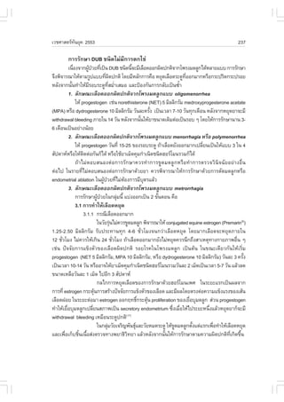 àÇªÈÒÊµÃ·¹ÂØ¤ 2553
          Ñ                                                                                         237

        ¡ÒÃÃÑ¡ÉÒ DUB ª¹Ô´äÁ‹ÁÕ¡ÒÃµ¡ä¢‹
            à¹×Í§¨Ò¡¼Ù»ÇÂ·Õà»š¹ DUB ª¹Ô´¹Õ¨ÐÁÕàÅ×Í´ÍÍ¡¼Ô´»¡µÔ¨Ò¡â¾Ã§Á´ÅÙ¡ä´ŒËÅÒÂáºº ¡ÒÃÃÑ¡ÉÒ
                è         Œ † è                         é
¨Ö§¾Ô¨ÒÃ³ÒãËŒµÒÁÃÙ»áºº·Õ¼´»¡µÔ â´ÂÁÕËÅÑ¡¡ÒÃ¤×Í ËÂØ´àÅ×Í´ÃÐ´Ù·ÍÍ¡ÁÒ¡ËÃ×Í¡ÃÐ»ÃÔ´¡ÃÐ»ÃÍÂ
                                       è Ô                                  Õè
ËÅÑ§¨Ò¡¹Ñ¹·íÒãËŒÁÃÍºÃÐ´Ù·ÊÁèÒàÊÁÍ áÅÐ»‡Í§¡Ñ¹¡ÒÃ¡ÅÑºà»š¹«éÒ
              é            Õ               Õè í                           í
            1. ÅÑ¡É³ÐàÅ×Í´ÍÍ¡¼Ô´»¡µÔ¨Ò¡â¾Ã§Á´ÅÙ¡áºº oligomenorrhea
                  ãËŒ progestogen àª‹¹ norethisterone (NET) 5 ÁÔÅÅÔ¡ÃÑÁ medroxyprogesterone acetate
(MPA) ËÃ×Í dydrogesterone 10 ÁÔÅÅÔ¡ÃÑÁ ÇÑ¹ÅÐ¤ÃÑ§ à»š¹àÇÅÒ 7-10 ÇÑ¹·Ø¡à´×Í¹ ËÅÑ§¨Ò¡ËÂØ´ÂÒ¨ÐÁÕ
                                                                 é
withdrawal bleeding ÀÒÂã¹ 14 ÇÑ¹ ËÅÑ§¨Ò¡¹Ñ¹ãËŒÂÒ¢¹Ò´à´ÔÁµ‹Íà»š¹ÃÍº æ â´ÂãËŒ¡ÒÃÃÑ¡ÉÒ¹Ò¹ 3-
                                                             é
6 à´×Í¹à»š¹ÍÂ‹Ò§¹ŒÍÂ
            2. ÅÑ¡É³ÐàÅ×Í´ÍÍ¡¼Ô´»¡µÔ¨Ò¡â¾Ã§Á´ÅÙ¡áºº menorrhagia ËÃ×Í polymenorrhea
                  ãËŒ progestogen ÇÑ¹·Õè 15-25 ¢Í§ÃÍºÃÐ´Ù ¶ŒÒàÅ×Í´ÂÑ§ÍÍ¡ÁÒ¡à»ÅÕÂ¹à»š¹ãËŒáºº 3 ã¹ 4
                                                                                    è
ÊÑ»´ÒËËÃ×ÍãËŒµ´µ‹Í¡Ñ¹¡çä´Œ ËÃ×ÍãªŒÂÒàÁç´¤ØÁ¡íÒà¹Ô´ª¹Ô´ÎÍÃâÁ¹ÃÇÁ¡çä´Œ
                       Ô
                  ¶ŒÒäÁ‹µÍºÊ¹Í§µ‹Í¡ÒÃÃÑ¡ÉÒ¤ÇÃ·íÒ¡ÒÃ¢Ù´Á´ÅÙ¡ËÃ×Í·íÒ¡ÒÃµÃÇ¨ÇÔ¹Ô¨©ÑÂÍÂ‹Ò§Í×è¹
µ‹Íä» ã¹ÃÒÂ·ÕèäÁ‹µÍºÊ¹Í§µ‹Í¡ÒÃÃÑ¡ÉÒ´ŒÇÂÂÒ ¤ÇÃ¾Ô¨ÒÃ³ÒãËŒ¡ÒÃÃÑ¡ÉÒ´ŒÇÂ¡ÒÃµÑ´Á´ÅÙ¡ËÃ×Í
endometrial ablation ã¹¼Ù»ÇÂ·ÕäÁ‹µÍ§¡ÒÃÁÕºµÃáÅŒÇ
                                     Œ † è Œ                   Ø
            3. ÅÑ¡É³ÐàÅ×Í´ÍÍ¡¼Ô´»¡µÔ¨Ò¡â¾Ã§Á´ÅÙ¡áºº metrorrhagia
                  ¡ÒÃÃÑ¡ÉÒ¼Ù»ÇÂã¹¡ÅØÁ¹Õé áº‹§ÍÍ¡à»š¹ 2 ¢Ñ¹µÍ¹ ¤×Í
                                 Œ †             ‹                 é
                  3.1 ¡ÒÃ·íÒãËŒàÅ×Í´ËÂØ´
                       3.1.1 ¡Ã³ÕàÅ×Í´ÍÍ¡ÁÒ¡
                                 ã¹ÇÑÂÃØ¹äÁ‹¤ÇÃ¢Ù´Á´ÅÙ¡ ¾Ô¨ÒÃ³ÒãËŒ conjugated equine estrogen (Premarin®)
                                             ‹
1.25-2.50 ÁÔÅÅÔ¡ÃÑÁ ÃÑº»ÃÐ·Ò¹·Ø¡ 4-6 ªÑèÇâÁ§¨¹¡Ç‹ÒàÅ×Í´ËÂØ´ â´ÂÁÒ¡àÅ×Í´¨ÐËÂØ´ÀÒÂã¹
12 ªÑÇâÁ§ äÁ‹¤ÇÃãËŒà¡Ô¹ 24 ªÑÇâÁ§ ¶ŒÒàÅ×Í´ÍÍ¡ÁÒ¡ÂÑ§äÁ‹ËÂØ´¤ÇÃ¹Ö¡¶Ö§ÊÒàËµØ·Ò§¡ÒÂÀÒ¾Í×¹ æ
      è                                        è                                                     è
àª‹¹ »˜¨¨ÑÂ¡ÒÃá¢ç§µÑÇ¢Í§àÅ×Í´¼Ô´»¡µÔ ÃÍÂâÃ¤ã¹â¾Ã§Á´ÅÙ¡ à»š¹µŒ¹ ã¹¢³Ðà´ÕÂÇ¡Ñ¹ãËŒàÃÔèÁ
progestogen (NET 5 ÁÔÅÅÔ¡ÃÑÁ, MPA 10 ÁÔÅÅÔ¡ÃÑÁ, ËÃ×Í dydrogesterone 10 ÁÔÅÅÔ¡ÃÑÁ) ÇÑ¹ÅÐ 3 ¤ÃÑ§          é
à»š¹àÇÅÒ 10-14 ÇÑ¹ ËÃ×ÍÍÒ¨ãËŒÂÒàÁç´¤ØÁ¡íÒà¹Ô´ª¹Ô´ÎÍÃâÁ¹ÃÇÁÇÑ¹ÅÐ 2 àÁç´à»š¹àÇÅÒ 5-7 ÇÑ¹ áÅŒÇÅ´
¢¹Ò´àËÅ×ÍÇÑ¹ÅÐ 1 àÁç´ ä»ÍÕ¡ 3 ÊÑ»´ÒË
                                 ¡Åä¡¡ÒÃËÂØ´àÅ×Í´¢Í§¡ÒÃÃÑ¡ÉÒ´ŒÇÂÎÍÃâÁ¹à¾È ã¹ÃÐÂÐáÃ¡à»š¹¼Å¨Ò¡
¡ÒÃ·Õè estrogen ¡ÃÐµØ¹¡ÒÃÊÃŒÒ§»˜¨¨ÑÂ¡ÒÃá¢ç§µÑÇ¢Í§àÅ×Í´ áÅÐÁÕ¼Åâ´ÂµÃ§µ‹Í¤ÇÒÁá¢ç§áÃ§¢Í§àÊŒ¹
                               Œ
àÅ×Í´½ÍÂ ã¹ÃÐÂÐµ‹ÍÁÒ estrogen ÍÍ¡Ä·¸Ô¡ÃÐµØ¹ proliferation ¢Í§àÂ×ÍºØÁ´ÅÙ¡ Ê‹Ç¹ progestogen
                                                            ì Œ                è
·íÒãËŒàÂ×ÍºØÁ´ÅÙ¡à»ÅÕÂ¹ÊÀÒ¾à»š¹ secretory endometrium «Ö§àÁ×ÍãËŒä»ÃÐÂÐË¹Ö§áÅŒÇËÂØ´ÂÒ¡ç¨ÐÁÕ
          è                  è                                         è è              è
withdrawal bleeding àËÁ×Í¹ÃÐ´Ù»¡µÔ                 (17)

                                 ã¹¡ÅØÁÇÑÂà¨ÃÔ­¾Ñ¹¸ØáÅÐÇÑÂËÁ´ÃÐ´Ù ãËŒ¢´Á´ÅÙ¡µÑ§áµ‹áÃ¡à¾×Í·íÒãËŒàÅ×Í´ËÂØ´
                                         ‹                             Ù        é        è
áÅÐà¾×Íà¡çºªÔ¹à¹×ÍÊ‹§µÃÇ¨·Ò§¾ÂÒ¸ÔÇ·ÂÒ áÅŒÇËÅÑ§¨Ò¡¹Ñ¹ãËŒ¡ÒÃÃÑ¡ÉÒµÒÁ¤ÇÒÁ¼Ô´»¡µÔ·à¡Ô´¢Ö¹
        è           é é                             Ô                é                            Õè é
 