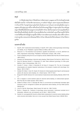 àÇªÈÒÊµÃ·¹ÂØ¤ 2553
          Ñ                                                                                                       239

ÊÃØ»
        ¡ÒÃÇÔ¹¨©ÑÂ DUB à»š¹¡ÒÃÇÔ¹¨©ÑÂâ´Â¡ÒÃµÑ´ÊÒàËµØ·Ò§ organic ÍÍ¡ä» Ê‹Ç¹ãË­‹à»š¹ DUB
                Ô                     Ô
ª¹Ô´äÁ‹Á¡ÒÃµ¡ä¢‹ ¡ÒÃÃÑ¡ÉÒ¾Ô¨ÒÃ³ÒµÒÁÍÒÂØ ¤ÇÒÁµŒÍ§¡ÒÃÁÕºµÃ áÅÐ¤ÇÒÁÃØ¹áÃ§¢Í§àÅ×Í´ÍÍ¡
        Õ                                                     Ø
¡ÒÃÃÑ¡ÉÒ·ÑèÇä» ã¹¡ÅØ‹ÁÇÑÂÃØ‹¹ÍÒÂØ¹ŒÍÂäÁ‹¨íÒà»š¹µŒÍ§µÃÇ¨ÀÒÂã¹à¾ÃÒÐÊ‹Ç¹ãË­‹äÁ‹ÁÕÊÒàËµØ·Ò§
organic áµ‹ã¹¡ÅØÁÍÒÂØÁÒ¡ÁÕâÍ¡ÒÊ·Õ¨ÐÁÕÃÍÂâÃ¤ã¹â¾Ã§Á´ÅÙ¡ä´ŒÊ§¡Ç‹Ò¡ÅØÁÍÒÂØ¹ÍÂ ¨Ö§ÍÒ¨µŒÍ§¢Ù´
                   ‹                è                           Ù      ‹     Œ
Á´ÅÙ¡ ËÃ×ÍµÑ´ªÔ¹à¹×Íã¹â¾Ã§Á´ÅÙ¡µÃÇ¨¡‹Í¹àÃÔÁãËŒ¡ÒÃÃÑ¡ÉÒ àÁ×ÍÃÑ¡ÉÒ¨¹ÊÒÁÒÃ¶¤Çº¤ØÁàÅ×Í´·ÕÍÍ¡
                  é é                         è            è                              è
¼Ô´»¡µÔã¹àº×Í§µŒ¹ä´ŒáÅŒÇ µŒÍ§ãËŒ¡ÒÃÃÑ¡ÉÒµ‹Íà¾×Í»‡Í§¡Ñ¹¡ÒÃ¡ÅÑºà»š¹«éÒ áÅÐá¡Œä¢ÊÒàËµØ··ÒãËŒà¡Ô´
              é                                 è                  í                 Õè í
¡ÒÃµ¡ä¢‹·¼´»¡µÔ ´Ñ§¹Ñ¹¼Ù»ÇÂ¡ÅØÁ¹Õ¤ÇÃä´ŒÃº¡ÒÃµÃÇ¨µÔ´µÒÁÍÂ‹Ò§µ‹Íà¹×Í§ Í¸ÔºÒÂÇÔ¸¡ÒÃºÃÔËÒÃ
           Õè Ô        é Œ †      ‹ é       Ñ                            è         Õ
ÂÒÍÂ‹Ò§¶Ù¡µŒÍ§ ¨´ÃÍº»ÃÐ¨íÒà´×Í¹¢³Ðä´ŒÃº¡ÒÃÃÑ¡ÉÒ à¾×Íá¾·Â¨Ðä´Œ»ÃÐàÁÔ¹¼Å¡ÒÃÃÑ¡ÉÒä´ŒÍÂ‹Ò§
                                         Ñ             è
¶Ù¡µŒÍ§

àÍ¡ÊÒÃÍŒÒ§ÍÔ§
1.    Speroff L, MA .. Dysfunctional uterine bleeding. In: Speroff L, MA ., editors. Clinical gynecologic endocrinology
      and infertility. 7th ed. Philadelphia: Lippincott Williams & Wilkins; 2005. 547-72.
2.    Strauss III, C C. The endometrium and myometrium: regulation and dysfunction. In: Yen SC, Jaffe RB, RL B,
      editors. Reproductive endocrinology. Philadelphia: W.B.Saunders Company; 1999. 218-56.
3.    .raser IS. Bleeding arising from the use of exogenous steroids. Baillieres Best Pract Res Clin Obstet Gynaecol.
      1999;13:203-22.
4.    Shwayder JM. Pathophysiology of abnormal uterine bleeding. Obstet Gynecol Clin North Am. 2000;27:219-34.
5.    Kulig JW. Menstrual disorder. In: Strasburger VC, editor. Basic adolescent gynecology: An office guide.
      Baltimore: Urban & Schwarzenberg; 1990. 41-72.
6.    Vercellini P, Cortesi I, Oldani S, Moschetta M, De Giorgi O, Crosignani PG. The role of transvaginal
      ultrasonography and outpatient diagnostic hysteroscopy in the evaluation of patients with menorrhagia. Hum
      Reprod. 1997;12:1768-71.
7.    Goldstein SR, Zeltser I, Horan CK, Snyder JR, Schwartz LB. Ultrasonography-based triage for perimenopausal
      patients with abnormal uterine bleeding. Am J Obstet Gynecol. 1997;177:102-8.
8.    Bongers MY, Mol BW, Brolmann HA. Current treatment of dysfunctional uterine bleeding. Maturitas. 2004;47:159-
      74.
9.    Istre O, Qvigstad E. Current treatment options for abnormal uterine bleeding: an evidence-based approach.
      Best Pract Res Clin Obstet Gynaecol. 2007;21:905-13.
10.   Gultekin M, Diribas K, Buru E, Gokceoglu MA. Role of a non-hormonal oral anti-fibrinolytic hemostatic agent
      (tranexamic acid) for management of patients with dysfunctional uterine bleeding. Clin Exp Obstet Gynecol.
      2009;36:163-5.
11.   Long CA, Gast MJ. Menorrhagia. Obstet Gynecol Clin North Am. 1990;17:343-59.
12.   Bonnar J, Sheppard BL. Treatment of menorrhagia during menstruation: randomised controlled trial of
      ethamsylate, mefenamic acid, and tranexamic acid. Br Med J. 1996;313:579-82.
13.   Dueholm M. Levonorgestrel-IUD should be offered before hysterectomy for abnormal uterine bleeding without
      uterine structural abnormalities: there are no more excuses! Acta Obstet Gynecol Scand. 2009;88:1302-4.
 