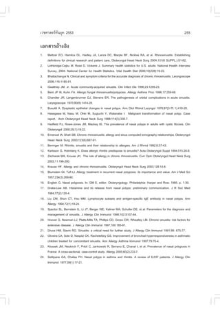 àÇªÈÒÊµÃ·¹ÂØ¤ 2553
          Ñ                                                                                                       255

àÍ¡ÊÒÃÍŒÒ§ÍÔ§
1.    Meltzer EO, Hamilos DL, Hadley JA, Lanza DC, Marple B., Nicklas RA, et al. Rhinosinusitis: Establishing
      definitions for clinical research and patient care. Otolaryngol Head Neck Surg 2004;131(6 SUPPL.):S1-62.
2.    Lethbridge-Cejku M, Rose D, Vickerie J. Summary health statistics for U.S. adults: National Health Interview
      Survey, 2004. National Center for Health Statistics. Vital Health Stat 2006;10(228):19-22.
3.    Bhattacharyya N. Clinical and symptom criteria for the accurate diagnosis of chronic rhinosinusitis. Laryngoscope
      2006;116:1185-91.
4.    Gwaltney JM, Jr. Acute community-acquired sinusitis. Clin Infect Dis 1996;23:1209-23.
5.    Bent JP III, Kuhn .A. Allergic fungal rhinosinusitis/polyposis. Allergy Asthma Proc 1996;17:259-68.
6.    Chandler JR, Langenbrunner DJ, Stevens ER. The pathogenesis of orbital complications in acute sinusitis.
      Laryngoscope 1970;80(9):1414-28.
7.    Busuttil A. Dysplastic epithelial changes in nasal polyps. Ann Otol Rhinol Laryngol 1978;87(3 Pt 1):416-20.
8.    Hasegawa M, Nasu M, Ohki M, Sugiuchi Y, Watanabe I. Malignant transformation of nasal polyp. Case
      report. Arch Otolaryngol Head Neck Surg 1988;114(3):336-7.
9.    Hadfield PJ, Rowe-Jones JM, Mackay IS. The prevalence of nasal polyps in adults with cystic fibrosis. Clin
      Otolaryngol 2000;25(1):19-22.
10.   Emanuel IA, Shah SB. Chronic rhinosinusitis: allergy and sinus computed tomography relationships. Otolaryngol
      Head Neck Surg 2000;123(6):687-91.
11.   Beninger M. Rhinitis, sinusitis and their relationship to allergies. Am J Rhinol 1992;6:37-43.
12.   Karlsson G, Holmberg K. Does allergic rhinitis predispose to sinusitis? Acta Otolaryngol Suppl 1994;515:26-8.
13.   Zacharek MA, Krouse JH. The role of allergy in chronic rhinosinusitis. Curr Opin Otolaryngol Head Neck Surg
      2003;11:196-200.
14.   Krause H.. Allergy and chronic rhinosinusitis. Otolaryngol Head Neck Surg 2003;128:14-6.
15.   Blumstein GI, Tuft LI. Allergy treatment in recurrent nasal polyposis: its importance and value. Am J Med Sci
      1957;234(3):269-80.
16.   English G. Nasal polyposis. In: GM E, editor. Otolaryngology. Philadelphia: Harper and Row; 1985. p. 1-30.
17.   Drake-Lee AB. Histamine and its release from nasal polyps: preliminary communication. J R Soc Med
      1984;77(2):120-4.
18.   Liu CM, Shun CT, Hsu MM. Lymphocyte subsets and antigen-specific IgE antibody in nasal polyps. Ann
      Allergy 1994;72(1):19-24.
19.   Spector SL, Bernstein IL, Li JT, Berger WE, Kaliner MA, Schuller DE, et al. Parameters for the diagnosis and
      management of sinusitis. J Allergy Clin Immunol 1998;102:S107-44.
20.   Hoover G, Newman LJ, Platts-Mills TA, Phillips CD, Gross CW, Wheatley LM. Chronic sinusitis: risk factors for
      extensive disease. J Allergy Clin Immunol 1997;100:185-91.
21.   Druce HM, Slavin RG. Sinusitis: a critical need for further study. J Allergy Clin Immunol 1991;88: 675-77.
22.   Oliveira CA, Sole D, Naspitz CK, Rachelefsky GS. Improvement of bronchial hyperresponsiveness in asthmatic
      children treated for concomitant sinusitis. Ann Allergy Asthma Immunol 1997;79:70-4.
23.   Klossek JM, Neukirch ., Pribil C, Jankowski R, Serrano E, Chanal I, et al. Prevalence of nasal polyposis in
      .rance: A cross-sectional, case-control study. Allergy 2005;60(2):233-7.
24.   Settipane GA, Chafee .H. Nasal polyps in asthma and rhinitis. A review of 6,037 patients. J Allergy Clin
      Immunol 1977;59(1):17-21.
 