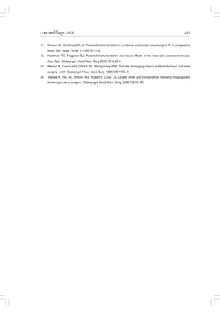 àÇªÈÒÊµÃ·¹ÂØ¤ 2553
          Ñ                                                                                                  257

47. Krouse JH, Christmas DA, Jr. Powered instrumentation in functional endoscopic sinus surgery. II: A comparative
    study. Ear Nose Throat J 1996;75(1):42.
48. Hackman TG, .erguson BJ. Powered instrumentation and tissue effects in the nose and paranasal sinuses.
    Curr Opin Otolaryngol Head Neck Surg 2005;13(1):22-6.
49. Metson R, Cosenza M, Gliklich RE, Montgomery WW. The role of image-guidance systems for head and neck
    surgery. Arch Otolaryngol Head Neck Surg 1999;125:1100–4.
50. Tabaee A, Hsu AK, Shrime MG, Rickert S, Close LG. Quality of life and complications following image-guided
    endoscopic sinus surgery. Otolaryngol Head Neck Surg 2006;135:76–80.
 