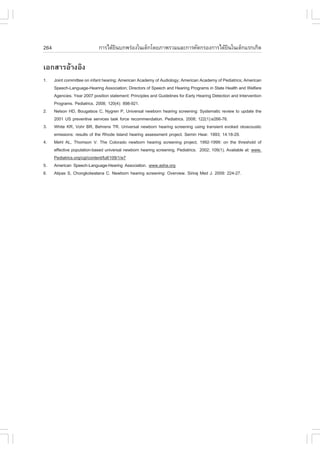 264                          ¡ÒÃä´ŒÂ¹º¡¾Ã‹Í§ã¹à´ç¡â´ÂÀÒ¾ÃÇÁáÅÐ¡ÒÃ¤Ñ´¡ÃÍ§¡ÒÃä´ŒÂ¹ã¹à´ç¡áÃ¡à¡Ô´
                                    Ô                                          Ô

àÍ¡ÊÒÃÍŒÒ§ÍÔ§
1.    Joint committee on infant hearing: American Academy of Audiology; American Academy of Pediatrics; American
      Speech-Language-Hearing Association; Directors of Speech and Hearing Programs in State Health and Welfare
      Agencies. Year 2007 position statement: Principles and Guidelines for Early Hearing Detection and Intervention
      Programs. Pediatrics. 2008; 120(4): 898-921.
2.    Nelson HD, Bougatsos C, Nygren P, Universal newborn hearing screening: Systematic review to update the
      2001 US preventive services task force recommendation. Pediatrics. 2008; 122(1):e266-76.
3.    White KR, Vohr BR, Behrens TR. Universal newborn hearing screening using transient evoked otoacoustic
      emissions: results of the Rhode Island hearing assessment project. Semin Hear. 1993; 14:18-29.
4.    Mehl AL, Thomson V. The Colorado newborn hearing screening project, 1992-1999: on the threshold of
      effective population-based universal newborn hearing screening. Pediatrics. 2002; 109(1). Available at: www.
      Pediatrics.org/cgi/content/full/109/1/e7
5.    American Speech-Language-Hearing Association. www.asha.org
6.    Atipas S, Chongkolwatana C. Newborn hearing screening: Overview. Siriraj Med J. 2009: 224-27.
 