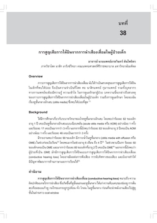 àÇªÈÒÊµÃ·¹ÂØ¤ 2553
          Ñ                                                                  º··Õè       265

                                                                               38
        ¡ÒÃÊÙ­àÊÕÂ¡ÒÃä´ŒÂÔ¹¨Ò¡¡ÒÃ¹íÒàÊÕÂ§àÊ×èÍÁã¹¼ÙŒ»†ÇÂà´ç¡
                                             ÍÒ¨ÒÃÂ ¹ÒÂá¾·ÂÍÒªÇÔ¹·Ã µÑ¹ä¾¨ÔµÃ
          ÀÒ¤ÇÔªÒâÊµ ¹ÒÊÔ¡ ÅÒÃÔ§«Ç·ÂÒ ¤³Ðá¾·ÂÈÒÊµÃÈÃÃÒª¾ÂÒºÒÅ ÁËÒÇÔ·ÂÒÅÑÂÁËÔ´Å
                                   Ô                 ÔÔ

Overview
           ÀÒÇÐ¡ÒÃÊÙ­àÊÕÂ¡ÒÃä´ŒÂ¹¨Ò¡¡ÒÃ¹íÒàÊÕÂ§àÊ×ÍÁ ¹Ñºä´ŒÇÒà»š¹ÊÒàËµØ¢Í§¡ÒÃÊÙ­àÊÕÂ¡ÒÃä´ŒÂ¹
                                Ô                 è         ‹                              Ô
ã¹à´ç¡·Õè¾ºä´Œº‹ÍÂ ¨Ö§à»š¹¤ÇÒÁ¨íÒà»š¹·ÕèâÊµ ÈÍ ¹ÒÊÔ¡á¾·Â ¡ØÁÒÃá¾·Â ÃÇÁ·Ñé§ºØ¤ÅÒ¡Ã
·Ò§¡ÒÃá¾·Â¨ÐµŒÍ§ÁÕ¤ÇÒÁÃÙŒ ¤ÇÒÁà¢ŒÒã¨ ã¹¡ÒÃ´ÙáÅÃÑ¡ÉÒ¼ÙŒ»†ÇÂ º·¤ÇÒÁ¹Õé¨Ð¡Å‹ÒÇ¶Ö§ÊÒàËµØ
¢Í§ÀÒÇÐ¡ÒÃÊÙ­àÊÕÂ¡ÒÃä´ŒÂ¹¨Ò¡¡ÒÃ¹íÒàÊÕÂ§àÊ×ÍÁã¹¼Ù»ÇÂà´ç¡ ÃÇÁ¶Ö§¡ÒÃ´ÙáÅÃÑ¡ÉÒ â´Â¨Ðà¹Œ¹
                             Ô                è       Œ †
àÃ×Í§ËÙª¹¡ÅÒ§ÍÑ¡àÊº (otitis media) «Ö§¾ºä´ŒºÍÂ·ÕÊ´ (1)
   è    Ñé                           è       ‹ èØ

Background
          ä´ŒÁ¡ÒÃÈÖ¡ÉÒà¡ÕÂÇ¡ÑºÃÐºÒ´ÇÔ·ÂÒ¢Í§âÃ¤ËÙª¹¡ÅÒ§ÍÑ¡àÊº â´Â¾ºÇ‹ÒÃŒÍÂÅÐ 62 ¢Í§à´ç¡
              Õ          è                            Ñé
ÍÒÂØ 1 »‚ à¤Âà»š¹ËÙª¹¡ÅÒ§ÍÑ¡àÊºáººà©ÕÂº¾ÅÑ¹ (acute otitis media ËÃ×Í AOM) ÍÂ‹Ò§¹ŒÍÂ 1 ¤ÃÑ§
                     Ñé                                                                     é
áÅÐÃŒÍÂÅÐ 17 à¤Âà»š¹ÁÒ¡¡Ç‹Ò 3 ¤ÃÑ§ ¹Í¡¨Ò¡¹ÕÂ§¾ºÇ‹ÒÃŒÍÂÅÐ 83 ¢Í§à´ç¡ÍÒÂØ 3 »‚à¤Âà»š¹ AOM
                                  é           é Ñ
ÍÂ‹Ò§¹ŒÍÂ 1 ¤ÃÑ§ áÅÐÃŒÍÂÅÐ 46 à¤Âà»š¹ÁÒ¡¡Ç‹Ò 3 ¤ÃÑ§
                é                                   é
          ÁÕÃÒÂ§Ò¹¾ºÇ‹ÒÃŒÍÂÅÐ 90 ¢Í§à´ç¡ ÁÕÀÒÇÐ¹éÒã¹ËÙª¹¡ÅÒ§ (otitis media with effusion ËÃ×Í
                                                  í        Ñé
OME) ã¹ª‹Ç§¡‹Í¹ÇÑÂàÃÕÂ¹ â´Â¾ºÁÒ¡ã¹ª‹Ç§ÍÒÂØ 6 à´×Í¹ ¶Ö§ 4 »‚(3) ã¹ª‹Ç§¢Çº»‚áÃ¡ ÃŒÍÂÅÐ 50
                           (2)

¢Í§à´ç¡à¤Âà»š¹ OME áÅÐÁÒ¡¡Ç‹ÒÃŒÍÂÅÐ 60 ¢Í§à´ç¡·ÕÍÒÂØ 2 »‚ à¤Âà»š¹ OME(4) ¹Í¡¨Ò¡¹ÕÂ§¾ºÇ‹Ò
                                                         è                           é Ñ
¼ÙŒ»†ÇÂ·Õèà»š¹ OME ÁÑ¡ÁÕ¡ÒÃÊÙ­àÊÕÂ¡ÒÃä´ŒÂÔ¹áºº¡ÒÃÊÙ­àÊÕÂ¡ÒÃä´ŒÂÔ¹¨Ò¡¡ÒÃ¹íÒàÊÕÂ§àÊ×èÍÁ
(conductive hearing loss) â´ÂÍÒ¨ÁÕ¼Åµ‹Í¡ÒÃ¿˜§àÊÕÂ§ ¡ÒÃ¨Ñº·ÔÈ·Ò§¢Í§àÊÕÂ§ áÅÐÂÑ§ÍÒ¨·íÒãËŒ
ÁÕ»­ËÒ¾Ñ²¹Ò¡ÒÃ´ŒÒ¹ÀÒÉÒáÅÐ¡ÒÃàÃÕÂ¹ä´Œ(5)
    ˜

¤íÒ¹ÔÂÒÁ
        ¡ÒÃÊÙ­àÊÕÂ¡ÒÃä´ŒÂÔ¹¨Ò¡¡ÒÃ¹íÒàÊÕÂ§àÊ×èÍÁ (conductive hearing loss) ËÁÒÂ¶Ö§ ¤ÇÒÁ
¼Ô´»¡µÔ¢Í§¡Åä¡¡ÒÃ¹íÒàÊÕÂ§ «Ö§à¡Ô´¢Ö¹·ÕËª¹¹Í¡áÅÐËÙª¹¡ÅÒ§ ä´Œá¡‹ ¤ÇÒÁµÕºá¤º¢Í§ª‹Í§ËÙ ¡ÒÃÊÑ¹
                            è      é è Ù Ñé       Ñé                                     è
ÊÐà·×Í¹¢Í§á¡ŒÇËÙ ¡Åä¡¢Í§¡ÃÐ´Ù¡ÃÙ»¤ŒÍ¹ ·Ñ§ â¡Å¹ ã¹ËÙª¹¡ÅÒ§ ¡‹Í¹·Õ¨Ð¹íÒ¾ÅÑ§§Ò¹àÊÕÂ§ä»ÊÙËÙ
                                            è        Ñé            è                   ‹
ªÑ¹ã¹¼‹Ò¹·Ò§ oval window
  é
 