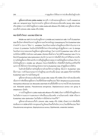 266                                                     ¡ÒÃÊÙ­àÊÕÂ¡ÒÃä´ŒÂÔ¹¨Ò¡¡ÒÃ¹íÒàÊÕÂ§àÊ×èÍÁã¹¼ÙŒ»†ÇÂà´ç¡

         ËÙªÑé¹¡ÅÒ§ÍÑ¡àÊº (otitis media) ËÁÒÂ¶Ö§ ¡ÒÃÍÑ¡àÊº¢Í§ËÙª¹¡ÅÒ§ ÃÇÁ·Ñ§ mastoid air
                                                                 Ñé          é
cells áÅÐ temporal bone â´Â»ÃÐ¡Íº´ŒÇÂ ËÙª¹¡ÅÒ§ÍÑ¡àÊºáººà©ÕÂº¾ÅÑ¹ (acute otitis media
                                             Ñé
ËÃ×Í AOM) ÀÒÇÐ¡ÒÃÁÕ¹Òã¹ËÙª¹¡ÅÒ§ (otitis media with effusion ËÃ×Í OME) áÅÐ ËÙª¹¡ÅÒ§ÍÑ¡àÊº
                         éí    Ñé                                              Ñé
áººàÃ×ÍÃÑ§ (chronic otitis media ËÃ×Í COM)
       é

¾ÂÒ¸ÔÊÃÕÃÇÔ·ÂÒ áÅÐ¾ÂÒ¸ÔÊÀÒ¾
            Middle ear cleft »ÃÐ¡Íº´ŒÇÂËÙª¹¡ÅÒ§ (middle ear) mastoid air cells ÃÇÁ·Ñ§ Eustachian
                                                        Ñé                                                    é
tube «Ö§à»š¹·Ò§µÔ´µ‹Í¡Ñ¹ÃÐËÇ‹Ò§ËÙª¹¡ÅÒ§áÅÐâ¾Ã§ËÅÑ§¨ÁÙ¡ (nasopharynx) â´Â Eustachian tube
          è                                      Ñé
·íÒË¹ŒÒ·Õè 3 »ÃÐ¡ÒÃ ä´Œá¡‹ 1) ventilation â´Â»ÃÑº¤ÇÒÁ´Ñ¹ÀÒÂã¹ËÙª¹¡ÅÒ§ãËŒà·‹Ò¡ÑººÃÃÂÒ¡ÒÈ
                                                                                    Ñé
ÀÒÂ¹Í¡ 2) protection â´Â»‡Í§¡Ñ¹äÁ‹ãËŒàª×ÍâÃ¤¨Ò¡â¾Ã§ËÅÑ§¨ÁÙ¡à¢ŒÒÊÙËª¹¡ÅÒ§ áÅÐ 3) drainge
                                                               é                       ‹ Ù Ñé
â´Âà»š¹·Ò§ÃÐºÒÂ¢Í§àËÅÇã¹ËÙª¹¡ÅÒ§ÊÙâ¾Ã§ËÅÑ§¨ÁÙ¡ ã¹ÀÒÇÐ»¡µÔ Eustachian tube ¨Ð»´ áµ‹
                                              Ñé           ‹
¨Ðà»´ã¹¡Ã³Õ·Á¡ÒÃ¢ÂÑº¢Í§ soft palate àª‹¹¢³Ð¡Å×¹¹éÒÅÒÂ ã¹¡Ã³Õ·Õè Eustachian tube ·íÒ§Ò¹
                               Õè Õ                                        í
¼Ô´»¡µÔ (eustachian tube dysfunction) àª‹¹ ÁÕ¡ÒÃºÇÁ¨Ò¡¡ÒÃµÔ´àª×ÍäÇÃÑÊ ¨Ð·íÒãËŒäÁ‹ÊÒÁÒÃ¶»ÃÑº
                                                                                  é
¤ÇÒÁ´Ñ¹ã¹ËÙª¹¡ÅÒ§ä´ŒµÒÁ»¡µÔ ÍÒ¡ÒÈ·ÕÍÂÙã¹ËÙª¹¡ÅÒ§Å´Å§ ¤ÇÒÁ´Ñ¹ã¹ËÙª¹¡ÅÒ§à»š¹Åº à¡Ô´ÀÒÇÐ
                          Ñé                           è ‹         Ñé                          Ñé
¹éÒ¤Ñ§ã¹ËÙª¹¡ÅÒ§ (middle ear effusion) â´ÂÍÒ¨äÁ‹Áàª×ÍâÃ¤ ËÃ×ÍÁÕàª×ÍäÇÃÑÊËÃ×Íáº¤·ÕàÃÕÂ¡çä´Œ
    í è        Ñé                                                        Õ é              é
¹Í¡¨Ò¡¹Õé àª×ÍâÃ¤¨Ò¡â¾Ã§ËÅÑ§¨ÁÙ¡ÂÑ§ÊÒÁÒÃ¶¼‹Ò¹ Eustachian tube à¢ŒÒÊÙËª¹¡ÅÒ§ä´Œ´ÇÂ
                        é                                                                     ‹ Ù Ñé            Œ
            ã¹à´ç¡àÅç¡¹Ñé¹ÁÕâÍ¡ÒÊà¡Ô´ËÙªÑé¹¡ÅÒ§ÍÑ¡àÊºä´Œ§‹ÒÂ¡Ç‹Ò¼ÙŒãË­‹ à¹×èÍ§¨Ò¡ Eustachian tube
ÊÑ¹¡Ç‹ÒáÅÐ ÇÒ§µÑÇã¹á¹Ç¹Í¹ÁÒ¡¡Ç‹Òã¹¼ÙãË­‹ áÅÐ¡ÅŒÒÁà¹×Í tensor veli palatini «Ö§·íÒË¹ŒÒ·Õà»´
  é                                                          Œ                 é                            è         è
Eustachian tube ·íÒ§Ò¹ÂÑ§äÁ‹ÊÁºÙÃ³
            ËÙª¹¡ÅÒ§ÍÑ¡àÊºáººà©ÕÂº¾ÅÑ¹ (acute otitis media ËÃ×Í AOM) à»š¹¡ÒÃÍÑ¡àÊºà©ÕÂº¾ÅÑ¹
                  Ñé
à¹×Í§¨Ò¡¡ÒÃµÔ´àª×Í¢Í§ËÙª¹¡ÅÒ§ â´Âàª×Í·Õà»š¹ÊÒàËµØ·¾ºº‹ÍÂ ä´Œá¡‹ Streptococcus pneumoniae,
     è                              é    Ñé           é è             Õè
Hemophilus influenzae áÅÐ Moraxella catarrhalis Ê‹Ç¹àª×ÍÍ×¹·ÕÁÃÒÂ§Ò¹Ç‹Ò¾ºä´Œ àª‹¹ Escherichia
                                                                          é è è Õ
coli, Klebsiella species, Pseudomonas aeruginosa, Staphylococcus aureus áÅÐ group A
streptococci à»š¹µŒ¹
            ÀÒÇÐ¹éÒã¹ËÙª¹¡ÅÒ§ (otitis media with effusion ËÃ×Í OME) à»š¹ÀÒÇÐ·ÕÁ¹Ò¤Ñ§ã¹ËÙª¹¡ÅÒ§
                             í        Ñé                                                             è Õ éí è     Ñé
â´ÂäÁ‹ÁÕÍÒ¡ÒÃáÅÐÍÒ¡ÒÃáÊ´§¢Í§¡ÒÃµÔ´àª×éÍáººà©ÕÂº¾ÅÑ¹ ÍÒ¨à»š¹µÒÁËÅÑ§ AOM ËÃ×Í¨Ò¡
Eustachian tube dysfunction â´ÂäÁ‹ÁÍÒ¡ÒÃÍ×¹ã´¹íÒÁÒ¡‹Í¹¡çä´Œ (5)
                                                    Õ            è
            ËÙª¹¡ÅÒ§ÍÑ¡àÊºáººàÃ×ÍÃÑ§ (chronic otitis media ËÃ×Í COM) à»š¹ÊÀÒÇÐ¡ÒÃµÔ´àª×Í«Ö§
                     Ñé                     é                                                                        é è
µ‹Íà¹×Í§ÁÒ¨Ò¡ AOM áÅŒÇÁÕ¡ÒÃ·ÐÅØ¢Í§á¡ŒÇËÙ ÁÕË¹Í§äËÅàÃ×ÍÃÑ§à»š¹æ ËÒÂæ â´Âàª×Í·Õ¾ºº‹ÍÂ ä´Œá¡‹
        è                                                                    é                           é è
Pseudomonas aeruginosa, Staphylococcus aureus, Diphtheroids, anaerobic bacteria
 