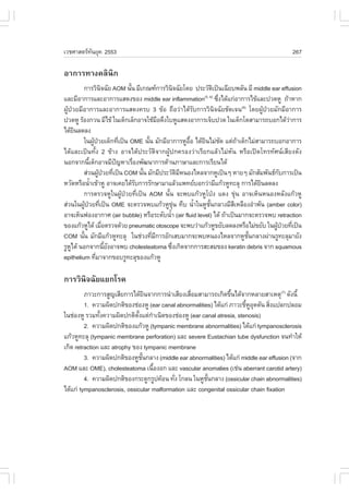 àÇªÈÒÊµÃ·¹ÂØ¤ 2553
          Ñ                                                                                  267

ÍÒ¡ÒÃ·Ò§¤ÅÔ¹Ô¡
         ¡ÒÃÇÔ¹¨©ÑÂ AOM ¹Ñ¹ ÁÕà¡³±¡ÒÃÇÔ¹¨©ÑÂâ´Â »ÃÐÇÑµà»š¹à©ÕÂº¾ÅÑ¹ ÁÕ middle ear effusion
                        Ô           é                   Ô                    Ô
áÅÐÁÕÍÒ¡ÒÃáÅÐÍÒ¡ÒÃáÊ´§¢Í§ middle ear inflammation «Ö§ä´Œá¡‹ÍÒ¡ÒÃä¢ŒáÅÐ»Ç´ËÙ ¶ŒÒËÒ¡
                                                                      (5, 6)
                                                                               è
¼ÙŒ»†ÇÂÁÕÍÒ¡ÒÃáÅÐÍÒ¡ÒÃáÊ´§¤Ãº 3 ¢ŒÍ ¶×ÍÇ‹Òä´ŒÃÑº¡ÒÃÇÔ¹Ô¨©ÑÂªÑ´à¨¹(6) â´Â¼ÙŒ»†ÇÂÁÑ¡ÁÕÍÒ¡ÒÃ
»Ç´ËÙ ÃŒÍ§¡Ç¹ ÁÕä¢Œ ã¹à´ç¡àÅç¡ÍÒ¨ãªŒÁÍ´Ö§ãºËÙáÊ´§ÍÒ¡ÒÃà¨çº»Ç´ ã¹à´ç¡âµÊÒÁÒÃ¶ºÍ¡ä´ŒÇÒ¡ÒÃ
                                                  ×                                             ‹
ä´ŒÂ¹Å´Å§
      Ô
         ã¹¼Ù»ÇÂà´ç¡·Õà»š¹ OME ¹Ñ¹ ÁÑ¡ÁÕÍÒ¡ÒÃËÙÍÍ ä´ŒÂ¹äÁ‹ª´ áµ‹¶Òà´ç¡äÁ‹ÊÒÁÒÃ¶ºÍ¡ÍÒ¡ÒÃ
                  Œ †             è         é                    ×é    Ô         Ñ   Œ
ä´ŒáÅÐà»š¹·Ñé§ 2 ¢ŒÒ§ ÍÒ¨ä´Œ»ÃÐÇÑµÔ¨Ò¡¼ÙŒ»¡¤ÃÍ§Ç‹ÒàÃÕÂ¡áÅŒÇäÁ‹ËÑ¹ ËÃ×Íà»´â·Ã·ÑÈ¹àÊÕÂ§´Ñ§
¹Í¡¨Ò¡¹Õà´ç¡ÍÒ¨ÁÕ»­ËÒàÃ×Í§¾Ñ²¹Ò¡ÒÃ´ŒÒ¹ÀÒÉÒáÅÐ¡ÒÃàÃÕÂ¹ä´Œ
              é                 ˜     è
         Ê‹Ç¹¼Ù»ÇÂ·Õà»š¹ COM ¹Ñ¹ ÁÑ¡ÁÕ»ÃÐÇÑµÁË¹Í§äËÅ¨Ò¡ËÙà»š¹æ ËÒÂæ ÁÑ¡ÊÑÁ¾Ñ¹¸¡º¡ÒÃà»š¹
                      Œ † è               é                  Ô Õ                             Ñ
ËÇÑ´ËÃ×Í¹éÒà¢ŒÒËÙ ÍÒ¨à¤Âä´ŒÃº¡ÒÃÃÑ¡ÉÒÁÒáÅŒÇá¾·ÂºÍ¡Ç‹ÒÁÕá¡ŒÇËÙ·ÐÅØ ¡ÒÃä´ŒÂ¹Å´Å§
                í                       Ñ                                                 Ô
         ¡ÒÃµÃÇ¨ËÙã¹¼ÙŒ»†ÇÂ·Õèà»š¹ AOM ¹Ñé¹ ¨Ð¾ºá¡ŒÇËÙâ»†§ á´§ ¢Ø‹¹ ÍÒ¨àËç¹Ë¹Í§ËÅÑ§á¡ŒÇËÙ
Ê‹Ç¹ã¹¼Ù»ÇÂ·Õà»š¹ OME ¨ÐµÃÇ¨¾ºá¡ŒÇËÙ¢¹ ·Öº ¹éÒã¹ËÙª¹¡ÅÒ§ÁÕÊàËÅ×Í§ÍíÒ¾Ñ¹ (amber color)
           Œ † è                                          Ø‹        í     Ñé       Õ
ÍÒ¨àËç¹¿Í§ÍÒ¡ÒÈ (air bubble) ËÃ×ÍÃÐ´Ñº¹éÒ (air fluid level) ä´Œ ¶ŒÒà»š¹ÁÒ¡¨ÐµÃÇ¨¾º retraction
                                                    í
¢Í§á¡ŒÇËÙä´Œ àÁ×ÍµÃÇ¨´ŒÇÂ pneumatic otoscope ¨Ð¾ºÇ‹Òá¡ŒÇËÙ¢ÂÑºÅ´Å§ËÃ×ÍäÁ‹¢ÂÑº ã¹¼Ù»ÇÂ·Õà»š¹
                          è                                                                 Œ † è
COM ¹Ñ¹ ÁÑ¡ÁÕá¡ŒÇËÙ·ÐÅØ ã¹ª‹Ç§·ÕÁ¡ÒÃÍÑ¡àÊºÁÒ¡¨Ð¾ºË¹Í§äËÅ¨Ò¡ËÙª¹¡ÅÒ§¼‹Ò¹ÃÙ·ÐÅØÁÒÂÑ§
         é                                    è Õ                                      Ñé
ÃÙËä´Œ ¹Í¡¨Ò¡¹ÕÂ§ÍÒ¨¾º cholesteatoma «Ö§à¡Ô´¨Ò¡¡ÒÃÊÐÊÁ¢Í§ keratin debris ¨Ò¡ squamous
    Ù                       é Ñ                       è
epithelium ·ÕÁÒ¨Ò¡¢ÍºÃÙ·ÐÅØ¢Í§á¡ŒÇËÙ
                   è

¡ÒÃÇÔ¹Ô¨©ÑÂáÂ¡âÃ¤
         ÀÒÇÐ¡ÒÃÊÙ­àÊÕÂ¡ÒÃä´ŒÂ¹¨Ò¡¡ÒÃ¹íÒàÊÕÂ§àÊ×ÍÁÊÒÁÒÃ¶à¡Ô´¢Ö¹ä´Œ¨Ò¡ËÅÒÂÊÒàËµØ(7) ´Ñ§¹Õé
                                    Ô            è                é
         1. ¤ÇÒÁ¼Ô´»¡µÔ¢Í§ª‹Í§ËÙ (ear canal abnormalities) ä´Œá¡‹ ÀÒÇÐ¢ÕËÍ´µÑ¹ ÊÔ§á»Å¡»ÅÍÁ
                                                                        é ÙØ     è
ã¹ª‹Í§ËÙ ÃÇÁ·Ñ§¤ÇÒÁ¼Ô´»¡µÔµ§áµ‹¡Òà¹Ô´¢Í§ª‹Í§ËÙ (ear canal atresia, stenosis)
                é             Ñé      í
         2. ¤ÇÒÁ¼Ô´»¡µÔ¢Í§á¡ŒÇËÙ (tympanic membrane abnormalities) ä´Œá¡‹ tympanosclerosis
á¡ŒÇËÙ·ÐÅØ (tympanic membrane perforation) áÅÐ severe Eustachian tube dysfunction ¨¹·íÒãËŒ
à¡Ô´ retraction áÅÐ atrophy ¢Í§ tympanic membrane
         3. ¤ÇÒÁ¼Ô´»¡µÔ¢Í§ËÙª¹¡ÅÒ§ (middle ear abnormalities) ä´Œá¡‹ middle ear effusion (¨Ò¡
                                 Ñé
AOM áÅÐ OME), cholesteatoma à¹×Í§Í¡ áÅÐ vascular anomalies (àª‹¹ aberrant carotid artery)
                                        é
         4. ¤ÇÒÁ¼Ô´»¡µÔ¢Í§¡ÃÐ´Ù¡ÃÙ»¤ŒÍ¹ ·Ñ§ â¡Å¹ ã¹ËÙª¹¡ÅÒ§ (ossicular chain abnormalities)
                                           è            Ñé
ä´Œá¡‹ tympanosclerosis, ossicular malformation áÅÐ congenital ossicular chain fixation
 