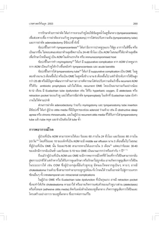 àÇªÈÒÊµÃ·¹ÂØ¤ 2553
          Ñ                                                                                  269

          ¡ÒÃÃÑ¡ÉÒ´ŒÇÂ¡ÒÃ¼‹ÒµÑ´ ä´Œá¡‹ ¡ÒÃà¨ÒÐá¡ŒÇËÙâ´ÂãªŒà¢çÁ´Ù´¹éÒã¹ËÙª¹¡ÅÒ§ (tympanocentesis)
                                                                   í      Ñé
à¾×ÍÊ‹§à¾ÒÐàª×Í ¡ÒÃ¼‹ÒµÑ´à¨ÒÐá¡ŒÇËÙ (myringotomy) ¡ÒÃãÊ‹·Í»ÃÑº¤ÇÒÁ´Ñ¹ (tympanostomy tube)
    è           é                                             ‹
áÅÐ¡ÒÃ¼‹ÒµÑ´ adenoidectomy ÁÕ¢Íº‹§ªÕé ´Ñ§¹Õé
                                    Œ
          ¢ŒÍº‹§ªÕã¹¡ÒÃ·íÒ tympanocentesis(9) ä´Œá¡‹ ÁÕÍÒ¡ÒÃ»Ç´ËÙÃ¹áÃ§ ä¢ŒÊ§ ÍÒ¡ÒÃäÁ‹´¢¹ ËÃ×Í
                      é                                              Ø        Ù          Õ Öé
à»š¹ÁÒ¡¢Ö¹ äÁ‹µÍºÊ¹Í§µ‹ÍÂÒµŒÒ¹¨ØÅªÕ¾ÀÒÂã¹ 24-48 ªÑÇâÁ§ à»š¹ AOM ã¹¢³Ð·Õä´ŒÂÒµŒÒ¹¨ØÅªÕ¾
            é                                              è                        è
à¾×ÍÃÑ¡ÉÒâÃ¤Í×¹ÍÂÙ‹ à»š¹ AOM ã¹à´ç¡áÃ¡à¡Ô´ ËÃ×Í immunocompromised host
      è           è
          ¢ŒÍº‹§ªÕã¹¡ÒÃ·íÒ myringotomy(9) ä´Œá¡‹ ÁÕ suppurative complication ¨Ò¡ AOM »Ç´ËÙÁÒ¡
                        é
¨Ò¡ AOM à»´á¡ŒÇËÙãËŒ¡ÇŒÒ§¢Ö¹ËÅÑ§·íÒ tympanocentesis áÅÐ acute barotitis
                                é
          ¢ŒÍº‹§ªÕã¹¡ÒÃãÊ‹ tympanostomy tube(9) ä´Œá¡‹ ÁÕ suppurative complication à»š¹ OME ã¹ËÙ
                    é
ÊÍ§¢ŒÒ§¹Ò¹ 3 à´×Í¹¢Ö¹ä» ËÃ×Íà»š¹ OME ã¹ËÙË¹Ö§¢ŒÒ§ ¹Ò¹ 6 à´×Í¹¢Ö¹ä» áµ‹¶ÒÁÕÃÐ´Ñº¡ÒÃä´ŒÂ¹ÊÙ§
                              é                      è                 é        Œ             Ô
¡Ç‹Ò 25 dB ËÃ×ÍÁÕ»­ËÒ¾Ñ²¹Ò¡ÒÃ´ŒÒ¹ÀÒÉÒ ÍÒ¨¾Ô¨ÒÃ³ÒãÊ‹·Í»ÃÑº¤ÇÒÁ´Ñ¹àÃçÇ¢Ö¹ recurrent AOM
                            ˜                                   ‹                 é
·Õèä´ŒÃÑº antibiotic prophylaxis áÅŒÇäÁ‹ä´Œ¼Å, recurrent OME â´Âà»š¹¹Ò¹ÃÇÁ¡Ñ¹ÍÂ‹Ò§¹ŒÍÂ
6-12 à´×Í¹ ÁÕ Eustachian tube dysfunction àª‹¹ ä´ŒÃº hyperbaric oxygen, ÁÕ atelectasis ËÃ×Í
                                                        Ñ
retraction pocket ¢Í§á¡ŒÇËÙ áÅÐãªŒã¹¡Ã³Õ¼ÒµÑ´ tympanoplasty ã¹à´ç¡·Õè Eustachian tube ÂÑ§·íÒ
                                                 ‹
§Ò¹äÁ‹ä´ŒµÒÁ»¡µÔ
          Ê‹Ç¹¡ÒÃ¼‹ÒµÑ´ adenoidectomy Ã‹ÇÁ¡Ñº myringotomy áÅÐ tympanostomy tube insertion
ÁÕ¢Íº‹§ªÕé ä´Œá¡‹ ¼Ù»ÇÂ otitis media ·ÕÁ»­ËÒ¢Í§µ‹ÍÁ adenoid Ã‹ÇÁ´ŒÇÂ àª‹¹ ÁÕ obstructive sleep
        Œ                 Œ †          è Õ ˜
apnea ËÃ×Í chronic rhinosinusitis, áÅÐã¹¼Ù»ÇÂ recurrent otitis media ·Õä´ŒÃº¡ÒÃãÊ‹ tympanostomy
                                             Œ †                         è Ñ
tube áÅŒÇ tube ËÅØ´ áÅÐ¨íÒà»š¹µŒÍ§ãÊ‹ tube «éÒ     í

¡ÒÃ¾ÂÒ¡Ã³âÃ¤
                ¼Ù»ÇÂ·Õà»š¹ AOM ÊÒÁÒÃ¶ËÒÂä´ŒàÍ§ ÃŒÍÂÅÐ 60 ÀÒÂã¹ 24 ªÑÇâÁ§ áÅÐÃŒÍÂÅÐ 80 ÀÒÂã¹
                  Œ † è                                                è
2-3 ÇÑ¹ â´Â·ÕÃÍÂÅÐ 10 ¢Í§à´ç¡·Õà»š¹ AOM ¨ÐÁÕ middle ear effusion ¹Ò¹ 3 à´×Í¹¢Ö¹ä» ã¹¢³Ð
      (10)
                           èŒ                è                                        é
·Õ¼»ÇÂ·Õà»š¹ OME ¹Ñ¹ ÃŒÍÂÅÐ75-90 ÊÒÁÒÃ¶ËÒÂä´ŒàÍ§ÀÒÂã¹ 3 à´×Í¹ áµ‹¾ºÇ‹ÒÃŒÍÂÅÐ 30-40
      è ÙŒ † è                    é                                      (5)

¢Í§à´ç¡ÁÕ¡ÒÃ¡ÅÑºà»š¹«éÒ áÅÐÃŒÍÂÅÐ 5-10 ¢Í§ OME à»š¹¹Ò¹ÁÒ¡¡Ç‹ÒËÃ×Íà·‹Ò¡Ñº 1 »‚(2, 11)
                                    í
                ¶Ö§áÁŒÇÒ¼Ù»ÇÂ·Õà»š¹ AOM áÅÐ OME ¨ÐÁÕ¡ÒÃ¾ÂÒ¡Ã³âÃ¤·Õ´Õ â´Â·Õ¡ÒÃä´ŒÂ¹ÊÒÁÒÃ¶¡ÅÑº
                           ‹ Œ † è                                   è       è      Ô
ÊÙÊÀÒÇÐ»¡µÔä´Œ áµ‹¶ÒËÒ¡äÁ‹ä´ŒÃº¡ÒÃ´ÙáÅÃÑ¡ÉÒ ËÃ×ÍÃÑ¡ÉÒäÁ‹¶¡µŒÍ§ ÍÒ¨à¡Ô´¡ÒÃÊÙ­àÊÕÂ¡ÒÃä´ŒÂ¹
  ‹                             Œ          Ñ                       Ù                           Ô
ã¹ÃÐÂÐÂÒÇä´Œ àª‹¹ COM «Öè§¼ÙŒ»†ÇÂ¡ÅØ‹Á¹ÕéÁÕá¡ŒÇËÙ·ÐÅØ ÁÕË¹Í§äËÅ¨Ò¡ËÙà»š¹æ ËÒÂæ ÍÒ¨ÁÕ
cholesteatoma Ã‹ÇÁ´ŒÇÂ «Ö§ÊÒÁÒÃ¶·íÒÅÒÂ¡ÃÐ´Ù¡ÃÙ»¤ŒÍ¹ ·Ñ§ â¡Å¹ä´Œ ÃÇÁ¶Ö§ÍÒ¨¹íÒä»ÊÙÀÒÇÐá·Ã¡
                                      è                     è                           ‹
«ŒÍ¹Í×¹æ ·Ñ§ intratemporal áÅÐ intracranial complications
              è      é
                ã¹¼Ù»ÇÂ OME ËÃ×Í Eustachian tube dysfunction ·Õà»š¹ÃØ¹áÃ§ ÍÒ¨ÁÕ retraction pocket
                       Œ †                                       è
«Ö§¨Ð·íÒãËŒà¡Ô´ cholesteatoma µÒÁÁÒä´Œ ËÃ×ÍÍÒ¨à¡Ô´¡ÒÃá¿ºµÑÇ¢Í§á¡ŒÇËÙºÒ§Ê‹Ç¹ (atelectasis)
    è
ËÃ×Í·Ñ§ËÁ´ (adhesive otitis media) µÔ´¡Ñº¼¹Ñ§´ŒÒ¹ã¹¢Í§ËÙª¹¡ÅÒ§ à¡Ô´¡ÒÃÊÙ­àÊÕÂ¡ÒÃä´ŒÂ¹áÅÐ
            é                                                 Ñé                            Ô
â¤Ã§ÊÃŒÒ§ÍÂ‹Ò§¶ÒÇÃ ¢Í§ËÙª¹¡ÅÒ§ «Ö§ÂÒ¡µ‹Í¡ÒÃá¡Œä¢
                                        Ñé     è
 