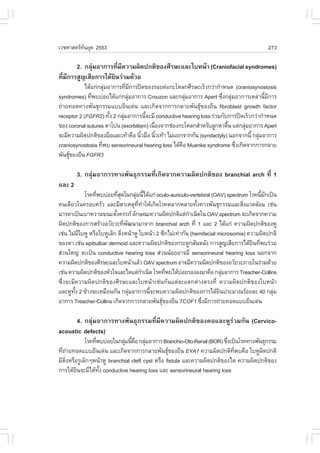 àÇªÈÒÊµÃ·¹ÂØ¤ 2553
          Ñ                                                                                273

      2. ¡ÅØÁÍÒ¡ÒÃ·ÕÁ¤ÇÒÁ¼Ô´»¡µÔ¢Í§ÈÕÃÉÐáÅÐãºË¹ŒÒ (Craniofacial syndromes)
            ‹         è Õ
·ÕÁ¡ÒÃÊÙ­àÊÕÂ¡ÒÃä´ŒÂ¹Ã‹ÇÁ´ŒÇÂ
  è Õ               Ô
            ä´Œá¡‹¡ÅØÁÍÒ¡ÒÃ·ÕÁ¡ÒÃ»´¢Í§ÃÍÂµ‹Í¡ÐâËÅ¡ÈÕÃÉÐàÃçÇ¡Ç‹Ò¡íÒË¹´ (craniosynostosis
                      ‹       è Õ
syndromes) ·Õ¾ºº‹ÍÂä´Œá¡‹¡ÅØÁÍÒ¡ÒÃ Crouzon áÅÐ¡ÅØÁÍÒ¡ÒÃ Apert «Ö§¡ÅØÁÍÒ¡ÒÃàËÅ‹Ò¹ÕÁ¡ÒÃ
               è                ‹                      ‹             è ‹                é Õ
¶‹ÒÂ·Í´·Ò§¾Ñ¹¸Ø¡ÃÃÁáººÂÕ¹à´‹¹ áÅÐà¡Ô´¨Ò¡¡ÒÃ¡ÅÒÂ¾Ñ¹¸Ø¢Í§ÂÕ¹ fibroblast growth factor
receptor 2 (.G.R2) ·Ñ§ 2 ¡ÅØÁÍÒ¡ÒÃ¹Õ¨ÐÁÕ conductive hearing loss Ã‹ÇÁ¡Ñº¡ÒÃ»´àÃçÇ¡Ç‹Ò¡íÒË¹´
                        é   ‹        é
¢Í§ coronal sutures µÒâ»¹ (exorbitism) à¹×Í§¨Ò¡ª‹Í§¡ÐâËÅ¡ÊíÒËÃÑºÅÙ¡µÒµ×¹ áµ‹¡ÅØÁÍÒ¡ÒÃ Apert
                                          è                             é      ‹
¨ÐÁÕ¤ÇÒÁ¼Ô´»¡µÔ¢Í§Á×ÍáÅÐà·ŒÒ¤×Í ¹ÔÇÁ×Í ¹ÔÇà·ŒÒ äÁ‹áÂ¡¨Ò¡¡Ñ¹ (syndactyly) ¹Í¡¨Ò¡¹Õé ¡ÅØÁÍÒ¡ÒÃ
                                   é        é                                         ‹
craniosynostosis ·Õ¾º sensorineural hearing loss ä´Œ¤Í Muenke syndrome «Ö§à¡Ô´¨Ò¡¡ÒÃ¡ÅÒÂ
                    è                                ×                     è
¾Ñ¹¸Ø¢Í§ÂÕ¹ .G.R3
     

        3. ¡ÅØ‹ÁÍÒ¡ÒÃ·Ò§¾Ñ¹¸Ø¡ÃÃÁ·Õèà¡Ô´¨Ò¡¤ÇÒÁ¼Ô´»¡µÔ¢Í§ branchial arch ·Õè 1
áÅÐ 2
             âÃ¤·Õ¾ºº‹ÍÂ·ÕÊ´ã¹¡ÅØÁ¹Õä´Œá¡‹ oculo-auriculo-vertebral (OAV) spectrum âÃ¤¹ÕÁ¡à»š¹
                  è         èØ         ‹ é                                                é Ñ
¤¹à´ÕÂÇã¹¤ÃÍº¤ÃÑÇ áÅÐÁÕÊÒàËµØ··ÒãËŒà¡Ô´âÃ¤ËÅÒ¡ËÅÒÂ·Ñ§·Ò§¾Ñ¹¸Ø¡ÃÃÁáÅÐÊÔ§áÇ´ÅŒÍÁ àª‹¹
                                        Õè í                   é                  è
ÁÒÃ´Òà»š¹àºÒËÇÒ¹¢³ÐµÑ§¤ÃÃÀ ÅÑ¡É³Ð¤ÇÒÁ¼Ô´»¡µÔáµ‹¡Òà¹Ô´ã¹ OAV spectrum ¨Ðà¡Ô´¨Ò¡¤ÇÒÁ
                          é                                í
¼Ô´»¡µÔ¢Í§¡ÒÃÊÃŒÒ§ÍÇÑÂÇÐ·Õ¾²¹ÒÁÒ¨Ò¡ branchial arch ·Õè 1 áÅÐ 2 ä´Œá¡‹ ¤ÇÒÁ¼Ô´»¡µÔ¢Í§ËÙ
                                 è Ñ
àª‹¹ äÁ‹ÁãºËÙ ËÃ×ÍãºËÙàÅç¡ µÔ§Ë¹ŒÒËÙ ãºË¹ŒÒ 2 «Õ¡äÁ‹à·‹Ò¡Ñ¹ (hemifacial microsomia) ¤ÇÒÁ¼Ô´»¡µÔ
           Õ                   è
¢Í§µÒ àª‹¹ epibulbar dermoid áÅÐ¤ÇÒÁ¼Ô´»¡µÔ¢Í§¡ÃÐ´Ù¡ÊÑ¹ËÅÑ§ ¡ÒÃÊÙ­àÊÕÂ¡ÒÃä´ŒÂ¹·Õ¾ºÃ‹ÇÁÔ è
Ê‹Ç¹ãË­‹ ¨Ðà»š¹ conductive hearing loss Ê‹Ç¹¹ŒÍÂÍÒ¨ÁÕ sensorineural hearing loss ¹Í¡¨Ò¡
¤ÇÒÁ¼Ô´»¡µÔ¢Í§ÈÕÃÉÐáÅÐãºË¹ŒÒáÅŒÇ OAV spectrum ÍÒ¨ÁÕ¤ÇÒÁ¼Ô´»¡µÔ¢Í§ÍÇÑÂÇÐÀÒÂã¹Ã‹ÇÁ´ŒÇÂ
àª‹¹ ¤ÇÒÁ¼Ô´»¡µÔ¢Í§ËÑÇã¨áÅÐäµáµ‹¡Òà¹Ô´ âÃ¤·Õ¾ºä´ŒºÍÂÃÍ§Å§ÁÒ¤×Í ¡ÅØÁÍÒ¡ÒÃ Treacher-Collins
                                           í     è      ‹                  ‹
«Öè§¨ÐÁÕ¤ÇÒÁ¼Ô´»¡µÔ¢Í§ÈÕÃÉÐáÅÐãºË¹ŒÒàª‹¹¡Ñ¹áµ‹¨Ðáµ¡µ‹Ò§µÃ§·Õè ¤ÇÒÁ¼Ô´»¡µÔ¢Í§ãºË¹ŒÒ
áÅÐËÙ·§ 2 ¢ŒÒ§¨ÐàËÁ×Í¹¡Ñ¹ ¡ÅØÁÍÒ¡ÒÃ¹Õ¨Ð¾º¤ÇÒÁ¼Ô´»¡µÔ¢Í§¡ÒÃä´ŒÂ¹»ÃÐÁÒ³ÃŒÍÂÅÐ 40 ¡ÅØÁ
        Ñé                           ‹       é                           Ô                    ‹
ÍÒ¡ÒÃ Treacher-Collins à¡Ô´¨Ò¡¡ÒÃ¡ÅÒÂ¾Ñ¹¸Ø¢Í§ÂÕ¹ TCO.1 «Ö§ÁÕ¡ÒÃ¶‹ÒÂ·Í´áººÂÕ¹à´‹¹
                                                                è

      4. ¡ÅØ‹ÁÍÒ¡ÒÃ·Ò§¾Ñ¹¸Ø¡ÃÃÁ·ÕèÁÕ¤ÇÒÁ¼Ô´»¡µÔ¢Í§¤ÍáÅÐËÙÃ‹ÇÁ¡Ñ¹ (Cervico-
acoustic defects)
            âÃ¤·Õ¾ºº‹ÍÂã¹¡ÅØÁ¹Õ¤Í ¡ÅØÁÍÒ¡ÒÃ Branchio-Oto-Renal (BOR) «Ö§à»š¹âÃ¤·Ò§¾Ñ¹¸Ø¡ÃÃÁ
                 è           ‹ é × ‹                                    è
·Õ¶ÒÂ·Í´áººÂÕ¹à´‹¹ áÅÐà¡Ô´¨Ò¡¡ÒÃ¡ÅÒÂ¾Ñ¹¸Ø¢Í§ÂÕ¹ EYA1 ¤ÇÒÁ¼Ô´»¡µÔ·¾º¤×Í ãºËÙ¼´»¡µÔ
  è ‹                                                                     Õè        Ô
ÁÕµ§ËÃ×ÍÃÙàÅç¡æË¹ŒÒËÙ branchial cleft cyst ËÃ×Í fistula áÅÐ¤ÇÒÁ¼Ô´»¡µÔ¢Í§äµ ¤ÇÒÁ¼Ô´»¡µÔ¢Í§
    Ôè
¡ÒÃä´ŒÂ¹¨ÐÁÕä´Œ·§ conductive hearing loss áÅÐ sensorineural hearing loss
        Ô          Ñé
 