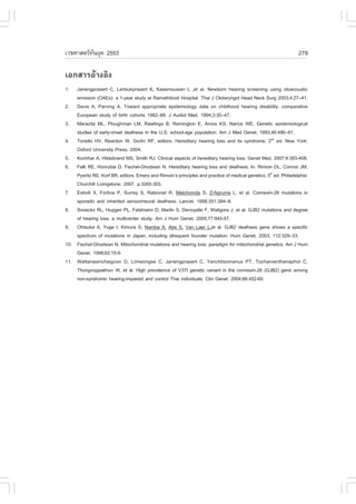 àÇªÈÒÊµÃ·¹ÂØ¤ 2553
          Ñ                                                                                                       279

àÍ¡ÊÒÃÍŒÒ§ÍÔ§
1.  Jariengprasert C, Lertsukprasert K, Kasemsuwan L ,et al. Newborn hearing screening using otoacoustic
    emission (OAEs): a 1-year study at Ramathibodi Hospital. Thai J Otolaryngol Head Neck Surg 2003;4:27–41.
2. Davis A, Parving A. Toward appropriate epidemiology data on childhood hearing disability: comparative
    European study of birth cohorts 1982–88. J Audiol Med. 1994;3:35–47.
3. Marazita ML, Ploughman LM, Rawlings B, Remington E, Arnos KS, Nance WE. Genetic epidemiological
    studies of early-onset deafness in the U.S. school-age population. Am J Med Genet. 1993;46:486–91.
4. Toriello HV, Reardon W, Gorlin R., editors. Hereditary hearing loss and its syndrome, 2nd ed. New York:
    Oxford University Press, 2004.
5. Kochhar A, Hildebrand MS, Smith RJ. Clinical aspects of hereditary hearing loss. Genet Med. 2007;9:393-408.
6. .alk RE, Honrubia D, .ischel-Ghodsian N. Hereditary hearing loss and deafness. In: Rimoin DL, Connor JM,
    Pyeritz RE, Korf BR, editors. Emery and Rimoin’s principles and practice of medical genetics, 5th ed. Philadelphia:
    Churchill Livingstone; 2007. p.3265-303.
7. Estivill X, .ortina P, Surrey S, Rabionet R, Melchionda S, D’Agruma L, et al. Connexin-26 mutations in
    sporadic and inherited sensorineural deafness. Lancet. 1998;351:394–8.
8. Snoeckx RL, Huygen PL, .eldmann D, Marlin S, Denoyelle ., Waligora J, et al. GJB2 mutations and degree
    of hearing loss: a multicenter study. Am J Hum Genet. 2005;77:945-57.
9. Ohtsuka A, Yuge I, Kimura S, Namba A, Abe S, Van Laer L,et al. GJB2 deafness gene shows a specific
    spectrum of mutations in Japan, including afrequent founder mutation. Hum Genet. 2003; 112:329–33.
10. .ischel-Ghodsian N. Mitochondrial mutations and hearing loss: paradigm for mitochondrial genetics. Am J Hum
    Genet. 1998;62:15-9.
11. Wattanasirichaigoon D, Limwongse C, Jariengprasert C, Yenchitsomanus PT, Tocharoenthanaphol C,
    Thongnoppakhun W, et al. High prevalence of V37I genetic variant in the connexin-26 (GJB2) gene among
    non-syndromic hearing-impaired and control Thai individuals. Clin Genet. 2004;66:452-60.
 