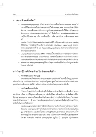 282                                                                          ÊÒÂàÊÕÂ§à»š¹ÍÑÁ¾Òµ

¡ÒÃµÃÇ¨¾ÔàÈÉà¾ÔèÁàµÔÁ (2)
        !   Strobovideolaryngoscopy ·íÒãËŒÊÒÁÒÃ¶àËç¹¡ÒÃà¤Å×èÍ¹äËÇ¢Í§ mucosal wave ä´Œ
            ã¹¡Ã³Õ·Á¾ÂÒ¸ÔÊÀÒ¾·ÕàÊŒ¹»ÃÐÊÒ·¨Ð¾ºÇ‹ÒäÁ‹ÁÕ mucosal wave ¹Í¡¨Ò¡¹Õ¨Ð·íÒãËŒàËç¹
                     Õè Õ           è                                             é
            ª‹Í§ÃÐËÇ‹Ò§ÊÒÂàÊÕÂ§ áÅÐÃÐ´Ñº¢Í§¡ÃÐ´Ù¡Í‹Í¹ arytenoid ÊÍ§¢ŒÒ§ä´Œª´à¨¹¢Ö¹ ÊÒÁÒÃ¶
                                                                              Ñ        é
            ª‹ÇÂáÂ¡¨Ò¡ cricoarytenoid dislocation ä´Œ ¢ŒÍ¨íÒ¡Ñ´¢Í§ strobovideolaryngoscopy
            ã¹¼Ù»ÇÂ·ÕÁÕ glottic gap ¡ÇŒÒ§ ÍÍ¡àÊÕÂ§ä´Œã¹ª‹Ç§ÊÑ¹ æ ¨ÐäÁ‹ÊÒÁÒÃ¶¨Ñº mucosal wave
                Œ † è                                        é
            ä´Œ
        !   Imaging ¡ÒÃÊ‹§µÃÇ¨ computer tomography (CT) ËÃ×Í magnetic resonance imaging
            (MRI) ¢Í§ °Ò¹¡ÐâËÅ¡ÈÕÃÉÐ ¶Ö§ ª‹Í§Í¡Ê‹Ç¹º¹ (skull base – upper chest) µÒÁ·Ò§
            à´Ô¹¢Í§ÊŒ¹»ÃÐÊÒ·¤Ù·Õè 10 áÅÐ Recurrent laryngeal nerve à¾×ÍËÒÊÒàËµØ·ÍÒ¨ÁÕ¾ÂÒ¸Ô
                                 ‹                                      è           Õè
            ÊÀÒ¾¢Í§àÊŒ¹»ÃÐÊÒ·
        !   Laryngeal electromyography (EMG) ¡ÒÃµÃÇ¨¹ÕÊÒÁÒÃ¶ãªŒáÂ¡¤ÇÒÁ¼Ô´»¡µÔÇÒÁÕÊÒàËµØ
                                                           é                             ‹
            ¨Ò¡ àÊŒ¹»ÃÐÊÒ·ËÃ×Í¢ŒÍ cricoarytenoid ¹Í¡¨Ò¡¹ÕéÂÑ§ÊÒÁÒÃ¶ºÍ¡¶Ö§µíÒáË¹‹§¢Í§
            àÊŒ¹»ÃÐÊÒ··ÕÁ¤ÇÒÁ¼Ô´»¡µÔáÅÐá¹Çâ¹ŒÁ¡ÒÃ¡ÅÑºÁÒ·íÒ§Ò¹¢Í§àÊŒ¹»ÃÐÊÒ·ä´ŒÍ¡´ŒÇÂ
                          è Õ                                                              Õ
        !   Acoustic áÅÐ Aerodynamic testing ãªŒµÃÇ¨ÇÑ´¤Ø³ÀÒ¾àÊÕÂ§ ãªŒà»ÃÕÂºà·ÕÂº¤Ø³ÀÒ¾àÊÕÂ§
            ¡‹Í¹áÅÐËÅÑ§¼‹ÒµÑ´

¡ÒÃÃÑ¡ÉÒ¼ÙŒ»†ÇÂ·ÕèÁÕÊÒÂàÊÕÂ§à»š¹ÍÑÁ¾ÒµË¹Öè§¢ŒÒ§
          1. ¡ÒÃ½ƒ¡¾Ù´ (Voice therapy)
             à»š¹¡ÒÃÃÑ¡ÉÒà¾×ÍãËŒ¡ÒÃ»´¢Í§ÊÒÂàÊÕÂ§ÊÍ§¢ŒÒ§»´à¢ŒÒËÒ¡Ñ¹ä´ŒÁÒ¡¢Ö¹ â´Â¼Ù»ÇÂ¨Ðà¡Ãç§
                            è                                               é      Œ †
¡ÅŒÒÁà¹×Íµ‹Ò§æ ã¹¡ÒÃÍÍ¡àÊÕÂ§¹ŒÍÂÅ§ ã¹¼Ù»ÇÂ·Õè glottic gap äÁ‹¡ÇŒÒ§ÁÒ¡ ¡ÒÃ½ƒ¡ã¹ÃÐÂÐàÃÔÁµŒ¹
        é                                  Œ †                                          è
ÍÒ¨·íÒãËŒËÅÕ¡àÅÕÂ§¡ÒÃ¼‹ÒµÑ´ä´Œ ËÃ×ÍãªŒÃÇÁ¡Ñº¡ÒÃ¼‹ÒµÑ´·íÒãËŒ¤³ÀÒ¾àÊÕÂ§´ÕÂ§¢Ö¹
                 è              (3)
                                         ‹                     Ø              Ôè é
          2. ¡ÒÃÃÑ¡ÉÒ´ŒÇÂ¡ÒÃ¼‹ÒµÑ´
             à»š¹¡ÒÃÃÑ¡ÉÒà¾×èÍãËŒÊÒÂàÊÕÂ§¢ŒÒ§·Õèà»š¹ÍÑÁ¾Òµà¢ŒÒÁÒªÔ´¡ÑºÊÒÂàÊÕÂ§ÍÕ¡¢ŒÒ§àÇÅÒ
ÍÍ¡àÊÕÂ§ÁÒ¡·ÕÊ´ ¨Ð·íÒãËŒ¤³ÀÒ¾àÊÕÂ§áÅÐÍÒ¡ÒÃÊíÒÅÑ¡´Õ¢¹ ¡ÒÃÃÑ¡ÉÒ´ŒÇÂ¡ÒÃ¼‹ÒµÑ´ÁÕËÅÒÂÇÔ¸¨Ð
                 èØ             Ø                               Öé                            Õ
¾Ô¨ÒÃ³Ò¨Ò¡ÃÐÂÐàÇÅÒ¢Í§¡ÒÃà¡Ô´ÊÒÂàÊÕÂ§à»š¹ÍÑÁ¾Òµ à¹×Í§¨Ò¡¡ÒÃ·íÒ¼‹ÒµÑ´ÁÕ·§áººªÑÇ¤ÃÒÇáÅÐ
                                                            è                   Ñé     è
¶ÒÇÃ ¶ŒÒà»š¹ÁÒ¹Ò¹¡Ç‹Ò 1 »‚ áÊ´§Ç‹ÒÊÒÂàÊÕÂ§¨ÐäÁ‹¡ÅÑºÁÒ·íÒ§Ò¹µÒÁ»¡µÔáÅŒÇ ¨Ð¾Ô¨ÒÃ³Ò·íÒ¡ÒÃ
¼‹ÒµÑ´·Õà»š¹¡ÒÃá¡Œä¢â´Â¶ÒÇÃ
        è
          ! Injection augmentation à»š¹¡ÒÃ©Õ´ÊÒÃà¾×ÍË¹Ø¹ÊÒÂàÊÕÂ§ºÃÔàÇ³´ŒÒ¹¢ŒÒ§¢Í§ÊÒÂàÊÕÂ§
                                                         è
             (lateral to vocal ligament) ¢ŒÒ§·Õà»š¹ÍÑÁ¾Òµà¢ŒÒÁÒµÃ§¡ÅÒ§ãËŒÁÒ¡·ÕÊ´à¾×Í¨Ð»´ glottic
                                               è                              èØ è
             gap ÊÒÃ·Õè¨ÐãªŒµŒÍ§à»š¹ÊÒÃ·Õè©Õ´§‹ÒÂ à¡Ô´»¯Ô¡ÔÃÔÂÒ¡ÑºÃ‹Ò§¡ÒÂ¹ŒÍÂ ÊÒÃáµ‹ÅÐª¹Ô´·ÕèãªŒ
             ÊÒÁÒÃ¶ÍÂÙã¹Ã‹Ò§¡ÒÂ¶ÒÇÃ àª‹¹ teflon ËÃ×Í ÍÂÙã¹Ã‹Ò§¡ÒÂªÑÇ¤ÃÒÇ¢Ö¹¡Ñºª¹Ô´¢Í§ÊÒÃ·Õè
                          ‹                                   ‹        è      é
             ©Õ´ àª‹¹ hyaluronic acid áÅÐ hydroxylapatite ÍÂÙä´Œ 2 »‚ collagen ÍÂÙä´Œ»ÃÐÁÒ³
                                                                   ‹                 ‹
 