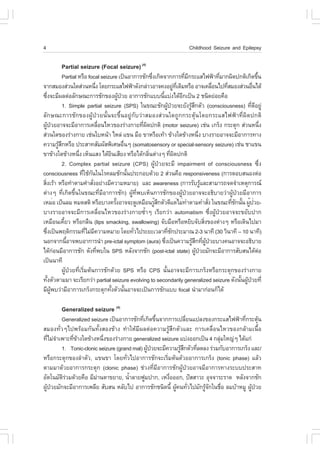 4                                                                                       Childhood Seizure and Epilepsy

           Partial seizure (.ocal seizure) (4)
                   Partial ËÃ×Í focal seizure à»š¹ÍÒ¡ÒÃªÑ¡«Ö§à¡Ô´¨Ò¡¡ÒÃ·ÕÁ¡ÃÐáÊä¿¿‡Ò·ÕÁÒ¡¼Ô´»¡µÔà¡Ô´¢Ö¹
                                                                     è                    è Õ                è                 é
¨Ò¡ÊÁÍ§Ê‹Ç¹ã´Ê‹Ç¹Ë¹Ö§ â´Â¡ÃÐáÊä¿¿‡Ò´Ñ§¡Å‹ÒÇÍÒ¨¤§ÍÂÙ·à´ÔÁËÃ×Í ÍÒ¨à¤Å×Í¹ä»·ÕÊÁÍ§Ê‹Ç¹Í×¹ä´Œ
                                       è                                           ‹ Õè                    è   è            è
«Ö§¨ÐÁÕ¼Åµ‹ÍÅÑ¡É³Ð¡ÒÃªÑ¡¢Í§¼Ù»ÇÂ ÍÒ¡ÒÃªÑ¡áºº¹Õáº‹§ä´ŒÍ¡à»š¹ 2 ª¹Ô´Â‹ÍÂ¤×Í
       è                                           Œ †                    é             Õ
                   1. Simple partial seizure (SPS) ã¹¢³ÐªÑ¡¼Ù»ÇÂ¨ÐÂÑ§ÃÙÊ¡µÑÇ (consciousness) ·Õ´ÍÂÙ‹
                                                                              Œ †             ŒÖ                           è Õ
ÅÑ¡É³Ð¡ÒÃªÑ¡¢Í§¼ÙŒ»†ÇÂ¹Ñé¹¨Ð¢Öé¹ÍÂÙ‹¡ÑºÇ‹ÒÊÁÍ§Ê‹Ç¹ã´¶Ù¡¡ÃÐµØŒ¹â´Â¡ÃÐáÊä¿¿‡Ò·Õè¼Ô´»¡µÔ
¼Ù»ÇÂÍÒ¨¨ÐÁÕÍÒ¡ÒÃà¤Å×Í¹äËÇ¢Í§Ã‹Ò§¡ÒÂ·Õ¼´»¡µÔ (motor seizure) àª‹¹ à¡Ãç§ ¡ÃÐµØ¡ Ê‹Ç¹Ë¹Ö§
    Œ †                                    è                   è Ô                                                                 è
Ê‹Ç¹ã´¢Í§Ã‹Ò§¡ÒÂ àª‹¹ãºË¹ŒÒ äËÅ‹ á¢¹ Á×Í ¢ÒËÃ×Íà·ŒÒ ¢ŒÒ§ã´¢ŒÒ§Ë¹Ö§ ºÒ§ÃÒÂÍÒ¨¨ÐÁÕÍÒ¡ÒÃ·Ò§           è
¤ÇÒÁÃÙÊ¡ËÃ×Í »ÃÐÊÒ·ÊÑÁ¼ÑÊ¾ÔàÈÉÍ×¹æ (somatosensory or special-sensory seizure) àª‹¹ ªÒá¢¹
                ŒÖ                                       è
¢Ò¢ŒÒ§ã´¢ŒÒ§Ë¹Ö§ àËç¹áÊ§ ä´ŒÂ¹àÊÕÂ§ ËÃ×Íä´Œ¡ÅÔ¹µ‹Ò§æ ·Õ¼´»¡µÔ
                             è                 Ô                   è             è Ô
                   2. Complex partial seizure (CPS) ¼ÙŒ»†ÇÂ¨ÐÁÕ impairment of consciousness «Öè§
consciousness ·ÕãªŒ¡¹ã¹âÃ¤ÅÁªÑ¡¹Ñ¹»ÃÐ¡Íº´ŒÇÂ 2 Ê‹Ç¹¤×Í responsiveness (¡ÒÃµÍºÊ¹Í§µ‹Í
                               è Ñ                         é
ÊÔ§àÃŒÒ ËÃ×Í·íÒµÒÁ¤íÒÊÑ§ÍÂ‹Ò§ÁÕ¤ÇÒÁËÁÒÂ) áÅÐ awareness (¡ÒÃÃÑºÃÙáÅÐÊÒÁÒÃ¶¨´¨íÒàËµØ¡ÒÃ³
  è                                  è                                                               Œ
µ‹Ò§æ ·Õèà¡Ô´¢Öé¹ã¹¢³Ð·ÕèÁÕÍÒ¡ÒÃªÑ¡) ¼ÙŒ·Õè¾ºàËç¹¡ÒÃªÑ¡¢Í§¼ÙŒ»†ÇÂÍÒ¨¨ÐÍ¸ÔºÒÂÇ‹Ò¼ÙŒ»†ÇÂÁÕÍÒ¡ÒÃ
àËÁèÍ à»ç¹ÅÁ ËÁ´ÊµÔ ËÃ×ÍºÒ§¤ÃÑ§ÍÒ¨¨Ð´ÙàËÁ×Í¹ÃÙÊ¡µÑÇ´ÕáµèäÁè·ÓµÒÁ¤ÓÊÑ§ ã¹¢³Ð·Õª¡¹Ñ¹ ¼Ù»ÇÂ-
                                                 é                     éÖ                                è       è Ñ é é è
ºÒ§ÃÒÂÍÒ¨¨ÐÁÕ¡ÒÃà¤Å×èÍ¹äËÇ¢Í§Ã‹Ò§¡ÒÂ«éíÒæ àÃÕÂ¡Ç‹Ò automatism «Öè§¼ÙŒ»†ÇÂÍÒ¨¨Ð¢ÂÑº»Ò¡
àËÁ×Í¹à¤ÕÂÇ ËÃ×Í¡Å×¹ (lips smacking, swallowing) ¨ÑºÁ×ÍËÃ×ÍËÂÔº¨ÑºÊÔ§¢Í§µ‹Ò§æ ËÃ×Íà´Ô¹ä»ÁÒ
                    é                                                                                  è
«Ö§à»š¹¾ÄµÔ¡ÃÃÁ·ÕäÁ‹Á¤ÇÒÁËÁÒÂ â´Â·ÑÇä»ÃÐÂÐàÇÅÒ·Õª¡»ÃÐÁÒ³ 2-3 ¹Ò·Õ (30 ÇÔ¹Ò·Õ – 10 ¹Ò·Õ)
     è                           è Õ                         è                 è Ñ
¹Í¡¨Ò¡¹ÕÍÒ¨¾ºÍÒ¡ÒÃ¹íÒ pre-ictal symptom (aura) «Ö§à»š¹¤ÇÒÁÃÙÊ¡·Õ¼»ÇÂºÒ§¤¹ÍÒ¨¨ÐÍ¸ÔºÒÂ
                      é                                                     è                 Œ Ö è ÙŒ †
ä´Œ¡Í¹ÁÕÍÒ¡ÒÃªÑ¡ ´Ñ§·Õ¾ºã¹ SPS ËÅÑ§¨Ò¡ªÑ¡ (post-ictal state) ¼Ù»ÇÂÁÑ¡¨ÐÁÕÍÒ¡ÒÃÊÑºÊ¹ä´ŒµÍ
              ‹                          è                                                       Œ †                             ‹
à»š¹¹Ò·Õ
                   ¼ÙŒ»†ÇÂ·ÕèàÃÔèÁµŒ¹¡ÒÃªÑ¡´ŒÇÂ SPS ËÃ×Í CPS ¹Ñé¹ÍÒ¨¨ÐÁÕ¡ÒÃà¡Ãç§ËÃ×Í¡ÃÐµØ¡¢Í§Ã‹Ò§¡ÒÂ
·Ñ§µÑÇµÒÁÁÒ ¨ÐàÃÕÂ¡Ç‹Ò partial seizure evolving to secondarily generalized seizure ´Ñ§¹Ñ¹¼Ù»ÇÂ·Õè
         é                                                                                                           é Œ †
ÁÕ¼¾ºÇ‹ÒÁÕÍÒ¡ÒÃà¡Ãç§¡ÃÐµØ¡·Ñ§µÑÇ¹Ñ¹ÍÒ¨¨Ðà»š¹¡ÒÃªÑ¡áºº focal ¹íÒÁÒ¡‹Í¹¡çä´Œ
           ÙŒ                                é         é

           Generalized seizure (4)
        Generalized seizure à»š¹ÍÒ¡ÒÃªÑ¡·Õà¡Ô´¢Ö¹¨Ò¡¡ÒÃà»ÅÕÂ¹á»Å§¢Í§¡ÃÐáÊä¿¿‡Ò·Õè¡ÃÐµØ¹
                                            è é               è                              Œ
ÊÁÍ§·ÑèÇæä»¾ÃŒÍÁ¡Ñ¹·Ñé§ÊÍ§¢ŒÒ§ ·íÒãËŒÁÕ¼Åµ‹Í¤ÇÒÁÃÙŒÊÖ¡µÑÇáÅÐ ¡ÒÃà¤Å×èÍ¹äËÇ¢Í§¡ÅŒÒÁà¹×éÍ
·ÕäÁ‹¨Òà¾ÒÐ·Õ¢Ò§ã´¢ŒÒ§Ë¹Ö§¢Í§Ã‹Ò§¡ÒÂ generalized seizure áº‹§ÍÍ¡à»š¹ 4 ¡ÅØÁãË­‹æ ä´Œá¡‹
   è í       è Œ          è                                                ‹
        1. Tonic-clonic seizure (grand mal) ¼Ù»ÇÂ¨ÐÁÕ¤ÇÒÁÃÙÊ¡µÑÇ·ÕÅ´Å§ Ã‹ÇÁ¡ÑºÍÒ¡ÒÃà¡Ãç§ áÅÐ/
                                              Œ †          ŒÖ     è
ËÃ×Í¡ÃÐµØ¡¢Í§ÅíÒµÑÇ, á¢¹¢Ò â´Â·ÑèÇä»ÍÒ¡ÒÃªÑ¡¨ÐàÃÔèÁµŒ¹´ŒÇÂÍÒ¡ÒÃà¡Ãç§ (tonic phase) áÅŒÇ
µÒÁÁÒ´ŒÇÂÍÒ¡ÒÃ¡ÃÐµØ¡ (clonic phase) ª‹Ç§·ÕèÁÕÍÒ¡ÒÃªÑ¡¼ÙŒ»†ÇÂÍÒ¨ÁÕÍÒ¡ÒÃ·Ò§ÃÐºº»ÃÐÊÒ·
ÍÑµâ¹ÁÑµÃÇÁ´ŒÇÂ¤×Í ÁÕÁÒ¹µÒ¢ÂÒÂ, ¹éÒÅÒÂ¿ÙÁ»Ò¡, àË§×ÍÍÍ¡, »˜ÊÊÒÇÐ ÍØ¨¨ÒÃÐÃÒ´ ËÅÑ§¨Ò¡ªÑ¡
         Ô‹            ‹             í                è
¼Ù»ÇÂÁÑ¡¨ÐÁÕÍÒ¡ÒÃà¾ÅÕÂ ÊÑºÊ¹ ËÅÑºä» ÍÒ¡ÒÃªÑ¡ª¹Ô´¹Õé ¼Ù¤¹·ÑÇä»ÁÑ¡ÃÙ¨¡ã¹ª×Í ÅÁºŒÒËÁÙ ¼Ù»ÇÂ
  Œ †                                                    Œ è         ŒÑ      è           Œ †
 