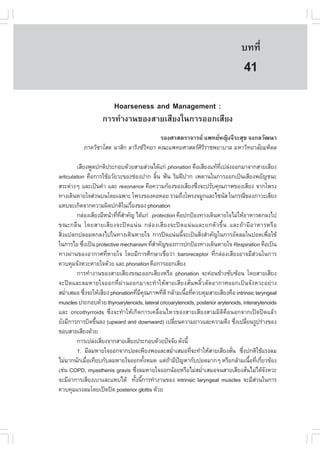 àÇªÈÒÊµÃ·¹ÂØ¤ 2553
          Ñ                                                                        º··Õè        285

                                                                                     41
                       Hoarseness and Management :
                    ¡ÒÃ·íÒ§Ò¹¢Í§ÊÒÂàÊÕÂ§ã¹¡ÒÃÍÍ¡àÊÕÂ§
                                         ÃÍ§ÈÒÊµÃÒ¨ÒÃÂ á¾·ÂË­Ô§¨ÕÃÐÊØ¢ ¨§¡ÅÇÑ²¹Ò
           ÀÒ¤ÇÔªÒâÊµ ¹ÒÊÔ¡ ÅÒÃÔ§«Ç·ÂÒ ¤³Ðá¾·ÂÈÒÊµÃÈÃÃÒª¾ÂÒºÒÅ ÁËÒÇÔ·ÂÒÅÑÂÁËÔ´Å
                                    Ô                 ÔÔ

         àÊÕÂ§¾Ù´»¡µÔ»ÃÐ¡Íº´ŒÇÂÊÒÁÊ‹Ç¹ä´Œá¡‹ phonation ¤×ÍàÊÕÂ§á·Œ·à»Å‹§ÍÍ¡ÁÒ¨Ò¡ÊÒÂàÊÕÂ§
                                                                        Õè
articulation ¤×Í¡ÒÃãªŒÍÇÑÂÇÐ¢Í§ª‹Í§»Ò¡ ÅÔ¹ ¿˜¹ ÃÔÁ½‚»Ò¡ à¾´Ò¹ã¹¡ÒÃÍÍ¡à»š¹àÊÕÂ§¾ÂÑ­ª¹Ð
                                                é
ÊÃÐµ‹Ò§æ áÅÐà»š¹¤íÒ áÅÐ resonance ¤×Í¤ÇÒÁ¡ŒÍ§¢Í§àÊÕÂ§«Ö§¨Ð»ÃÑº¤Ø³ÀÒ¾¢Í§àÊÕÂ§ ¨Ò¡â¾Ã§
                                                               è
·Ò§à´Ô¹ËÒÂã¨Ê‹Ç¹º¹â´Âà©¾ÒÐ â¾Ã§¢Í§¤ÍËÍÂ ÃÇÁ¶Ö§â¾Ã§¨ÁÙ¡áÅÐä«¹ÑÊ ã¹¡Ã³Õ¢Í§ÀÒÇÐàÊÕÂ§
áËº¨Ðà¡Ô´¨Ò¡¤ÇÒÁ¼Ô´»¡µÔã¹àÃ×Í§¢Í§ phonation
                                  è
         ¡Å‹Í§àÊÕÂ§ÁÕË¹ŒÒ·Õ·ÊÒ¤Ñ­ ä´Œá¡‹ protection ¤×Í»¡»‡Í§·Ò§à´Ô¹ËÒÂã¨äÁ‹ãËŒÍÒËÒÃµ¡Å§ä»
                           è Õè í
¢³Ð¡Å× ¹ â´ÂÊÒÂàÊÕ Â §¨Ð» ´ á¹‹ ¹ ¡Å‹ Í §àÊÕ Â §¨Ð» ´ á¹‹ ¹ áÅÐÂ¡µÑ Ç ¢Öé ¹ áÅÐ¶Œ Ò ÁÕ Í ÒËÒÃËÃ× Í
ÊÔè§á»Å¡»ÅÍÁµ¡Å§ä»ã¹·Ò§à´Ô¹ËÒÂã¨ ¡ÒÃ»´á¹‹¹¹Õé¨Ðà»š¹ÊÔè§ÊíÒ¤Ñ­ã¹¡ÒÃÍÑ´ÅÁã¹»Í´à¾×èÍãªŒ
ã¹¡ÒÃäÍ «Ö§à»š¹ protective mechanism ·ÕÊÒ¤Ñ­¢Í§¡ÒÃ»¡»‡Í§·Ò§à´Ô¹ËÒÂã¨ Respiration ¤×Íà»š¹
             è                               èí
·Ò§¼‹Ò¹¢Í§ÍÒ¡ÒÈ·ÕèËÒÂã¨ â´ÂÁÕ¡ÒÃÈÖ¡ÉÒàª×èÍÇ‹Ò baroreceptor ·Õè¡Å‹Í§àÊÕÂ§ÍÒ¨ÁÕÊ‹Ç¹ã¹¡ÒÃ
¤Çº¤ØÁ¨Ñ§ËÇÐËÒÂã¨´ŒÇÂ áÅÐ phonation ¤×Í¡ÒÃÍÍ¡àÊÕÂ§
         ¡ÒÃ·íÒ§Ò¹¢Í§ÊÒÂàÊÕÂ§¢³ÐÍÍ¡àÊÕÂ§ËÃ×Í phonation ¨Ð¤‹Í¹¢ŒÒ§«Ñº«ŒÍ¹ â´ÂÊÒÂàÊÕÂ§
¨Ð»´áÅÐÅÁËÒÂã¨ÍÍ¡·Õè¼‹Ò¹ÍÍ¡ÁÒ¨Ð·íÒãËŒÊÒÂàÊÕÂ§ÊÑè¹¾ÅÔéÇµÑ´ÍÒ¡ÒÈÍÍ¡à»š¹¨Ñ§ËÇÐÍÂ‹Ò§
ÊÁèÒàÊÁÍ «Ö§¨ÐãËŒàÊÕÂ§ phonation·ÕÁ¤³ÀÒ¾·Õ´Õ ¡ÅŒÒÁà¹×Í·Õ¤Çº¤ØÁÊÒÂàÊÕÂ§¤×Í intrinsic laryngeal
    í          è                       è Õ Ø      è      é è
muscles »ÃÐ¡Íº´ŒÇÂ thyroarytenoids, lateral cricoarytenoids, posterior arytenoids, interarytenoids
áÅÐ cricothyrroids «Öè§¨Ð·íÒãËŒà¡Ô´¡ÒÃà¤Å×èÍ¹äËÇ¢Í§ÊÒÂàÊÕÂ§ÊÒÁÁÔµÔ¤×Í¹Í¡¨Ò¡à»´»´áÅŒÇ
ÂÑ§ÁÕ¡ÒÃ¡ÒÃºÔ´¢Ö¹Å§ (upward and downward) à»ÅÕÂ¹¤ÇÒÁÂÒÇáÅÐ¤ÇÒÁµÖ§ «Ö§à»ÅÕÂ¹ÃÙ»Ã‹Ò§¢Í§
                   é                                   è                        è è
¢ÍºÊÒÂàÊÕÂ§´ŒÇÂ
         ¡ÒÃà»Å‹§àÊÕÂ§¨Ò¡ÊÒÂàÊÕÂ§»ÃÐ¡Íº´ŒÇÂ»˜¨¨ÑÂ ´Ñ§¹Õé
         1. ÁÕÅÁËÒÂã¨ÍÍ¡¨Ò¡»Í´à¾ÕÂ§¾ÍáÅÐÊÁèÒàÊÁÍ·Õ¨Ð·íÒãËŒÊÒÂàÊÕÂ§ÊÑ¹ «Ö§»¡µÔãªŒáÃ§ÅÁ
                                                     í     è                   è è
äÁ‹ÁÒ¡¹Ñ¡àÁ×Íà·ÕÂº¡ÑºÅÁËÒÂã¨ÍÍ¡·Ñ§ËÁ´ áµ‹¶ÒÁÕ»­ËÒ¡Ñº»Í´ÁÒ¡æ ËÃ×Í¡ÅŒÒÁà¹×Í·Õà¡ÕÂÇ¢ŒÍ§
                 è                         é        Œ ˜                                 é è è
àª‹¹ COPD, myasthenis gravis «Ö§ÅÁËÒÂã¨ÍÍ¡¹ŒÍÂËÃ×ÍäÁ‹ÊÁèÒàÊÁÍ¨¹ÊÒÂàÊÕÂ§ÊÑ¹äÁ‹ä´Œ¨§ËÇÐ
                                     è                           í                    è       Ñ
¨ÐÁÕÍÒ¡ÒÃàÊÕÂ§àºÒáÅÐáËºä´Œ ·Ñ§¹Õ¡ÒÃ·íÒ§Ò¹¢Í§ intrinsic laryngeal muscles ¨ÐÁÕÊÇ¹ã¹¡ÒÃ
                                    é é                                                     ‹
¤Çº¤ØÁáÃ§ÅÁâ´Âà»´»´ posterior glottis ´ŒÇÂ
 