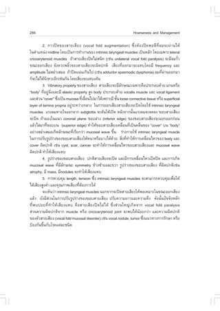 286                                                                Hoarseness and Management

        2. ¡ÒÃ»´¢Í§ÊÒÂàÊÕÂ§ (vocal fold augmentation) «Öè§µŒÍ§»´¾Í´Õ·ÕèÅÁ¨Ð¼‹Ò¹ä´Œ
ã¹µíÒáË¹‹§ midline â´Âà»š¹¡ÒÃ·íÒ§Ò¹¢Í§ intrinsic laryngeal muscles à»š¹ËÅÑ¡ â´Âà©¾ÒÐ lateral
cricoarytenoid muscles ¶ŒÒÊÒÂàÊÕÂ§»´äÁ‹Ê¹Ô· (àª‹¹ unilateral vocal fold paralysis) ¨ÐÁÕÅÁÃÑÇ  è
¢³ÐÍÍ¡àÊÕÂ§ ¨Ñ§ËÇÐ¾ÅÔéÇ¢Í§ÊÒÂàÊÕÂ§¨Ð¼Ô´»¡µÔ àÊÕÂ§·ÕèÍÍ¡ÁÒ¨ÐáËºâ´ÂÁÕ frequency áÅÐ
amplitude äÁ‹ÊÁèÒàÊÁÍ ¶ŒÒ»´á¹‹¹à¡Ô¹ä» (àª‹¹ adductor spasmodic dysphonia) ÅÁ·Õ¼Ò¹ÍÍ¡ÁÒ
                      í                                                                è ‹
¡ç¨ÐäÁ‹ä´Œ¨§ËÇÐÍÕ¡àª‹¹¡Ñ¹ â´ÂàÊÕÂ§¨ÐáËºà¤Œ¹
              Ñ
         3. Vibratory property ¢Í§ÊÒÂàÊÕÂ§ ÊÒÂàÊÕÂ§¨ÐÁÕÅ¡É³Ðà©¾ÒÐ¤×Í»ÃÐ¡Íº´ŒÇÂ á¡¹ËÃ×Í
                                                              Ñ
“body” ·ÕÍÂÙ¹§áÅÐÁÕ elastic property ÊÙ§ body »ÃÐ¡Íº´ŒÇÂ vocalis muscle áÅÐ vocal ligament
             è ‹ Ôè
áÅÐÊ‹Ç¹ “cover” «Ö§à»š¹ mucosa ·ÕàÅ×Í¹ä»ÁÒä´Œà¾ÃÒÐÁÕ ªÑ¹ loose connective tissue ËÃ×Í superficial
                        è              è è                  é
layer of lamina propria ÍÂÙÃÐËÇ‹Ò§¡ÅÒ§ ã¹¡ÒÃÍÍ¡àÊÕÂ§ÊÒÂàÊÕÂ§¨Ð»´â´ÂãªŒ intrinsic laryngeal
                               ‹
muscles áÃ§ÅÁËÒÂã¨ÍÍ¡¨Ò¡ subglottis ¨Ð´Ñ¹ãËŒà»´ ËÅÑ§¨Ò¡¹Ñ¹áÃ§ÅÁ¨ÐÅ´Å§ ¢ÍºÊÒÂàÊÕÂ§
                                                                      é
¨Ð»´ ¶ŒÒÁÍ§ã¹á¹Ç coronal plane ¢ÍºÅ‹Ò§ (inferior edge) ¢Í§¢ÍºÊÒÂàÊÕÂ§¨ÐáÂ¡ÍÍ¡¡‹Í¹
áÅŒÇäÅ‹ÁÒ·Õ¢Íºº¹ (superior edge) ·íÒãËŒ¢ÍºÊÒÂàÊÕÂ§à¤Å×Í¹·Õà»š¹¤Å×¹¢Í§ “cover” º¹ “body”
                è                                                è è      è
ÍÂ‹Ò§ÊÁèÒàÊÁÍà¡Ô´ÅÑ¡É³Ð·ÕàÃÕÂ¡Ç‹Ò mucosal wave ¢Ö¹ Ã‹Ò§¡ÒÂãªŒ intrinsic laryngeal muscle
         í                       è                      é
ã¹¡ÒÃ»ÃÑºÃÙ»Ã‹Ò§¢Í§¢ÍºÊÒÂàÊÕÂ§ãËŒË¹ÒËÃ×ÍºÒ§ä´Œ´ÇÂ ÊÔ§·Õ·ÒãËŒ¡ÒÃà¤Å×Í¹äËÇ¢Í§ body áÅÐ
                                                      Œ         è è í         è
cover ¼Ô´»¡µÔ àª‹¹ cyst, scar, cancer ¨Ð·íÒãËŒ¡ÒÃà¤Å×Í¹äËÇ¢ÍºÊÒÂàÊÕÂ§áÅÐ mucosal wave
                                                          è
¼Ô´»¡µÔ ·íÒãËŒàÊÕÂ§áËº
        4. ÃÙ»Ã‹Ò§¢Í§¢ÍºÊÒÂàÊÕÂ§ »¡µÔÊÒÂàÊÕÂ§¨Ð»´ áÅÐÁÕ¡ÒÃà¤Å×Í¹äËÇà»´»´ áÅÐ¡ÒÃà¡Ô´
                                                                        è
mucosal wave ·ÕÁÅ¡É³Ð symmetry ¢ŒÒ§«ŒÒÂáÅÐ¢ÇÒ ÃÙ»Ã‹Ò§¢Í§¢ÍºÊÒÂàÊÕÂ§ ·Õ¼´»¡µÔàª‹¹
                          è ÕÑ                                                        è Ô
atrophy, ÁÕ mass, ÁÕnodules ¨Ð·íÒãËŒàÊÕÂ§áËº
         5. ¡ÒÃ¤Çº¤ØÁ length, tension «Ö§ intrinsic laryngeal muscles ¨ÐÊÒÁÒÃ¶¤Çº¤ØÁà¾×ÍãËŒ
                                           è                                                è
ä´ŒàÊÕÂ§ÊÙ§µèÒ áÅÐ¤Ø³ÀÒ¾àÊÕÂ§·ÕµÍ§¡ÒÃä´Œ
                  í                è Œ
         ¨ÐàËç¹Ç‹Ò intrinsic laryngeal muscles ¹Í¡¨Ò¡¨Ð»´ÊÒÂàÊÕÂ§ãËŒ¾ÍàËÁÒÐã¹¢³ÐÍÍ¡àÊÕÂ§
áÅŒÇ ÂÑ§ÁÕÊÇ¹ã¹¡ÒÃ»ÃÑºÃÙ»Ã‹Ò§¢Í§¢ÍºÊÒÂàÊÕÂ§ »ÃÑº¤ÇÒÁÂÒÇáÅÐ¤ÇÒÁµÖ§ ´Ñ§¹Ñ¹»˜¨¨ÑÂËÅÑ¡
                    ‹                                                               é
·Õè¾ºº‹ÍÂ·Õè·íÒãËŒàÊÕÂ§áËº ¤×ÍÊÒÂàÊÕÂ§»´äÁ‹ä´Œ «Öè§Ê‹Ç¹ãË­‹à¡Ô´¨Ò¡ vocal fold paralysis
Ê‹Ç¹¤ÇÒÁ¼Ô´»¡µÔ¨Ò¡ muscle ËÃ×Í cricioarytenoid joint ¨Ð¾ºä´Œ¹ŒÍÂ¡Ç‹Ò áÅÐ¤ÇÒÁ¼Ô´»¡µÔ
¢Í§µÑÇÊÒÂàÊÕÂ§ (vocal fold mucosal disorder) àª‹¹ vocal nodule, tumor «Ö§á¹Ç·Ò§¡ÒÃÃÑ¡ÉÒ ËÃ×Í
                                                                            è
»‡Í§¡Ñ¹¢Ö¹¡ÑºâÃ¤áµ‹ÅÐª¹Ô´
           é
 