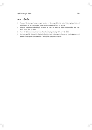 àÇªÈÒÊµÃ·¹ÂØ¤ 2553
          Ñ                                                                                           287

àÍ¡ÊÒÃÍŒÒ§ÍÔ§
1.   Woodson GE. Laryngeal and pharyngeal function. In: Cummings CW et al, editor. Otolaryngology Head and
     Neck Surgery. 4th ed. Pennsylvania: Elviser Mosby Philadelphia; 2005. p. 1963-74.
2.   Hirano M. Phonosurgical anatomy of the larynx. In: .ord CN, Bless DM, editors. Phonosurgery. New York:
     Raven press; 1971. p. 25-42.
3.   Hirano M. Clinical examination of voice. New York: Springer-Verleg; 1991. p. 1-10, 43-65.
4.   Sant’Ambrogio .B, Mathew OP, Clark WD, Sant’Ambrogio G. Laryngeal influences on breathing pattern and
     posterior cricoarytenoid muscle activity. J Appl Physiol. 1985;58(4):1298-304.
 