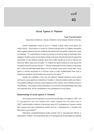 àÇªÈÒÊµÃ·¹ÂØ¤ 2553
          Ñ                                                                        º··Õè        297

                                                                                     43
                             Scrub Typhus in Thailand
                                                                    Yupin Suputtamongkol
             Department of Medicine, Faculty of Medicine Siriraj Hospital, Mahidol University,

         Human rickettsioses, known to occur in Thailand, include mainly scrub typhus and
murine typhus. Scrub typhus is caused by Orientia tsutsugamushi, an obligate intracellular
Gram-negative bacterium that has a different cell wall structure and genetic makeup from those
of rickettsiae.(1) It is transmitted to humans by the bite of the larval stage of trombiculid mites
(chiggers). Endemic areas of scrub typhus include rural areas of South-East Asia throughout the
Asia Pacific rim and Northern Australia. More than a billion people are at risk of infection and
about one million cases occur annually.(2) In Thailand the report incidence of scrub typhus has
increased during the previous decade.(2, 3) Clinical manifestations of this infection varies widely
from a mild and self-limited febrile illness to a more severe course which may be fatal.2 Scrub
typhus is recently recognized as a common cause of acute undifferentiated fever both in
indigenous population and ill travelers returning from the tropics. (2, 3)
         Despite the availability of low cost and effective antibiotic treatment, scrub typhus
continues to cause significant morbidity and mortality in otherwise healthy adults and children.
The greatest challenge to clinician is early diagnosis of this infection, when antibiotic therapy is
most effective. The purpose of this presentation is to summarize the epidemiologic data using
new molecular tools, clinical manifestations and management of scrub typhus.

Epidemiology of scrub typhus in Thailand
        Scrub typhus was first reported in human from central region of Thailand in 1952(4) and
O. tsutsugamushi was first isolated from rodent trapped from the same area in
1955.(5)Leptotrombidium deliensis is the primary vector of O. tsutsugamushi. However several
other species have been implicated as vectors such as L. Chiangraiensis, L. imphalum and
Blankaartia acuscutellaris.(6)
        Nationwide seroepidemiological studies indicate that O. tsutsugamushi infection is
widespread in Thailand. The seropositivity rates of O. tsutsugamushi among soldiers and patients
 
