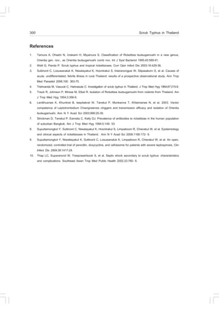 300                                                                                     Scrub Typhus in Thailand

References
1.  Tamura A, Ohashi N, Urakami H, Miyamura S. Classification of Rickettsia tsutsugamushi in a new genus,
    Orientia gen. nov., as Orientia tsutsugamushi comb nov. Int J Syst Bacteriol 1995;45:589-91.
2. Watt G, Parola P. Scrub typhus and tropical rickettsioses. Curr Opin Infect Dis 2003;16:429-36.
3. Suttinont C, Losuwanaluk K, Niwatayakul K, Hoontrakul S, Intaranongpai W, Silpasakorn S, et al. Causes of
    acute, undifferentiated, febrile illness in rural Thailand: results of a prospective observational study. Ann Trop
    Med Parasitol 2006;100: 363-70.
4. Trishnanda M, Vasuvat C, Harinasuta C. Investigation of scrub typhus in Thailand. J Trop Med Hyg 1964;67:215-9.
5. Traub R, Johnson P, Mirsse M, Elbel R. Isolation of Rickettsia tsutsugamushi from rodents from Thailand. Am
    J Trop Med Hyg 1954;3:356-9.
6. Lerdthusnee K, Khuntirat B, leepitakrat W, Tanskul P, Monkanna T, Khlaimanee N, et al. 2003. Vector
    competence of Leptotrombidium Chiangraiensis chiggers and transmission efficacy and isolation of Orientia
    tsutsugamushi. Ann N Y Acad Sci 2003;990:25-35.
7. Strickman D, Tanskul P, Eamsila C, Kelly DJ. Prevalence of antibodies to rickettsiae in the human population
    of suburban Bangkok. Am J Trop Med Hyg 1994;5:149- 53.
8. Suputtamongkol Y, Suttinont C, Niwatayakul K, Hoontrakul S, Limpaiboon R, Chierakul W, et al. Epidemiology
    and clinical aspects of rickettsioses in Thailand. Ann N Y Acad Sci 2009;1166:172- 9.
9. Suputtamongkol Y, Niwattayakul K, Suttinont C, Losuwanaluk K, Limpaiboon R, Chierakul W, et al. An open,
    randomized, controlled trial of penicillin, doxycycline, and cefotaxime for patients with severe leptospirosis. Clin
    Infect Dis 2004;39:1417-24.
10. Thap LC, Suparanond W, Treeprasertsook S, et al. Septic shock secondary to scrub typhus: characteristics
    and complications. Southeast Asian Trop Med Public Health 2002;33:780- 6.
 