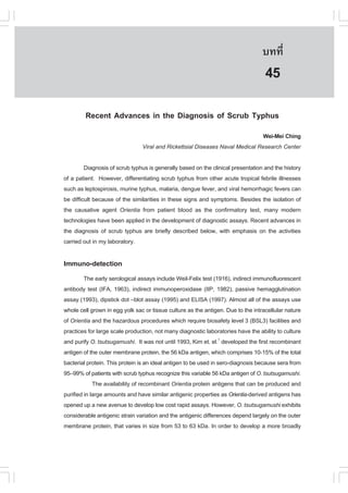 àÇªÈÒÊµÃ·¹ÂØ¤ 2553
          Ñ                                                                       º··Õè       305

                                                                                   45
         Recent Advances in the Diagnosis of Scrub Typhus
                                                                              Wei-Mei Ching
                                Viral and Rickettsial Diseases Naval Medical Research Center

         Diagnosis of scrub typhus is generally based on the clinical presentation and the history
of a patient. However, differentiating scrub typhus from other acute tropical febrile illnesses
such as leptospirosis, murine typhus, malaria, dengue fever, and viral hemorrhagic fevers can
be difficult because of the similarities in these signs and symptoms. Besides the isolation of
the causative agent Orientia from patient blood as the confirmatory test, many modern
technologies have been applied in the development of diagnostic assays. Recent advances in
the diagnosis of scrub typhus are briefly described below, with emphasis on the activities
carried out in my laboratory.

Immuno-detection
         The early serological assays include Weil-Felix test (1916), indirect immunofluorescent
antibody test (IFA, 1963), indirect immunoperoxidase (IIP, 1982), passive hemagglutination
assay (1993), dipstick dot –blot assay (1995) and ELISA (1997). Almost all of the assays use
whole cell grown in egg yolk sac or tissue culture as the antigen. Due to the intracellular nature
of Orientia and the hazardous procedures which require biosafety level 3 (BSL3) facilities and
practices for large scale production, not many diagnostic laboratories have the ability to culture
and purify O. tsutsugamushi. It was not until 1993, Kim et. el.1 developed the first recombinant
antigen of the outer membrane protein, the 56 kDa antigen, which comprises 10-15% of the total
bacterial protein. This protein is an ideal antigen to be used in sero-diagnosis because sera from
95–99% of patients with scrub typhus recognize this variable 56 kDa antigen of O. tsutsugamushi.
             The availability of recombinant Orientia protein antigens that can be produced and
purified in large amounts and have similar antigenic properties as Orientia-derived antigens has
opened up a new avenue to develop low cost rapid assays. However, O. tsutsugamushi exhibits
considerable antigenic strain variation and the antigenic differences depend largely on the outer
membrane protein, that varies in size from 53 to 63 kDa. In order to develop a more broadly
 