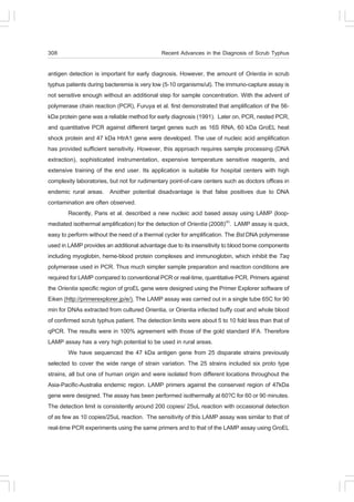 308                                          Recent Advances in the Diagnosis of Scrub Typhus

antigen detection is important for early diagnosis. However, the amount of Orientia in scrub
typhus patients during bacteremia is very low (5-10 organisms/ul). The immuno-capture assay is
not sensitive enough without an additional step for sample concentration. With the advent of
polymerase chain reaction (PCR), Furuya et al. first demonstrated that amplification of the 56-
kDa protein gene was a reliable method for early diagnosis (1991). Later on, PCR, nested PCR,
and quantitative PCR against different target genes such as 16S RNA, 60 kDa GroEL heat
shock protein and 47 kDa HtrA1 gene were developed. The use of nucleic acid amplification
has provided sufficient sensitivity. However, this approach requires sample processing (DNA
extraction), sophisticated instrumentation, expensive temperature sensitive reagents, and
extensive training of the end user. Its application is suitable for hospital centers with high
complexity laboratories, but not for rudimentary point-of-care centers such as doctors offices in
endemic rural areas. Another potential disadvantage is that false positives due to DNA
contamination are often observed.
         Recently, Paris et al. described a new nucleic acid based assay using LAMP (loop-
mediated isothermal amplification) for the detection of Orientia (2008)(4). LAMP assay is quick,
easy to perform without the need of a thermal cycler for amplification. The Bst DNA polymerase
used in LAMP provides an additional advantage due to its insensitivity to blood borne components
including myoglobin, heme-blood protein complexes and immunoglobin, which inhibit the Taq
polymerase used in PCR. Thus much simpler sample preparation and reaction conditions are
required for LAMP compared to conventional PCR or real-time, quantitative PCR. Primers against
the Orientia specific region of groEL gene were designed using the Primer Explorer software of
Eiken (http://primerexplorer.jp/e/). The LAMP assay was carried out in a single tube 65C for 90
min for DNAs extracted from cultured Orientia, or Orientia infected buffy coat and whole blood
of confirmed scrub typhus patient. The detection limits were about 5 to 10 fold less than that of
qPCR. The results were in 100% agreement with those of the gold standard IFA. Therefore
LAMP assay has a very high potential to be used in rural areas.
         We have sequenced the 47 kDa antigen gene from 25 disparate strains previously
selected to cover the wide range of strain variation. The 25 strains included six proto type
strains, all but one of human origin and were isolated from different locations throughout the
Asia-Pacific-Australia endemic region. LAMP primers against the conserved region of 47kDa
gene were designed. The assay has been performed isothermally at 60?C for 60 or 90 minutes.
The detection limit is consistently around 200 copies/ 25uL reaction with occasional detection
of as few as 10 copies/25uL reaction. The sensitivity of this LAMP assay was similar to that of
real-time PCR experiments using the same primers and to that of the LAMP assay using GroEL
 