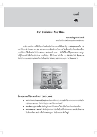 àÇªÈÒÊµÃ·¹ÂØ¤ 2553
          Ñ                                                                º··Õè      313

                                                                            46
                          Iron Chelation : New Hope
                                                                ´Í¡àµÍÃª®Ò ¾ÔÈÒÅ¾§È
                                                   Ê¶ÒºÑ¹ÇÔ¨ÂáÅÐ¾Ñ²¹Ò Í§¤¡ÒÃàÀÊÑª¡ÃÃÁ
                                                            Ñ

            Í§¤¡ÒÃàÀÊÑª¡ÃÃÁä´ŒÇ¨ÂÂÒ¢ÑºàËÅç¡ª¹Ô´ÃÑº»ÃÐ·Ò¹·ÕÁªÍÊÒÁÑ­Ç‹Ò deferiprone ËÃ×Í L1
                                ÔÑ                         è Õ ×è
áÅÐÁÕªÍ¡ÒÃ¤ŒÒÇ‹Ò GPO-L-ONE ÍÂ‹Ò§¤ÃºÇ§¨ÃµÑ§áµ‹¡ÒÃÊÑ§à¤ÃÒÐËÇµ¶Ø´º¨¹¶Ö§à»š¹ÂÒàÁç´à¤Å×Íº
         ×è                                     é                 Ñ Ô
ÃÇÁ¶Ö§ÁÕ¡ÒÃÇÔ¨Â´ŒÒ¹»ÃÐÊÔ·¸ÔÀÒ¾áÅÐ¤ÇÒÁ»ÅÍ´ÀÑÂ¢Í§ÂÒ à¾×ÍãËŒä´ŒÂÒ·ÕÁ¤³ÀÒ¾áÅÐÃÒ¤Ò¶Ù¡
                  Ñ                                           è       è Õ Ø
ãËŒ¼»ÇÂ¸ÒÅÑÊ«ÕàÁÕÂ«Ö§à´ÔÁäÁ‹ÊÒÁÒÃ¶à¢ŒÒ¶Ö§ÂÒ ä´ŒãªŒÂÒÍÂ‹Ò§·ÑÇ¶Ö§ ÂÒ GPO-L-ONE ÁÕ¤³ÀÒ¾
    ÙŒ †                è                                   è                       Ø
»ÃÐÊÔ·¸ÔÀÒ¾ áÅÐ¤ÇÒÁ»ÅÍ´ÀÑÂà·‹Òà·ÕÂÁ¡ÑºÂÒµŒ¹áºº áµ‹ÃÒ¤ÒÂÒ¶Ù¡¡Ç‹ÒÂÒµŒ¹áººÁÒ¡




¢Ñ¹µÍ¹¡ÒÃÇÔ¨ÂáÅÐ¼ÅÔµÂÒ GPO-L-ONE
  é         Ñ
          ¡ÒÃÇÔ¨ÑÂ¡ÒÃÊÑ§à¤ÃÒÐËÇÑµ¶Ø´Ôº ¾Ñ²¹ÒÇÔ¸¡ÒÃÊÑ§à¤ÃÒÐË¢¹ãËŒàËÁÒÐÊÁµ‹Í¡ÒÃ¼ÅÔµã¹
                                                 Õ             Öé
          ÃÐ´ÑºÍØµÊÒË¡ÃÃÁ â´Âä´ŒÇµ¶Ø´º L1 ·ÕÁ¤ÇÒÁºÃÔÊ·¸Ôì
                                    Ñ Ô      è Õ        Ø
          ¡ÒÃ¾Ñ²¹ÒÊÙµÃÂÒàÁç´ ¹íÒÇÑµ¶Ø´º L1 ·ÕÊ§à¤ÃÒÐËä´ŒÁÒãªŒàµÃÕÂÁà»š¹ÂÒàÁç´à¤Å×Íº
                                        Ô     èÑ
          ¡ÒÃ·´ÊÍº¤ÇÒÁ¤§µÑÇ ¹íÒÇÑµ¶Ø´ºáÅÐÂÒàÁç´·ÕàµÃÕÂÁä´Œä»·´ÊÍº¤ÇÒÁ¤§µÑÇ·Ñ§ÊÀÒ¾
                                          Ô           è                           é
          »¡µÔ áÅÐ·ÕÊÀÒ¾àÃ‹§ à¾×Í¡íÒË¹´ÍÒÂØ¢Í§ÇÑµ¶Ø´ºáÅÐÂÒÊíÒàÃç¨ÃÙ»
                    è           è                   Ô
 