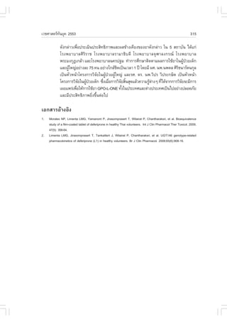 àÇªÈÒÊµÃ·¹ÂØ¤ 2553
          Ñ                                                                                                      315

             ´Ñ§¡Å‹ÒÇà¾×Í»ÃÐàÁÔ¹»ÃÐÊÔ·¸ÔÀÒ¾áÅÐ¼Å¢ŒÒ§à¤ÕÂ§¢Í§ÂÒ´Ñ§¡Å‹ÒÇ ã¹ 5 Ê¶ÒºÑ¹ ä´Œá¡‹
                         è
             âÃ§¾ÂÒºÒÅÈÔÃÔÃÒª âÃ§¾ÂÒºÒÅÃÒÁÒ¸Ôº´Õ âÃ§¾ÂÒºÒÅ¨ØÌÒÅ§¡Ã³ âÃ§¾ÂÒºÒÅ
             ¾ÃÐÁ§¡Ø®à¡ÅŒÒ áÅÐâÃ§¾ÂÒºÒÅ¹¤Ã»°Á ·íÒ¡ÒÃÈÖ¡ÉÒµÔ´µÒÁ¼Å¡ÒÃãªŒÂÒã¹¼Ù»ÇÂà´ç¡   Œ †
             áÅÐ¼ÙãË­‹ÍÂ‹Ò§ÅÐ 75 ¤¹ ÍÂ‹Ò§ã¡ÅŒª´à»š¹àÇÅÒ 1 »‚ â´ÂÁÕ ¼È. ¹¾.¹¾´Å ÈÔÃ¸¹ÒÃÑµ¹¡ØÅ
                  Œ                           Ô                                   Ô
             à»š¹ËÑÇË¹ŒÒâ¤Ã§¡ÒÃÇÔ¨Âã¹¼Ù»ÇÂ¼ÙãË­‹ áÅÐÃÈ. ´Ã. ¹¾.ÇÔ»Ã ÇÔ»ÃÐ¡ÉÔµ à»š¹ËÑÇË¹ŒÒ
                                     Ñ  Œ † Œ
             â¤Ã§¡ÒÃÇÔ¨Âã¹¼Ù»ÇÂà´ç¡ «Ö§àÁ×Í¡ÒÃÇÔ¨ÂÊÔ¹ÊØ´áÅŒÇ¤ÇÒÁÃÙµÒ§æ ·Õä´Œ¨Ò¡¡ÒÃÇÔ¨Â¨ÐÁÕ¡ÒÃ
                           Ñ Œ †       è è       Ñ é              Œ ‹    è           Ñ
             à¼Âá¾Ã‹à¾×ÍãËŒ¡ÒÃãªŒÂÒ GPO-L-ONE ·Ñ§ã¹»ÃÐà·ÈáÅÐµ‹Ò§»ÃÐà·Èà»š¹ä»ÍÂ‹Ò§»ÅÍ´ÀÑÂ
                       è                          é
             áÅÐÁÕ»ÃÐÊÔ·¸ÔÀÒ¾ÂÔ§¢Ö¹µ‹Íä»
                                 è é

àÍ¡ÊÒÃÍŒÒ§ÍÔ§
1.   Morales NP, Limenta LMG, Yamanont P, Jirasomprasert T, Wilairat P, Chantharaksri, et al. Bioequivalence
     study of a film-coated tablet of deferiprone in healthy Thai volunteers. Int J Clin Pharmacol Ther Toxicol. 2009;
     47(5): 358-64.
2.   Limenta LMG, Jirasomprasert T, Tankaitlert J, Wilairat P, Chantharaksri, et al. UGT146 genotype-related
     pharmacokinetics of deferiprone (L1) in healthy volunteers. Br J Clin Pharmacol. 2008;65(6):908-16.
 