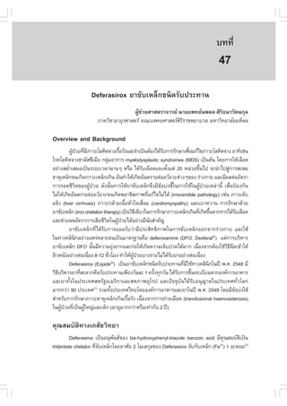 àÇªÈÒÊµÃ·¹ÂØ¤ 2553
          Ñ                                                                       º··Õè       317

                                                                                   47
                   Deferasirox ÂÒ¢ÑºàËÅç¡ª¹Ô´ÃÑº»ÃÐ·Ò¹
                                      ¼ÙŒª‹ÇÂÈÒÊµÃÒ¨ÒÃÂ ¹ÒÂá¾·Â¹¾´Å ÈÔÃÔ¸¹ÒÃÑµ¹¡ØÅ
                      ÀÒ¤ÇÔªÒÍÒÂØÃÈÒÊµÃ ¤³Ðá¾·ÂÈÒÊµÃÈÔÃÔÃÒª¾ÂÒºÒÅ ÁËÒÇÔ·ÂÒÅÑÂÁËÔ´Å

Overview and Background
         ¼Ù»ÇÂ·ÕÁÀÒÇÐâÅËÔµ¨Ò§àÃ×ÍÃÑ§áÅÐ¨íÒà»š¹µŒÍ§ä´ŒÃº¡ÒÃÃÑ¡ÉÒà¾×Íá¡Œä¢ÀÒÇÐâÅËÔµ¨Ò§ ÍÒ·Ôàª‹¹
           Œ † è Õ                       é                       Ñ           è
âÃ¤âÅËÔµ¨Ò§¸ÒÅÑÊ«ÕàÁÕÂ ¡ÅØÁÍÒ¡ÒÃ myelodysplastic syndromes (MDS) à»š¹µŒ¹ â´Â¡ÒÃãËŒàÅ×Í´
                               ‹
ÍÂ‹Ò§ÊÁèÒàÊÁÍà»š¹ÃÐÂÐàÇÅÒ¹Ò¹æ ËÃ×Í ä´ŒÃºàÅ×Í´á´§µÑ§áµ‹ 20 Ë¹‹ÇÂ¢Ö¹ä» ¨Ð¹íÒä»ÊÙ¡ÒÃÊÐÊÁ
         í                                             Ñ           é                é      ‹
¸ÒµØàËÅç¡¨¹à¡Ô´ÀÒÇÐàËÅç¡à¡Ô¹ ÍÑ¹·íÒãËŒà¡Ô´ÍÑ¹µÃÒÂµ‹ÍÍÇÑÂÇÐµ‹Ò§æ¢Í§ Ã‹Ò§¡ÒÂ áÅÐÁÕ¼Åµ‹ÍÍÑµÃÒ
¡ÒÃÃÍ´ªÕÇÔµ¢Í§¼ÙŒ»†ÇÂ ´Ñ§¹Ñé¹¡ÒÃãËŒÂÒ¢ÑºàËÅç¡¨Ö§ÁÕ¢ŒÍº‹§ªÕéã¹¡ÒÃãªŒã¹¼ÙŒ»†ÇÂàËÅ‹Ò¹Õé à¾×èÍ»‡Í§¡Ñ¹
äÁ‹ãËŒà¡Ô´ÍÑ¹µÃÒÂµ‹ÍÍÇÑÂÇÐ¨¹à¡Ô´¾ÂÒ¸ÔÊÀÒ¾·Õá¡Œä¢äÁ‹ä´Œ (irreversible pathology) àª‹¹ ÀÒÇÐµÑº
                                                           è
á¢ç§ (liver cirrhosis) ÀÒÇÐ¡ÅŒÒÁà¹×ÍËÑÇã¨àÊ×ÍÁ (cardiomyopathy) áÅÐàºÒËÇÒ¹ ¡ÒÃÃÑ¡ÉÒ´ŒÇÂ
                                            é            è
ÂÒ¢ÑºàËÅç¡ (iron chelation therapy) à»š¹ÇÔ¸à´ÕÂÇã¹¡ÒÃÃÑ¡ÉÒÀÒÇÐàËÅç¡à¡Ô¹·Õà¡Ô´¢Ö¹¨Ò¡¡ÒÃä´ŒÃºàÅ×Í´
                                                  Õ                                è é           Ñ
áÅÐª‹ÇÂÅ´ÍÑµÃÒ¡ÒÃàÊÕÂªÕÇµã¹¼Ù»ÇÂä´ŒÍÂ‹Ò§ÁÕ¹ÂÊíÒ¤Ñ­
                             Ô          Œ †                  Ñ
         ÂÒ¢ÑºàËÅç¡·Õèä´ŒÃÑº¡ÒÃÂÍÁÃÑºÇ‹ÒÁÕ»ÃÐÊÔ·¸ÔÀÒ¾ã¹¡ÒÃ¢ÑºàËÅç¡ÍÍ¡¨Ò¡Ã‹Ò§¡ÒÂ áÅÐãªŒ
ã¹·Ò§¤ÅÔ¹¡ÍÂ‹Ò§á¾Ã‹ËÅÒÂ¨¹à»š¹ÁÒµÃ°Ò¹¤×Í deferoxamine (D.O; Desferal®) áµ‹¡ÒÃºÃÔËÒÃ
             Ô
ÂÒ¢ÑºàËÅç¡ D.O ¹Ñ¹ÁÕ¤ÇÒÁÂØ§ÂÒ¡áÅÐ¡‹ÍãËŒà¡Ô´¤ÇÒÁà¨çº»Ç´ä´ŒÁÒ¡ à¹×Í§¨Ò¡µŒÍ§ãªŒÇ¸©´à¢ŒÒãµŒ
                     é                ‹                                          è        ÔÕ Õ
¼ÔÇË¹Ñ§ÍÂ‹Ò§µ‹Íà¹×Í§ 8-12 ªÑÇâÁ§ ·íÒãËŒ¼»ÇÂºÒ§ÃÒÂäÁ‹ä´ŒÃºÂÒÍÂ‹Ò§µ‹Íà¹×Í§
                   è             è              ÙŒ †                 Ñ                è
         Deferasirox (Exjade ) à»š¹ÂÒ¢ÑºàËÅç¡ª¹Ô´ÃÑº»ÃÐ·Ò¹·ÕÁãªŒ·Ò§¤ÅÔ¹¡ã¹»‚ ¾.È. 2548 ÁÕ
                                     ®
                                                                         è Õ            Ô
ÇÔ¸ºÃÔËÒÃÂÒ·ÕÊÐ´Ç¡¤×ÍÃÑº»ÃÐ·Ò¹à¾ÕÂ§ÇÑ¹ÅÐ 1 ¤ÃÑ§·Ø¡ÇÑ¹ ä´ŒÃº¡ÒÃ¢Ö¹·ÐàºÕÂ¹¨Ò¡Í§¤¡ÒÃÍÒËÒÃ
   Õ           è                                               é       Ñ       é
áÅÐÂÒ·Ñé§ã¹»ÃÐà·ÈÊËÃÑ°ÍàÁÃÔ¡ÒáÅÐÊËÀÒ¾ÂØâÃ» áÅÐ»˜¨¨ØºÑ¹ä´ŒÃÑºÍ¹Ø­Òµã¹»ÃÐà·È·ÑèÇâÅ¡
ÁÒ¡¡Ç‹Ò 90 »ÃÐà·È(1) ÃÇÁ·Ñ§»ÃÐà·Èä·Ââ´ÂÍ§¤¡ÒÃÍÒËÒÃáÅÐÂÒã¹»‚ ¾.È. 2549 â´ÂÁÕ¢Íº‹§ãªŒ
                                   é                                                           Œ
ÊíÒËÃÑº¡ÒÃÃÑ¡ÉÒÀÒÇÐ¸ÒµØàËÅç¡à¡Ô¹àÃ×ÍÃÑ§ à¹×Í§¨Ò¡¡ÒÃ¶‹ÒÂàÅ×Í´ (transfusional haemosiderosis)
                                              é      è
ã¹¼Ù»ÇÂ·Õà»š¹¼ÙãË­‹áÅÐà´ç¡ (ÍÒÂØÁÒ¡¡Ç‹ÒËÃ×Íà·‹Ò¡Ñº 2 »‚)
     Œ † è       Œ

¤Ø³ÊÁºÑµÔ·Ò§àÀÊÑªÇÔ·ÂÒ
         Deferasirox à»š¹Í¹Ø¾¹¸¢Í§ bis-hydroxyphenyl-triazole benzoic acid ÁÕ¤³ÊÁºÑµà»š¹
                              Ñ                                                  Ø    Ô
tridentate chelator ·Õ¨ºàËÅç¡â´ÂÍÒÈÑÂ 2 âÁàÅ¡ØÅ¢Í§ Deferasirox ¨Ñº¡ÑºàËÅç¡ (.e ) 1 ÍÐµÍÁ(2)
                      èÑ                                                      3+
 