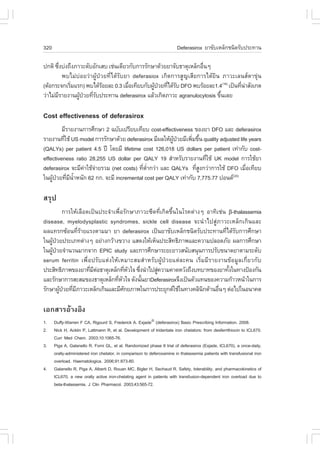 320                                                                     Deferasirox ÂÒ¢ÑºàËÅç¡ª¹Ô´ÃÑº»ÃÐ·Ò¹

»¡µÔ «Ö§º‹§¶Ö§ÀÒÇÐµÑºÍÑ¡àÊº àª‹¹à´ÕÂÇ¡Ñº¡ÒÃÃÑ¡ÉÒ´ŒÇÂÂÒ¨Ñº¸ÒµØàËÅç¡Í×¹æ
         è                                                           è
           ¾ºäÁ‹º‹ÍÂÇ‹Ò¼ÙŒ»†ÇÂ·Õèä´ŒÃÑºÂÒ deferasiox à¡Ô´¡ÒÃÊÙ­àÊÕÂ¡ÒÃä´ŒÂÔ¹ ÀÒÇÐàÅ¹ÊµÒ¢Ø‹¹
(µŒÍ¡ÃÐ¨¡àÃÔÁáÃ¡) ¾ºä´ŒÃÍÂÅÐ 0.3 àÁ×Íà·ÕÂº¡Ñº¼Ù»ÇÂ·Õä´ŒÃº D.O ¾ºÃŒÍÂÅÐ1.4(18) à»š¹·Õ¹ÒÊÑ§à¡µ
             è               Œ           è        Œ † è Ñ                           è ‹
Ç‹ÒäÁ‹ÁÃÒÂ§Ò¹¼Ù»ÇÂ·ÕÃº»ÃÐ·Ò¹ deferasirox áÅŒÇà¡Ô´ÀÒÇÐ agranulocytosis ¢Ö¹àÅÂ
       Õ         Œ † èÑ                                                     é

Cost effectiveness of deferasirox
         ÁÕÃÒÂ§Ò¹¡ÒÃÈÖ¡ÉÒ 2 ©ºÑºà»ÃÕÂºà·ÕÂº cost-effectiveness ¢Í§ÂÒ D.O áÅÐ deferasirox
ÃÒÂ§Ò¹·ÕãªŒ US model ¡ÒÃÃÑ¡ÉÒ´ŒÇÂ deferasirox ÁÕ¼ÅãËŒ¼»ÇÂÁÕà¾ÔÁ¢Ö¹ quality adjusted life years
          è                                           ÙŒ †    è é
(QALYs) per patient 4.5 »‚ â´ÂÁÕ lifetime cost 126,018 US dollars per patient à·‹Ò¡Ñº cost-
effectiveness ratio 28,255 US dollar per QALY 19 ÊíÒËÃÑºÃÒÂ§Ò¹·ÕãªŒ UK model ¡ÒÃãªŒÂÒ
                                                                    è
deferasirox ¨ÐÁÕ¤ÒãªŒ¨ÒÂÃÇÁ (net costs) ·ÕµÒ¡Ç‹Ò áÅÐ QALYs ·ÕÊ§¡Ç‹Ò¡ÒÃãªŒ D.O àÁ×Íà·ÕÂº
                  ‹ ‹                     è èí                  èÙ                     è
ã¹¼Ù»ÇÂ·ÕÁ¹ÒË¹Ñ¡ 62 ¡¡. ¨ÐÁÕ incremental cost per QALY à·‹Ò¡Ñº 7,775.77 »Í¹´
    Œ † è Õ éí                                                                   (20)



ÊÃØ»
           ¡ÒÃãËŒàÅ×Í´à»š¹»ÃÐ¨íÒà¾×èÍÃÑ¡ÉÒÀÒÇÐ«Õ´·Õèà¡Ô´¢Öé¹ã¹âÃ¤µ‹Ò§æ ÍÒ·Ôàª‹¹ !-thalassemia
disease, myelodysplastic syndromes, sickle cell disease ¨Ð¹íÒä»ÊÙ‹ÀÒÇÐàËÅç¡à¡Ô¹áÅÐ
¼Åá·Ã¡«ŒÍ¹·ÕèÃŒÒÂáÃ§µÒÁÁÒ ÂÒ deferasirox à»š¹ÂÒ¢ÑºàËÅç¡ª¹Ô´ÃÑº»ÃÐ·Ò¹·Õèä´ŒÃÑº¡ÒÃÈÖ¡ÉÒ
ã¹¼Ù»ÇÂ»ÃÐàÀ·µ‹Ò§æ ÍÂ‹Ò§¡ÇŒÒ§¢ÇÒ§ áÊ´§ãËŒàËç¹»ÃÐÊÔ·¸ÔÀÒ¾áÅÐ¤ÇÒÁ»ÅÍ´ÀÑÂ ¼Å¡ÒÃÈÖ¡ÉÒ
    Œ †
ã¹¼Ù»ÇÂ¨íÒ¹Ç¹ÁÒ¡¨Ò¡ EPIC study áÅÐ¡ÒÃÈÖ¡ÉÒÃÐÂÐÂÒÇÊ¹ÑºÊ¹Ø¹¡ÒÃ»ÃÑº¢¹Ò´ÂÒµÒÁÃÐ´Ñº
     Œ †
serum ferritin à¾×èÍ»ÃÑºáµ‹§ãËŒàËÁÒÐÊÁÊíÒËÃÑº¼ÙŒ»†ÇÂáµ‹ÅÐ¤¹ àÃÔèÁÁÕÃÒÂ§Ò¹¢ŒÍÁÙÅà¡ÕèÂÇ¡Ñº
»ÃÐÊÔ·¸ÔÀÒ¾¢Í§ÂÒ·ÕÁµÍ¸ÒµØàËÅç¡·ÕËÇã¨ «Ö§¹íÒä»ÊÙ¤ÇÒÁ¤Ò´ËÇÑ§¶Ö§º·ºÒ·¢Í§ÂÒ·Ñ§ã¹·Ò§»‡Í§¡Ñ¹
                       è Õ ‹            è Ñ è    ‹                              é
áÅÐÃÑ¡ÉÒ¡ÒÃÊÐÊÁ¢Í§¸ÒµØàËÅç¡·ÕËÇã¨ ´Ñ§¹Ñ¹ÂÒDeferasirox¨Ö§à»š¹µÑÇá·¹¢Í§¤ÇÒÁ¡ŒÒÇË¹ŒÒã¹¡ÒÃ
                                  è Ñ         é
ÃÑ¡ÉÒ¼Ù»ÇÂ·ÕÁÀÒÇÐàËÅç¡à¡Ô¹áÅÐÁÕÈ¡ÂÀÒ¾ã¹¡ÒÃ»ÃÐÂØ¡µãªŒã¹·Ò§¤ÅÔ¹¡´ŒÒ¹Í×¹æ µ‹Íä»ã¹Í¹Ò¤µ
         Œ † è Õ                      Ñ                               Ô     è

àÍ¡ÊÒÃÍŒÒ§ÍÔ§
1.    Duffy-Warren . CA, Rigourd S, .rederick A. Exjade® (deferasirox) Basic Prescribing Information. 2008.
2.    Nick H, Acklin P, Lattmann R, et al. Development of tridentate iron chelators: from desferrithiocin to ICL670.
      Curr Med Chem. 2003;10:1065-76.
3.    Piga A, Galanello R, .orni GL, et al. Randomized phase II trial of deferasirox (Exjade, ICL670), a once-daily,
      orally-administered iron chelator, in comparison to deferoxamine in thalassemia patients with transfusional iron
      overload. Haematologica. 2006;91:873-80.
4.    Galanello R, Piga A, Alberti D, Rouan MC, Bigler H, Sechaud R. Safety, tolerability, and pharmacokinetics of
      ICL670, a new orally active iron-chelating agent in patients with transfusion-dependent iron overload due to
      beta-thalassemia. J Clin Pharmacol. 2003;43:565-72.
 