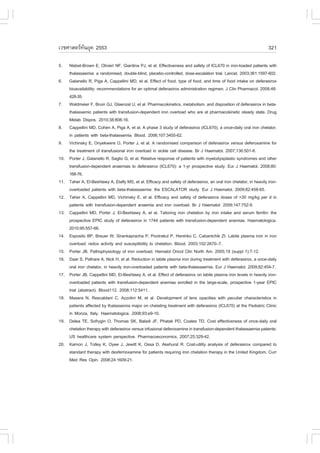 àÇªÈÒÊµÃ·¹ÂØ¤ 2553
          Ñ                                                                                                           321

5.    Nisbet-Brown E, Olivieri N., Giardina PJ, et al. Effectiveness and safety of ICL670 in iron-loaded patients with
      thalassaemia: a randomised, double-blind, placebo-controlled, dose-escalation trial. Lancet. 2003;361:1597-602.
6.    Galanello R, Piga A, Cappellini MD, et al. Effect of food, type of food, and time of food intake on deferasirox
      bioavailability: recommendations for an optimal deferasirox administration regimen. J Clin Pharmacol. 2008;48:
      428-35.
7.    Waldmeier ., Bruin GJ, Glaenzel U, et al. Pharmacokinetics, metabolism, and disposition of deferasirox in beta-
      thalassemic patients with transfusion-dependent iron overload who are at pharmacokinetic steady state. Drug
      Metab Dispos. 2010;38:808-16.
8.    Cappellini MD, Cohen A, Piga A, et al. A phase 3 study of deferasirox (ICL670), a once-daily oral iron chelator,
      in patients with beta-thalassemia. Blood. 2006;107:3455-62.
9.    Vichinsky E, Onyekwere O, Porter J, et al. A randomised comparison of deferasirox versus deferoxamine for
      the treatment of transfusional iron overload in sickle cell disease. Br J Haematol. 2007;136:501-8.
10.   Porter J, Galanello R, Saglio G, et al. Relative response of patients with myelodysplastic syndromes and other
      transfusion-dependent anaemias to deferasirox (ICL670): a 1-yr prospective study. Eur J Haematol. 2008;80:
      168-76.
11.   Taher A, El-Beshlawy A, Elalfy MS, et al. Efficacy and safety of deferasirox, an oral iron chelator, in heavily iron-
      overloaded patients with beta-thalassaemia: the ESCALATOR study. Eur J Haematol. 2009;82:458-65.
12.   Taher A, Cappellini MD, Vichinsky E, et al. Efficacy and safety of deferasirox doses of >30 mg/kg per d in
      patients with transfusion-dependent anaemia and iron overload. Br J Haematol. 2009;147:752-9.
13.   Cappellini MD, Porter J, El-Beshlawy A, et al. Tailoring iron chelation by iron intake and serum ferritin: the
      prospective EPIC study of deferasirox in 1744 patients with transfusion-dependent anemias. Haematologica.
      2010;95:557-66.
14.   Esposito BP, Breuer W, Sirankapracha P, Pootrakul P, Hershko C, Cabantchik ZI. Labile plasma iron in iron
      overload: redox activity and susceptibility to chelation. Blood. 2003;102:2670–7.
15.   Porter JB. Pathophysiology of iron overload. Hematol Oncol Clin North Am. 2005;19 (suppl 1):7-12.
16.   Daar S, Pathare A, Nick H, et al. Reduction in labile plasma iron during treatment with deferasirox, a once-daily
      oral iron chelator, in heavily iron-overloaded patients with beta-thalassaemia. Eur J Haematol. 2009;82:454-7.
17.   Porter JB, Cappellini MD, El-Beshlawy A, et al. Effect of deferasirox on labile plasma iron levels in heavily iron-
      overloaded patients with transfusion-dependent anemias enrolled in the large-scale, prospective 1-year EPIC
      trial (abstract). Blood112. 2008;112:5411.
18.   Masera N, Rescaldani C, Azzolini M, et al. Development of lens opacities with peculiar characteristics in
      patients affected by thalassemia major on chelating treatment with deferasirox (ICL670) at the Pediatric Clinic
      in Monza, Italy. Haematologica. 2008;93:e9-10.
19.   Delea TE, Sofrygin O, Thomas SK, Baladi J., Phatak PD, Coates TD. Cost effectiveness of once-daily oral
      chelation therapy with deferasirox versus infusional deferoxamine in transfusion-dependent thalassaemia patients:
      US healthcare system perspective. Pharmacoeconomics. 2007;25:329-42.
20.   Karnon J, Tolley K, Oyee J, Jewitt K, Ossa D, Akehurst R. Cost-utility analysis of deferasirox compared to
      standard therapy with desferrioxamine for patients requiring iron chelation therapy in the United Kingdom. Curr
      Med Res Opin. 2008;24:1609-21.
 